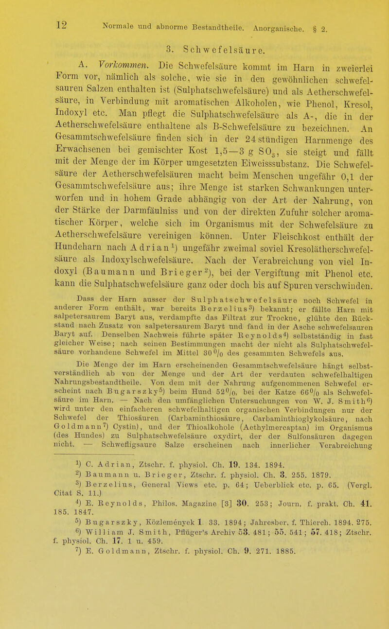 3. Schwefelsäure. A. Vorkommen. Die Schwefelsäure kommt im Harn in zweierlei Form vor, nämlich als solche, wie sie in den gewöhnlichen schwefel- sauren Salzen enthalten ist (Sulphatschwefelsäure) und als Aetherschwefel- säure, in Verbindung mit aromatischen Alkoholen, wie Phenol, Kresol, Indoxyl etc. Man pflegt die Sulphatschwefelsäure als A-, die in der Aetherschwefelsäure enthaltene als B-Schwefelsäure zu bezeichnen. An Gesammtschwefelsäure finden sich in der 24 stündigen Harnmenge des Erwachsenen bei gemischter Kost 1,5—3 g S03, sie steigt und fällt mit der Menge der im Körper umgesetzten Eiweisssubstanz. Die Schwefel- säure der Aetherschwefelsäuren macht beim Menschen ungefähr 0,1 der Gesammtschwefelsäure aus; ihre Menge ist starken Schwankungen'unter- worfen und in hohem Grade abhängig von der Art der Nahrung, von der Stärke der Darmfäulniss und von der direkten Zufuhr solcher aroma- tischer Körper, welche sich im Organismus mit der Schwefelsäure zu Aetherschwefelsäure vereinigen können. Unter Fleischkost enthält der Hundeharn nach Adrian1) ungefähr zweimal soviel Kresolätherschwefel- säure als Indoxylschwefelsäure. Nach der Verabreichung von viel In- doxyl (Baumann und Brieger-), bei der Vergiftung mit Phenol etc. kann die Sulphatschwefelsäurc ganz oder doch bis auf Spuren verschwinden. Dass der Harn ausser der Sulphatschwefelsäure noch Schwefel in anderer Form enthält, war bereits Berzelius3) bekannt; er lallte Harn mit salpetersanrem Baryt aus, verdampfte das Filtrat zur Trockne, glühte den Rück- stand nach Zusatz von salpetersaurem Baryt und fand in der Asche schwefelsauren Baryt auf. Denselben Nachweis führte später Reynolds4) selbstständig in fast gleicher Weise; nach seinen Bestimmungen macht der nicht als Sulphatschwefel- säure vorhandene Schwefel im Mittel 30% des gesammten Schwefels aus. Die Menge der im Harn erscheinenden Gesammtschwefelsäure hängt selbst- verständlich ab von der Menge und der Art der verdauten schwefelhaltigen Nahrungsbestandthoile. Von dem mit der Nahrung aufgenommenen Schwefel er- scheint nach Bugarszky5) beim Hund 52%, bei der Katze 66% als Schwefel- säure im Harn. — Nach den umfänglichen Untersuchungen von W. J. Smith0) wird unter den einfacheren schwefelhaltigen organischen Verbindungen nur der Schwefel der Thiosäuren (Carbaminthiosäure, Carbaminthioglykolsäure, nach Goldmann7) Cystin), und der Thioalkohole (Aetbylmercaptan) im Organismus (des Hundes) zu Sulphatschwefelsiiure oxydirt, der der Sulfonsäuren dagegen nicht. — Schwefligsaure Salze erscheinen nach innerlicher Verabreichung *) C. Adrian, Ztschr. f. physiol. Ch. 19. 134. 1894. 2) Baumann u. Brieger, Ztschr. f. physiol. Ch. 3. 255. 1879. 3) Berzelius, General Views etc. p. 64; Ueberblick etc. p. 65. (Vergl. Citat S. 11.) 4) E. Reynolds, Philos. Magazine [3] 30. 253; Journ. f. prakt. Ch. 41. 185. 1847. 5) Bugarszky, Közlemenyek 1. 33. 1894; Jahresber. f. Thierch. 1894. 275. c) William J. Smith, Pfiüger's Archiv 53. 481; 55. 541; 57.418; Ztschr. f. physiol. Ch. 17. 1 u. 459.
