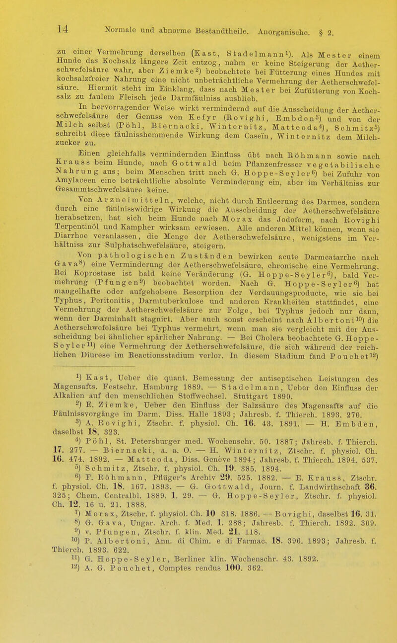 zu einer Vermehrung derselben (Kast, S tadelmann 1). Als M est er einem Hunde das Kochsalz längere Zeit entzog, nahm er keine Steigerung der Aether- schwefelsäure wahr, aber Ziemke2) beobachtete bei Fütterung eines Hundes mit kochsalzireier Nahrung eine nicht unbeträchtliche Vermehrung der Aetherschweiel- saure. Hiermit steht im Einklang, dass nach M est er bei Zufütterung von Koch- salz zu faulem Fleisch jede Darrnfäulniss ausblieb. In hervorragender Weise wirkt vermindernd auf die Ausscheidung der Aether- sehwefelsäure der Genuss von Kefyr (Bovighi, Embden^j und von der Milch selbst (Pohl, Biernacki, Winternitz, Matteoda«), Schmitz^) schreibt diese fäulnisshemmende Wirkung dem Casei'n , Winternitz dem Milch- zucker zu. Einen gleichfalls vermindernden Einfiuss übt nach Eöhmann sowie nach Kr aus s beim Hunde, nach Gottwald beim Pflanzenfresser vegetabilische Nahrung aus; beim Menschen tritt nach G. Hoppe-Seyler«) bei Zufuhr von Amylaceen eine beträchtliche absolute Verminderung ein, aber im Verhältniss zur Gesammtschwefelsäure keine. Von Arzneimitteln, welche, nicht durch Entleerung des Darmes, sondern durch eine fäulnisswidrige Wirkung die Ausscheidung der Aethersehwefelsäure herabsetzen, hat sich beim Hunde nach Morax das Jodoform, nach Bovighi Terpentinöl und Kampher wirksam erwiesen. Alle anderen Mittel können, wenn sie Diarrhoe veranlassen, die Menge der Aethersehwefelsäure, wenigstens im Ver- hältniss zur Sulphatschwefelsäure, steigern. Von pathologischen Zuständen bewirken acute Darmcatarrhe nach Gava8) eine Verminderung der Aethersehwefelsäure, chronische eine Vermehrung. Bei Koprostase ist bald keine Veränderung (G. Hoppe-SeylerG), bald Ver- mehrung (Pfungen'J) beobachtet worden. Nach G. Hoppe-SeylerG) hat mangelhafte oder aufgehobene Kesorption der Verdauungsproducte, wie sie bei Typhus, Peritonitis, Darmtuberkulose und anderen Krankheiten stattfindet, eine Vermehrung der Aethersehwefelsäure zur Folge, bei Typhus jedoch nur dann, wenn der Darmiuhalt stagnirt. Aber auch sonst erscheint nach Alb er toni10) die Aethersehwefelsäure bei Typhus vermehrt, wenn man sie vergleicht mit der Aus- scheidung bei ähnlicher spärlicher Nahrung. — Bei Cholera beobachtete G. Hoppe- Seyler11) eine Vermehrung der Aethersehwefelsäure, die sich während der reich- lichen Diurese im Eeactionsstadium verlor. In diesem Stadium fand Pouchet12) *) Kast, Ueber die quant. Bemessung der antiseptischen Leistungen des Magensafts. Festschr. Hamburg 1889. — Stadel mann, Ueber den Einfluss der Alkalien auf den menschlichen Stoffwechsel. Stuttgart 1890. 2) E. Z i e m k e, Ueber den Einfluss der Salzsäure des Magensafts auf die Fäulnissvorgänge im Darm. Diss. Halle 1898; Jahresb. f. Thierch. 1893. 270. 3) A. Bovighi, Ztschr. f. physiol. Ch. 16. 43. 1891. — H. Embden, daselbst 18. 823. *) Pohl, St. Petersburger med. Wochenschr. 50. 1887; Jahresb. f. Thierch. 17. 277. — Biernacki, a. a. O. — H. Winternitz, Ztschr. f. physiol. Ch. IG. 474. 1892. — Matteoda, Diss. Geneve 1894; Jahresb. f. Thierch. 1*894. 537. 5) Schmitz, Ztschr. f. physiol. Ch. 19. 385. 1894. fi) F. Böhmann, Pliüger's Archiv 29. 525. 1882. — E. Krauss, Ztschr. f. physiol. Ch. 18. 167. 1893. — G. Gottwald, Journ. f. Landwirtschaft 36. 325; Chem. Centralbl. 1889. 1. 29. — G. Hoppe-Seyler, Ztschr. f. physiol. Ch. 12. 16 u. 21. 1888. 7) Morax, Ztschr. f. physiol. Ch. 10 318. 1886. — Bovighi, daselbst 16. 81. 8) G. Gava, Ungar. Arch. f. Med. 1. 288; Jahresb. f. Thierch. 1892. 309. 9) v. Pfungen, Ztschr. f. klin. Med. 21. 118. J0) P. Albertoni, Ann. di Chim. e di Farcnao. 18. 396. 1893; Jahresb. f. Thiercb. 1893. 622. n) G. Hoppe-Seyler, Berliner klin. Wochenschr. 43. 1892. 12) A. G. Pouchet, Comptes rendus 100. 362.