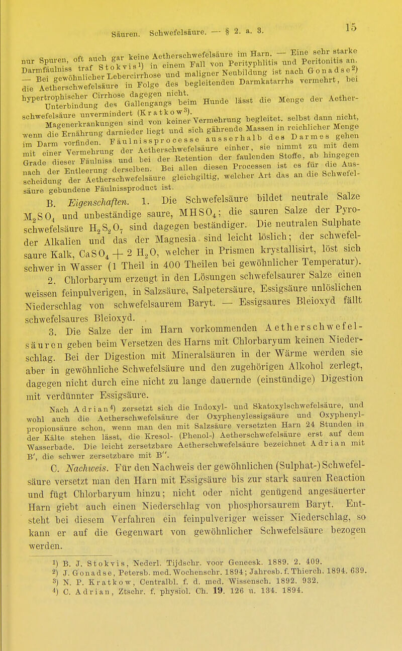 Ä äiinh iär keine Aetherschwefelsäure im Harn. — Eine sehr starke - rSSÄJ^ vermehrt, hei Hunde llsst die Menge der Aethe, schwefelsaure unvermindert (KratkoWe begleitet, selbst dann nicht, Magenerkrankungen sind von ko^ei ;™r1end°e Magssen in reichlicher Menge wenn die Ernährung ^ ■J^S,,,,,,!,, des Darmes gehen im Darm gründen Eauln^sp oce ^ ^ ^ ^ *it erner Vermag de, Aeth«»ch^ ^ ^ Glf/ . tll trdm lb n Bei allen diesen Processen ist es für die Aus- ÄdS^ÄSÄ^e gleichgiltig, welcher Art das an die Schwefel- säure gebundene Fäulnissproduct ist. B Eigenschaften. 1. Die Schwefelsäure bildet neutrale Salze M,So' und unbeständige saure, MHS04; die sauren Salze der Pyro- schwefelsäure H2S207 sind dagegen beständiger. Die neutralen Sulphate der Alkalien und das der Magnesia- sind leicht löslich; der schwefel- saure Kalk, CaS04 + 2 H20, welcher in Prismen krystalhsirt, lost sich schwer in Wasser (1 Theil in 400 Theilen bei gewöhnlicher Temperatur). 2 Chlorbaryum erzeugt in den Lösungen schwefelsaurer Salze einen weissen feinpulverigen, in Salzsäure, Salpetersäure, Essigsäure unlöslichen Niederschlag von schwefelsaurem Baryt. - Essigsaures Bleioxyd fallt schwefelsaures Bleioxyd. . 3. Die Salze der im Harn vorkommenden Aetherschwetel- säuron geben beim Versetzen des Harns mit Chlorbaryum keinen Nieder- schlag. Bei der Digestion mit Mineralsäuren in der Wärme werden sie aber in gewöhnliche Schwefelsäure und den zugehörigen Alkohol zerlegt, dagegen nicht durch eine nicht zu lange dauernde (einstündige) Digestion mit verdünnter Essigsäure. Nach Adrian*) zersetzt sich die Indoxyl- und Skatoxylschwefelsäure, und wohl auch die Aetherschwefelsäure der Oxyphenylessigsäure und Oxyphenyl- propionsäure schon, wenn man den mit Salzsäure versetzten Harn 24 Stunden in der Kälte stehen lässt, die Kresol- (Phenol-) Aetherschwefelsäure erst auf dem Wasserbade. Die leicht zersetzbare Aetherschwefelsäure bezeichnet Adrian mit B', die schwer zersetzbare mit B. C. Nachiveis. Für den Nachweis der gewöhnlichen (Sulphat-) Schwefel- säure versetzt man den Harn mit Essigsäure bis zur stark sauren Keaction und fügt Chlorbaryum hinzu; nicht oder nicht genügend angesäuerter Harn giebt auch einen Niederschlag von phosphorsaurem Baryt. Ent- steht bei diesem Verfahren ein feinpulveriger weisser Niederschlag, so kann er auf die Gegenwart von gewöhnlicher Schwefelsäure bezogen werden. 1) B. J. Stokvis, Nederl. Tijdschr. voor Geneesk. 1889. 2. 409. 2) J. Gonadse, Petersb. med. Wochenschr. 1894; Jahresb.f.Thierch. 1894. 639. 3) N. P. Kratkow, Centralbl. f. d. med. Wissensch. 1892. 932. 4) C. Adrian, Ztschr. f. physiol. Ch. 19. 126 u. 134. 1894.