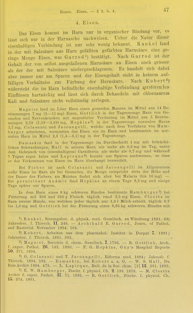 Basen. Eisen. — § 2. b. 4. 4. Eisen. Das Eisen kommt im Harn nur in organischer Bindung vor, es lässt sich nur in der Harnasche nachweisen. Uebor die Natur dieser eisenhaltigen Verbindung ist nur sehr wenig bekannt. Kunkel fand in der mit Salzsäure aus Harn gefällten gefärbten Harnsäure eine ge- ringe Menge Eisen, was Garrod1) bestätigt. Nach Garrod ist der Gehalt der von selbst ausgefallenen Harnsäure an Eisen noch grösser als der der mit Salzsäure niedergeschlagenen. Es handelt sich dabei aber immer nur um Spuren und der Eisengehalt steht in keinem auf- fälligen Yerhältniss zur Färbung der Harnsäure. Nach Robert2) widersteht die im Harn befindliche eisenhaltige Verbindung zerstörenden Einflüssen hartnäckig und lässt sich durch Behandeln mit chlorsaurem Kali und Salzsäure nicht vollständig zerlegen. Magnier fand im Liter Harn eines gesunden Mannes im Mittel aus 14 Be- stimmungen 7mg (3—11mg) Eisen, Gottlieb in der Tagesmenge Harn von Ge- sunden und Nervenkranken mit ungestörter Verdauung im Mittel aus 5 Bestim- mungen 2,59 (1,59—3,69) mg, Hopkins3) in der Tagesmenge normalen Harns 3,7mg, Colasanti und Jacoangelli, welche nach dem Verfahren von Ham- burger arbeiteten, vermissten das Eisen nie im Harn und bestimmten im nor- malen Harn im Mittel 2,3 (1,4—3,1) mg in der Tagesmenge. Damaskin fand in der Tagesmenge im Durchschnitt 1mg mit beträcht- lichen Schwankungen, Hall in seinem Harn nie mehr als 0,5mg im Tag, unter dem Gebrauch von (eisenhaltigem) Carniferrin nie mehr als 0,7 mg und während 7 Tagen sogar keins und Lapicque4) konnte nur Spuren nachweisen, so dass- er das Vorkommen von Eisen im Harn überhaupt bezweifelt. Bei Fieber ist nach Colasanti und Jacoangelli im Allgemeinen mehr Eisen im Harn als bei Gesunden, die Menge entspricht stets der Höhe und der Dauer des Fiebers, am Meisten findet sich aber bei Malaria (bis 16 mg). — Bei pernieiöser Anämie fand Hopkins an einem Tage 8,3mg und einige Tage später nur Spuren. In dem Harn eines 8kg schweren Hundes bestimmte Hamburger5) bei Fütterung mit 300 und 500 g Fleisch täglich rund 3,5mg Eisen, Cloetta im Harn zweier Hunde, von welchen jeder täglich nur 1,5 1 Milch erhielt, täglich 0,7 bis 1,0 mg und Gottlieb bei der Fütterung eines 8,95 kg schweren Hundes mit 1) Kunkel, Sitzungsber. d. physik. med. Gesellsch. zu Würzburg 1881. 69; Jahresber. f. Thierch. 11. 246. — Archibald E. Garrod, Journ. of Pathol. and Bacteriol. November 1894. 104. 2) Kobert, Arbeiten aus dem pharmakol. Institut in Dorpat 7. 1891; Jahresber. f. Thierch. 1891. 383. 3) Magnier, Berichte d. ehem. Gesellsch. 7. 1796. — B. Gottlieb, Arch. f. exper. Pathol. 26. 142. 1890. — F. G. Hopkins, Guy's Hospital Eeports 50. 371. 1894. 4) G. Colasanti und T. Jacoangelli, Eiforma med. 1894; Jahresb. f. Thierch. 1894. 582. — Damaskin, bei Kobert a. a. O. — W. S. Hall, Du Bois Archiv 1894. 473. — L. Lapicque, Bull, de la Soc. chim. [3] 13. 281. 1895. 5) E. W. Hamburger, Ztschr. f. physiol. Ch. 2. 199. 1878. — M. Cloetta Archiv f. exper. Pathol. 37. 71. 1895. — E. Gottlieb, Ztschr. f. physiol. Ch. 15. 374. 1891.