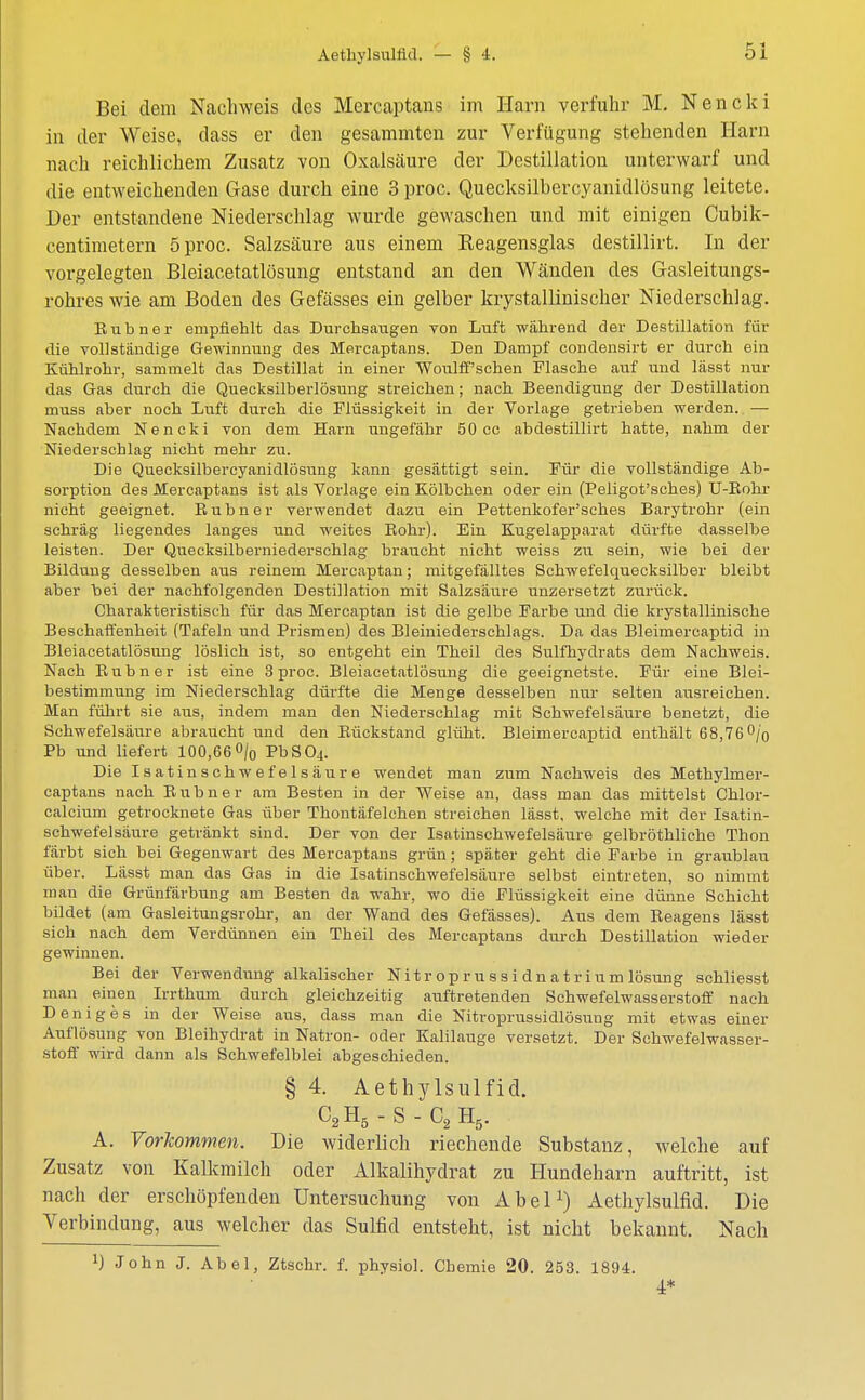 Bei dem Nachweis des Mercaptans im Harn verfuhr M. Nencki in der Weise, dass er den gesammten zur Verfügung stehenden Harn nach reichlichem Zusatz von Oxalsäure der Destillation unterwarf und die entweichenden Gase durch eine 3 proc. Quecksilbercyanidlösung leitete. Der entstandene Niederschlag wurde gewaschen und mit einigen Cubik- centimetern 5 proc. Salzsäure aus einem Keagensglas destillirt. In der vorgelegten Bleiacetatlösung entstand an den Wänden des Gasleitungs- rohres wie am Boden des Gefässes ein gelber krystalliniscker Niederschlag. Bub ner empfiehlt das Durchsaugen vod Luft während der Destillation für die vollständige Gewinnung des Mercaptans. Den Dampf condensirt er durch ein Kühlrohr, sammelt das Destillat in einer Woulff'schen Flasche auf und lässt nur das Gas durch die Quecksilberlösung streichen; nach Beendigung der Destillation muss aber noch Luft durch die Flüssigkeit in der Vorlage getrieben werden. — Nachdem Nencki von dem Harn ungefähr 50 cc abdestillirt hatte, nahm der Niederschlag nicht mehr zu. Die Quecksilbercyanidlösung kann gesättigt sein. Für die vollständige Ab- sorption des Mercaptans ist als Vorlage ein Kölbchen oder ein (Peligot'sches) U-Bohr nicht geeignet. Buhn er verwendet dazu ein Pettenkofer'sches Barytrohr (ein schräg liegendes langes und weites Bohr). Ein Kugelapparat dürfte dasselbe leisten. Der Quecksilberniederschlag braucht nicht weiss zu sein, wie bei der Bildung desselben aus reinem Mercaptan; mitgefälltes Schwefelquecksilber bleibt aber hei der nachfolgenden Destillation mit Salzsäure unzersetzt zurück. Charakteristisch für das Mercaptan ist die gelbe Farbe und die krystallinische Beschaffenheit (Tafeln und Prismen) des Bleiniederschlags. Da das Bleimereaptid in Bleiacetatlösung löslich ist, so entgeht ein Theil des Sulfhydrats dem Nachweis. Nach Bub n er ist eine 3 proc. Bleiacetatlösung die geeignetste. Für eine Blei- bestimmung im Niederschlag dürfte die Menge desselben nur selten ausreichen. Man führt sie aus, indem man den Niederschlag mit Schwefelsäure benetzt, die Schwefelsäure abraucht und den Bückstand glüht. Bleimereaptid enthält 68,76% Pb und liefert 100,66 °/0 PbS04. Die Isatinschwefelsäure wendet man zum Nachweis des Methylmer- captans nach Buhn er am Besten in der Weise an, dass man das mittelst Chlor- calcium getrocknete Gas über Thontäfelchen streichen lässt, welche mit der Isatin- schwefelsäure getränkt sind. Der von der Isatinschwefelsäure gelbröthliche Thon färbt sich bei Gegenwart des Mercaptans grün; später geht die Farbe in graublau über. Lässt man das Gas in die Isatinschwefelsäure selbst eintreten, so nimmt man die Grünfärbung am Besten da wahr, wo die Flüssigkeit eine dünne Schicht bildet (am Gasleitungsrohr, an der Wand des Gefässes). Aus dem Eeagens lässt sich nach dem Verdünnen ein Theil des Mercaptans durch Destillation wieder gewinnen. Bei der Verwendung alkalischer N it r op r u ss i dn a t r ium lösung schliesst man einen Irrthum durch gleichzeitig auftretenden Schwefelwasserstoff nach Deniges in der Weise aus, dass man die Nitroprussidlösung mit etwas einer Auflösung von Bleihydrat in Natron- oder Kalilauge versetzt. Der Schwefelwasser- stoff wird dann als Schwefelblei abgeschieden. § 4. Aethylsulficl. C2H5-S-C2 H5. A. Vorkommen. Die widerlich riechende Substanz, welche auf Zusatz von Kalkmilch oder Alkalihyclrat zu Hundeharn auftritt, ist nach der erschöpfenden Untersuchung von Abel1) Aethylsulfid. Die Verbindung, aus welcher das Sulfid entsteht, ist nicht bekannt. Nach *) John J. Abel, Ztschr. f. physiol. Chemie 20. 253. 1894. 4*