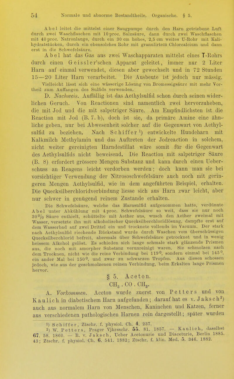 Abel leitet die mittelst einer Saugpumpe durch den Harn getriebene Luft durch zwei Waschflaschen mit lOproc. Salzsäure, dann durch zwei AVaschilaschen mit 40proc. Natronlauge, durch ein 30 cm hohes, 2,5 cm weites U-Rohr mit Kali- hydratstücken, durch ein ebensolches Kohr mit grauulirtem Chlorcalcium und dann erst in die Schwefelsäure. Abel hat das Gas aus zwei Waschapparaten mittelst eines T-Rohrs durch einen G eissler'schen Apparat geleitet, innner nur 2 Liter Harn auf einmal verwendet, diesen aber gewechselt und in 72 Stunden 15—20 Liter Harn verarbeitet. Die Ausbeute ist jedoch nur massig. Vielleicht lässt sich eine wässerige Lösung von Bromessigsäurc mit mehr Vor- theil zum Auffangen des Sulfids verwenden. D. Nachweis. Auffällig ist das Aethylsulfid schon durch seinen wider- lichen Geruch. Von Reactionen sind namentlich zwei hervorzuheben, die mit Jod und die mit salpetriger Säure. Am Empfindlichsten ist die Reaction mit Jod (B. 7. b), doch ist sie, da primäre Amine eine ähn- liche geben, nur bei Abwesenheit solcher auf die Gegenwart von Aethyl- sulfid zu beziehen. Nach Schiffer1) entwickelte Hundeharn mit Kalkmilch Methylamin und das Auftreten der Jodreaction in solchem, nicht weiter gereinigten Harndestillat wäre somit für die Gegenwart des Aethylsulfids nicht beweisend. Die Reaction mit salpetriger Säure (B. 8) erfordert grössere Mengen Substanz und kann durch einen Ueber- schuss an Reagens leicht verdorben werden: doch kann man sie bei vorsichtiger Verwendung der Nitrososchwefelsäure auch noch mit gerin- geren Mengen Aethylsulfid, wie in dem angeführten Beispiel, erhalten. Die Quecksilberchloridverbindung Hesse sich aus Harn zwar leicht, aber nur schwer in genügend reinem Zustande erhalten. Die Schwefelsäure, welche das Harnsultid aufgenommen hatte, verdünnte Abel unter Abkühlung mit 4proc. Schwefelsäure so weit, dass sie nur noch 30°/o Säure enthielt, schüttelte mit Aether aus, wusch den Aether zweimal mit Wasser, versetzte ihn mit alkoholischer Quecksilberchloridlösung, dampfte erst auf dem Wasserbad auf zwei Drittel ein und trocknete vollends im Vacuum. Der stark nach Aethylsulfid riechende Rückstand wurde durch Waschen vom überschüssigen Quecksilberchlorid befreit, abermals über Schwefelsäure getrocknet und in wenig heissem Alkohol gelöst. Es schieden sich lange schmale stark glänzende Prismen aus, die noch mit amorpher Substanz verunreinigt waren. Sie schmolzen nach dem Trocknen, nicht wie die reine Verbindung bei 119°, sondern einmal bei 145°, em ander Mal bei 150°, und zwar zu schwarzen Tropfen. Aus diesen schössen jedoch, wie aus der geschmolzenen reinen Verbindung, beim Erkalten lange Prismen hervor. § 5. Aceton. CH3 . CO . CH3. A. Vorkommen. Aceton wurde zuerst von Petters und von Kaulich in diabetischem Harn aufgefunden; darauf hat es v. Jaks ch2) auch aus normalem Harn von Menschen, Kaninchen und Katzen, ferner aus verschiedenen pathologischen Harnen rein dargestellt; später wurden 1) Schiffer, Ztschr. f. physiol. Ch. 4. 237. -) W. Petters, Prager Vjhrsschr. 55. 81. 1857. — Kaulich, daselbst 67. 58. 1860. — R. v. Jaksch, TJeber Acetonurie und Diaceturie, Berlin 1885. 43 ; Ztschr. f. physiol. Ch. 6. 541. 1882; Ztschr. f. klin. Med. 5. 346. 1882.