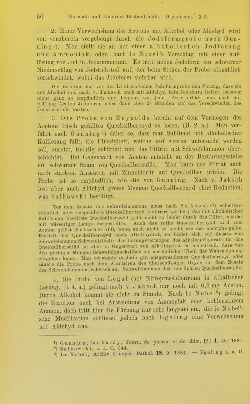 2. Einer Verwechslung des Acetons mit Alkohol oder Aldehyd wird von vornherein vorgebeugt durch die Jodoform probe nach Gun- ning1). Man stellt sie an mit einer alkoholischen Jodlösung und Ammoniak, oder, nach le Nobel's Vorschlag mit einer Auf- lösung von Jod in Jodammonium. Es tritt neben Jodoform ein schwarzer Niederschlag von Jodstickstoff auf, der beim Stehen der Probe allmählich verschwindet, wobei das Jodoform sichtbar wird. Die Beaction hat vor der L i eb e n'sehen Jodol'ormprobe den Vorzug, dass sie mit Alkohel und nach v. Jaksch auch mit Aldehyd kein Jodoform liefert, ist aber nicht ganz so empfindlich und bequem wie jene. Zwar erhält man noch mit 0,01 mg Aceton Jodoform, muss dann aber 24 Stunden auf das Verschwinden des Jodstickstoffs warten. 3. Die Probe von Reynolds beruht auf dem Vermögen des Acetons frisch gefälltes Quecksilberoxyd zu lösen, (ß. 2. a.) Man ver- führt nach Gunning1) dabei so, dass man Sublimat mit alkoholischer Kalilösung fällt, die Flüssigkeit, welche auf Aceton untersucht werden soll, zusetzt, tücbtig schüttelt und das Filtrat mit Schwefelammon über- schichtet. Bei Gegenwart von Aceton entsteht an der Berührungsstelle ein schwarzer Saum von Quecksilbersulfid. Man kann das Filtrat auch nach starkem Ansäuern mit Zinnchlorür auf Quecksilber prüfen. Die Probe ist so empfindlich, wie die von Gunning. Nach v. Jaksch löst aber auch Aldehyd grosse Mengen Quecksilberoxyd ohne Reduction, was Salkowski bestätigt. Vor dem Zusatz des Schwefelammons muss nach Salkowski2) selbstver- ständlich alles suspendirte Quecksilberoxyd abfiltrirt werden; das mit alkoholischer Kalilösung bereitete Qnecksilberoxyd geht nicht so leicht durch das Filter, als das mit wässeriger Lauge dargestellte. Auch das rothe Quecksilberoyxd wird vom Aceton gelöst (Kutsch er off), wenn auch nicht so leicht wie das amorphe gelbe. Enthält das Quecksilberoxyd noch Alkalihydrat, so bildet sich auf Zusatz von Schwefelammon Schwefelalkali; das Lösungsvermögen des Alkalisulfhydrats für das Quecksilbersulüd ist aber in Gegenwart von Alkalihydrat so bedeutend, dass von den geringen Mengen Schwefelqnecksilber ein ansehnlicher Theil der Wahrnehmung entgehen kann. Man verwende deshalb gut ausgewaschenes Quecksilberoxyd oder säuere die Probe nach dem Abfiltriren des überschüssigen Oxyds vor dem Zusatz des Schwefelammons schwach an. Schwefelammon löst nur Spuren Quecksilbersulfid. 4. Die Probe von Legal (mit Nitroprussidnatrium in alkalischer Lösung, B. 4. a.) gelingt nach v. Jaksch nur noch mit 0,8 mg Aceton. Durch Alkohol kommt sie nicht zu Stande. Nach le Nobel3) gelingt die Reaction auch bei Anwendung von Ammoniak oder kohlensaurem Ammon, doch tritt hier die Färbung nur sehr langsam ein, die le NobeP- sche Modification schliesst jedoch nach Egeling eine Verwechslung mit Aldehyd aus. 1) Gunning, bei Bardy, Journ. de pharm, et de chim. [5] i. 30. 18 2) Salkowski, a. a. O. 344. 3) Le Nobel, Archiv f. exper. Pathol. 18. 9. 1884. — Egeling a. a.