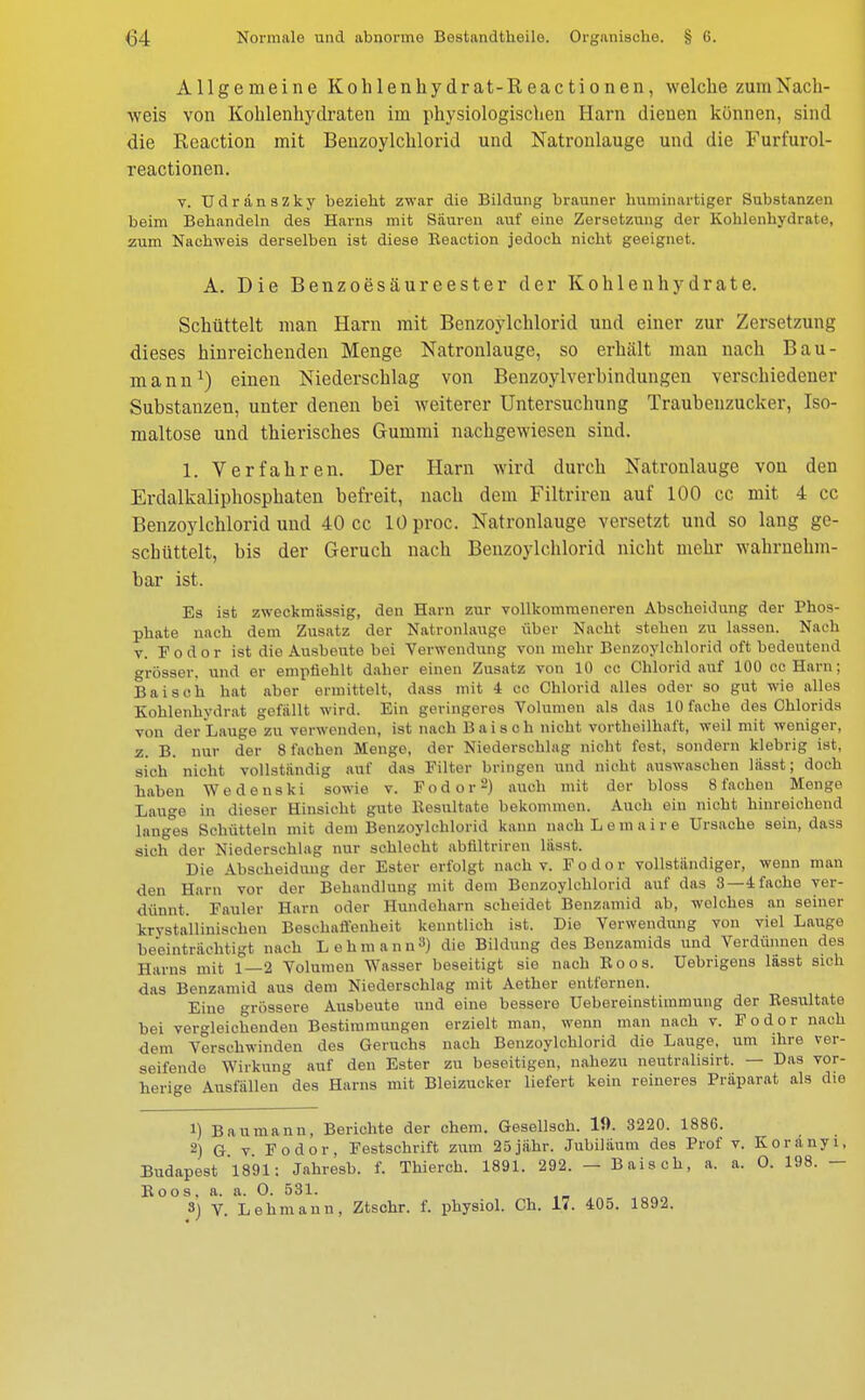 Allgemeine Kohlenhydrat-Reactionen, welche zum Nach- weis von Kohlenhydraten im physiologischen Harn dienen können, sind die Reaction mit Benzoylchlorid und Natronlauge und die Furfurol- reactionen. v. Udränszky bezieht zwar die Bildung brauner huminartiger Substanzen beim Behandeln des Harns mit Säuren auf eine Zersetzung der Kohlenhydrate, zum Nachweis derselben ist diese Eeaction jedoch nicht geeignet. A. Die Benzoesäureester der Kohlenhydrate. Schüttelt man Harn mit Benzoylchlorid und einer zur Zersetzung dieses hinreichenden Menge Natronlauge, so erhält man nach Bau- mann1) einen Niederschlag von Benzoylverhindungen verschiedener Substanzen, unter denen bei weiterer Untersuchung Traubenzucker, Iso- maltose und thierisches Gummi nachgewiesen sind. 1. Verfahren. Der Harn wird durch Natronlauge von den Erdalkaliphosphaten befreit, nach dem Filtriren auf 100 cc mit 4 cc Benzoylchlorid und 40 cc lOproc. Natronlauge versetzt und so lang ge- schüttelt, bis der Geruch nach Benzoylchlorid nicht mehr wahrnehm- bar ist. Es ist zweckmässig, den Harn zur vollkommeneren Abscheidung der Phos- phate nach dem Zusatz der Natronlauge über Nacht stehen zu lassen. Nach v. Fodor ist die Ausbeute bei Verwendung von mehr Benzoylchlorid oft bedeutend grösser, und er empfiehlt daher einen Zusatz von 10 cc Chlorid auf 100 cc Harn; Baisch hat aber ermittelt, dass mit 4 cc Chlorid alles oder so gut wie alles Kohlenhydrat gefällt wird. Ein geringeres Volumen als das 10 fache des Chlorids von der Lauge zu verwenden, ist nach Baisch nicht vortheilhaft, weil mit weniger, z. B. nur der 8 fachen Menge, der Niederschlag nicht fest, sondern klebrig ist, sich nicht vollständig auf das Filter bringen und nicht auswaschen lässt; doch haben Wedeuski sowie v. Fodor2) auch mit der bloss 8 fachen Menge Lauge in dieser Hinsicht gute Resultate bekommen. Auch ein nicht hinreichend langes Schütteln mit dem Benzoylchlorid kann nach Leraaire Ursache sein, dass sich der Niederschlag nur schlecht abfiltriren lässt. Die Abscheidung der Ester erfolgt nach v. Fodor vollständiger, wenn man den Harn vor der Behandlung mit dem Benzoylchlorid auf das 3—4 fache ver- dünnt. Fauler Harn oder Hundeharn scheidet Benzamid ab, welches an seiner krystallinisehen Beschaffenheit kenntlich ist. Die Verwendung von viel Lauge beeinträchtigt nach Lehmann3) die Bildung des Benzamids und Verdünnen des Harns mit 1—2 Volumen Wasser beseitigt sie nach Boos. Uebrigens lässt sich das Benzamid aus dem Niederschlag mit Aether entfernen. Eine grössere Ausbeute und eine bessere Uebereinstimmung der Resultate hei vergleichenden Bestimmungen erzielt man, wenn man nach v. Fodor nach dem Verschwinden des Geruchs nach Benzoylchlorid die Lauge, um ihre ver- seifende Wirkung auf den Ester zu beseitigen, nahezu neutralisirt. — Das vor- herige Ausfällen des Harns mit Bleizucker liefert kein reineres Präparat als die 1) Baumann, Berichte der ehem. Gesellsch. 19. 3220. 1886. 2) G v Fodor, Festschrift zum 25jähr. Jubiläum des Prof v. Koränyi, Budapest '1891: Jahresb. f. Thierch. 1891. 292. — Baisch, a. a. O. 198. — Boos, a. a. O. 531. 3) V. Lehmann, Ztschr. f. physiol. Ch. 17. 405. 1892.