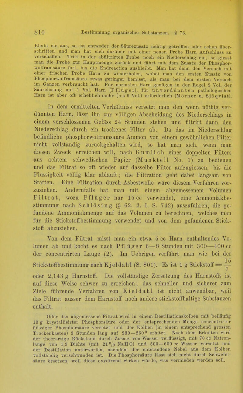 Bleibt sie aus, so ist entweder der Siiurezusatz richtig getroffen oder schon über- schritten und man hat sich darüber mit einer neuen Probe Harn Aufschluss zu verschaffen. Tritt in der abfiltrirten Probe noch ein Niederschlag ein, so giesst man die Probe zur Hauptmenge zurück und fahrt mit dem Zusatz der Phosphor- wolframsäure fort, bis die Endreaction ausbleibt. Man hat dann den Versuch mit einer frischen Probe Harn zu wiederholen, wobei man den ersten Zusatz von Phosphorwolframsäure etwas geringer bemisst, als man bei dem ersten Versuch im Ganzen verbraucht hat. Für normalen Harn genügen in der Regel 2 Vol. der Säurelösung auf 1 Vol. Harn (Pflüg er), für unverdünnten pathologischen Harn ist aber oft erheblich mehr (bis 9 Vol.) erforderlich (Monier u. SjöqviBt). In dem ermittelten Yerhältniss versetzt man den wenn nöthig ver- dünnten Harn, lässt ihn zur völligen Abscbeidung des Niederschlags in einem verschlossenen Gefäss 24 Stunden stehen und filtrirt dann den Niederschlag durch ein trockenes Filter ab. Da das im Niederschlag befindliche phosphorwolframsaure Amnion von einem gewöhnlichen Filter nicht vollständig zurückgehalten wird, so hat man sich, wenn man diesen Zweck erreichen will, nach Gunilich eines doppelten Filters aus achtem schwedischen Papier (Munkteil No. 1) zu bedienen und das Filtrat so oft wieder auf dasselbe Filter aufzugiessen, bis die Flüssigkeit völlig klar abläuft ; die Filtration geht dabei langsam von Statten. Eine Filtration durch Asbestwolle wäre diesem Verfahren vor- zuziehen. Andernfalls hat man mit einem abgemessenem Volumen Filtrat, wozu P f 1 ü g e r nur 15 cc verwendet, eine Ammoniakbe- stimmung nach Schlösing (§ 62. 2. I. S. 742) auszuführen, die ge- fundene Ammoniakmenge auf das Volumen zu berechnen, welches man für die Stickstoffbestimniuug verwendet und von dem gefundenen Stick- stoff abzuziehen. Von dem Filtrat misst man ein etwa 5 cc Harn enthaltendes Vo- lumen ab und kocht es nach Pflüger 6—8 Stunden mit 300—400 cc der coneentrirten Lauge (2). Im Uebrigen verfährt man wie bei der 15 Stickstoffbestimmung nach Kjeldahl (S. 801). Es ist 1 g Stickstoff = — oder 2,143 g Harnstoff. Die vollständige Zersetzung des Harnstoffs ist auf diese Weise schwer zu erreichen; das schneller und sicherer zum Ziele führende Verfahren von Kieldahl ist nicht anwendbar, weil das Filtrat ausser dem Harnstoff noch andere stickstoffhaltige Substanzen enthält. Oder das abgemessene Filtrat wird in einem Destillationskolben mit beiläufig 10 g krystallisirter Phosphorsäure oder der entsprechenden Menge coucentrirter flüssiger Phosphorsäure versetzt und der Kolben (in einem entsprechend grossen Trockenkasten) 3 Stunden lang auf 230 — 260° erhitzt. Nach dem Erkalten wird der theerartige Rückstand durch Zusatz von Wasser verflüssigt, mit 70 cc Natron- lauge von 1,3 Dichte (mit 21% NaHO) und 500—600 cc Wasser versetzt und der Destillation unterworfen, nachdem der entstandene Nebel aus dem Kolben vollständig verschwunden ist. Die Phosphorsäure lässt sich nicht durch Schwefel- säure ersetzen, weil diese oxydirend wirken würde, was vermieden werden soll.