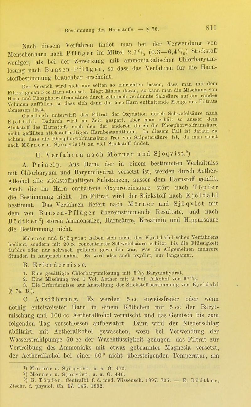 Bestimmung dos Harnstoffs. - § 76. Nach diesem Verfahren findet man bei der Verwendung von Menschenharn nach Pflüger im Mittel 2,3 °/0 (0,3-6,4 °/0) Stickstoff weniger, als bei der Zersetzung mit ammoniakalischer Chlorbaryum- lösung nach Bunsen-Pflüger, so dass das Verfahren für die Harn- stoffbestimmung brauchbar erscheint. Der Versuch wird sich nur selten so einrichten lassen, dass man mit dem Filtrat -enau 5 cc Harn abmisst. Liegt Einem daran, so kann man die Mischung von Harn und Phosphorwolframsäure durch zehnfach verdünnte Salzsäure auf ein rundes Volumen auffüllen, so dass sich dann die 5 cc Harn enthaltende Menge des Filtrats abmessen lässt. • 1 Gumlich unterwirft, das Filtrat der Oxydation durch Schwefelsaure nach Kjeldahl Dadurch wird an Zeit gespart, aber man erhält so ausser dem Stickstoff des Harnstoffs noch den der anderen durch die Phosphorwolframsäure nicht gefällten stickstoffhaltigen Hambestandtheile. In diesem Fall ist darauf zu achten, dass die Phosphorwolframsäure frei von Salpetersäure ist, da man sonst nach Mörner u. Sjöqvist1) zu viel Stickstoff findet. II. Verfahren nach Mörner und Sjöqvist.2) A. Princip. Aus Harn, der in einem bestimmten Verhältniss mit Chlorbaryum und Baryumhydrat versetzt ist, werden durch Aether- Alkohol alle stickstoffhaltigen Substanzen, ausser dem Harnstoff gefällt. Auch die im Harn enthaltene Oxyproteinsäure stört nach Töpfer die Bestimmung nicht. Im Filtrat wird der Stickstoff nach Kjeldahl bestimmt. Das Verfahren liefert nach Mörner und Sjöqvist mit dem von Bunsen-Pflüger übereinstimmende Kesultate, und nach Bödtker3) stören Ammonsalze, Harnsäure, Kreatinin und Hippursäure die Bestimmung nicht. Mörner und Sjöqvist haben sich nicht des Kj el dahl'schen Verfahrens bedient, sondern mit 20 cc concentrirter Schwefelsäure erhitzt, bis die Flüssigkeit farblos oder nur schwach gelblich geworden war, was im Allgemeinen mehrere Stunden in Anspruch nahm. Es wird also auch oxydirt, nur langsamer. B. Erfordernisse. 1. Eine gesättigte Chlorbaryumlösung mit 5°/o Baryumhydrat. 2. Eine Mischung von 1 Vol. Aether mit 2 Vol. Alkohol von 97%. 3. Die Erfordernisse zur Anstellung der Stickstoffbestimmung von Kjeldahl (§ 74. B.). C. Ausführung. Es werden 5 cc eiweissfreier oder wenn nöthig enteiweisster Harn in einem Kölbchen mit 5 cc der Baryt- mischung und 100 cc Aetheralkohol vermischt und das Gemisch bis zum folgenden Tag verschlossen aufbewahrt. Dann wird der Niederschlag abfiltrirt, mit Aetheralkohol gewaschen, wozu bei Verwendung der Wasserstrahlpumpe 50 cc der Waschfiüssigkeit genügen, das Filtrat zur Vertreibung des Ammoniaks mit etwas gebrannter Magnesia versetzt, der Aetheralkohol bei einer 60° nicht übersteigenden Temperatur, am x) Mörner u. Sjöqvist, a. a. O. 470. 2) Mörner u. Sjöqvist, a. a. 0. 440. 3) G. Töpfer, Centralbl. f. d. med. Wissensch. 1897. 705. — E. Bödtker Ztschr. f. physiol. Ch. 17. 146. 1892.