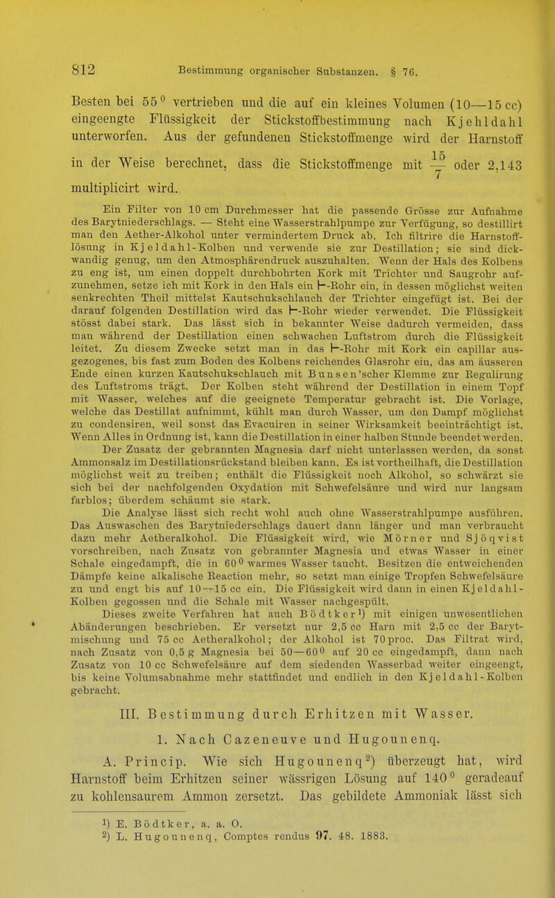 Besten bei 55° vertrieben und die auf ein kleines Volumen (10—15 cc) eingeengte Flüssigkeit der Stickstoff bestimmung nach Kjehldahl unterworfen. Aus der gefundenen Stickstoffmenge wird der Harnstoff 15 in der Weise berechnet, dass die Stickstoffmenge mit — oder 2,143 7 ' multiplicirt wird. Ein Filter von 10 cm Durchmesser hat die passende Grösse zur Aufnahme des Barytniederschlags. — Steht eine Wasserstrahlpumpe zur Verfügung, so destillirt man den Aether-Alkohol unter vermindertem Druck ab. Ich filtrire die Harnstoff- lösung in Kj e 1 dah 1-Kolben und verwende sie zur Destillation; sie sind dick- wandig genug, um den Atmosphärendruck auszuhalten. Wenn der Hals des Kolbens zu eng ist, um einen doppelt durchbohrten Kork mit Trichter und Saugrohr auf- zunehmen, setze ich mit Kork in den Hals ein h-Rohr ein, in dessen möglichst weiten senkrechten Theil mittelst Kautschukschlauch der Trichter eingefügt ist. Bei der darauf folgenden Destillation wird das h-Rohr wieder verwendet. Die Flüssigkeit stösst dabei stark. Das lässt sich in bekannter Weise dadurch vermeiden, dass man während der Destillation einen schwachen Luftstrom durch die Flüssigkeit leitet. Zu diesem Zwecke setzt man in das h-Rohr mit Kork ein capillar aus- gezogenes, bis fast zum Boden des Kolbens reichendes Glasrohr ein, das am äusseren Ende einen kurzen Kautschukschlauch mit Bunsen'scher Klemme zur Regulirung des Luftstroms trägt. Der Kolben steht während der Destillation in einem Topf mit Wasser, welches auf die geeignete Temperatur gebracht ist. Die Vorlage, welche das Destillat aufnimmt, kühlt man durch Wasser, um den Dampf möglichst zu condensiren, weil sonst das Evacnireu in seiner Wirksamkeit beeinträchtigt ist. Wenn Alles in Ordnung ist. kann die Destillation in einer halben Stunde beendet werden. Der Zusatz der gebrannten Magnesia darf nicht \interlassen werden, da sonst Ammonsalz im Destillationsrückstand bleiben kann. Es ist vortheilhaft, die Destillation möglichst weit zu treiben; enthält die Flüssigkeit noch Alkohol, so schwärzt sie sich bei der nachfolgenden Oxydation mit Schwefelsäure und wird nur langsam farblos; überdem schäumt sie stark. Die Analyse lässt sich recht wohl auch ohne Wasserstrahlpumpe ausführen. Das Auswaschen des Barytniederschlags dauert dann länger und man verbraucht dazu mehr Aetheralkohol. Die Flüssigkeit wird, wie Horner und Sjöqvist vorschreiben, nach Znsatz von gebrannter Magnesia und etwas Wasser in einer Schale eingedampft, die in 600 warmes Wasser taucht. Besitzen die entweichenden Dämpfe keine alkalische Reaction mehr, so setzt man einige Tropfen Schwefelsäure zu und engt bis auf 10 —15 cc ein. Die Flüssigkeit wird dann in einen Kjeldahl- Kolben gegossen und die Schale mit Wasser nachgespült. Dieses zweite Verfahren hat auch Bödtker1) mit einigen unwesentlichen Abänderungen beschrieben. Er versetzt nur 2,5 cc Harn mit 2,5 cc der Baryt- niisehung und 75 cc Aetheralkohol; der Alkohol ist 70proc. Das Filtrat wird, nach Zusatz von 0,5 g Magnesia bei 50—60° auf 20 cc eingedampft, dann nach Zusatz von 10 cc Schwefelsäure auf dem siedenden Wasserbad weiter eingeengt, bis keine Volumsabnahme mehr stattfindet und endlieh in den Kj e 1 d ahl - Kolben gebracht. III. Bestimmung durch Erhitzen mit Wasser. 1. Nach Cazeneuve und Hugounenq. A. P r i n c i p. Wie sich Hugounenq2) überzeugt hat, wird Harnstoff beim Erhitzen seiner wässrigen Lösung auf 140° geradeauf zu kohlensaurem Amnion zersetzt. Das gebildete Ammoniak lässt sich 1) E. Bödtker, a. a. O. 2) L. Hugounenq, Comptes rendus 97. 48. 1883.