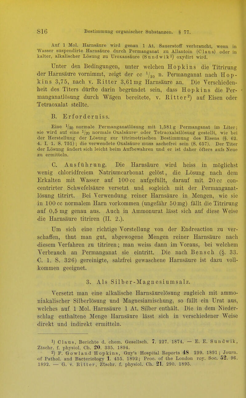 Auf 1 Mol. Harnsäure wird genau 1 At. Sauerstoff verbraucht, wenn in Wasser suspendirte Harnsäure durch Permangauat zu Allantoin (Claus) oder in kalter, alkalischer Lösung zu Uroxansäure (Sundwik1) oxydirt wird. Unter den Bedingungen, unter welchen Hopkins die Titrirung der Harnsäure vornimmt, zeigt der cc V20 n- Permanganat nach Hop- kins 3,75, nach v. Ritter 3,61mg Harnsäure an. Die Verschieden- heit des Titers dürfte darin begründet sein, dass Hopkins die Per- manganatlösung durch Wägen bereitete, v. Ritter2) auf Eisen oder Tetraoxalat stellte. B. E r f 0 r d e r n i s s. Eine V20 normale Permanganatlösung mit 1,581g Permanganat im Liter; sie wird auf eine ^20 normale Oxalsäure- oder Tetraoxalatlösuug gestellt, wie bei der Herstellung der Lösung zur titrimetrischen Bestimmung des Eisens (§. 62. 4. I. 1. S. 751) ; die verwendete Oxalsäure muss aschefrei sein (S. 657). Der Titer der Lösung ändert sich leicht beim Aufbewahren und er ist daher öfters aufs Neue zu ermitteln. C. Ausführung. Die Harnsäure wird heiss in möglichst wenig chloridfreiem Natriumearbonat gelöst, die Lösung nach dem Erkalten mit Wasser auf 100 cc aufgefüllt, darauf mit 20 cc con- •centrirter Schwefelsäure versetzt und sogleich mit der rermanganat- lösung titrirt. Bei Verwendung reiner Harnsäure in Mengen, wie sie in 100 cc normalem Harn vorkommen (ungefähr 50 mg) fällt die Titrirung auf 0,5 mg genau aus. Auch in Ammonurat lässt sich auf diese Weise die Harnsäure titriren (II. 2.). Um sich eine richtige Vorstellung von der Endreaction zu ver- schaffen, thut man gut, abgewogene Mengen reiner Harnsäure nach diesem Verfahren zu titriren; man weiss dann im Voraus, bei welchem Verbrauch an Permanganat sie eintritt. Die nach Bensch (§. 33. €. 1. S. 326) gereinigte, salzfrei gewaschene Harnsäure ist dazu voll- kommen geeignet. 3. Als Silber-Magnesiumsalz. Versetzt man eine alkalische Harnsäurelösung zugleich mit ammo- niakalischer Silberlösung und Magnesiamischung, so fällt ein Urat aus, Avelches auf 1 Mol. Harnsäure 1 At. Silber enthält. Die in dem Nieder- schlag enthaltene Menge Harnsäure lässt sich in verschiedener Weise direkt und indirekt ermitteln. *) Claus, Berichte d. ehem. Gesellsch. 7. 227. 1874. — E. E. Sundwik. Ztschr. f. physiol. Ch. 20. 335. 1894. 2) P. Gowland Hopkins, Guy's Hospital Reports 48 299. 1891; Journ. of Pathol. and Bacteriology 1. 455. 1892; Proc. of the London roy. Soc. 52. 96.