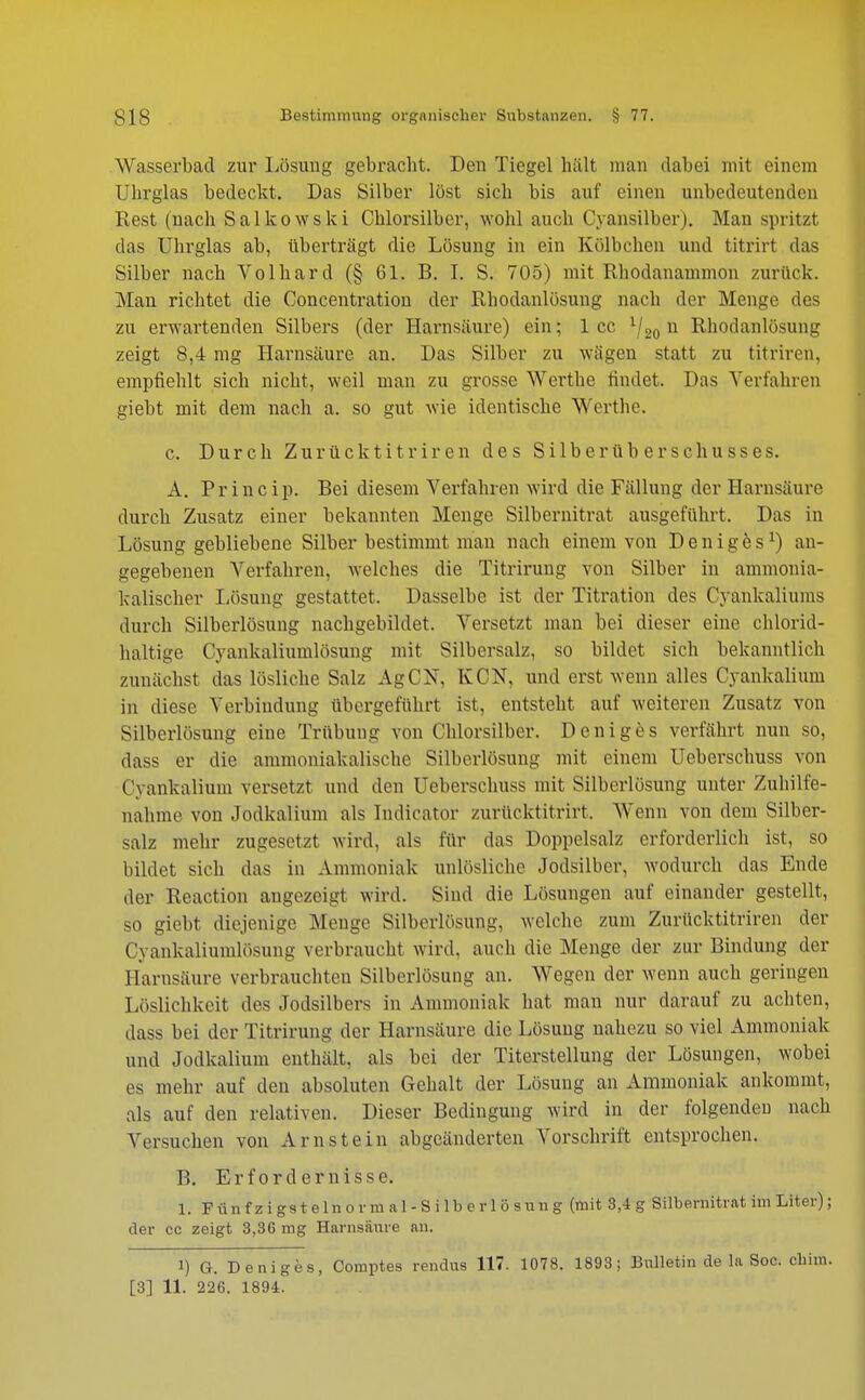 Wasserbad zur Lösung gebracht. Den Tiegel hält man dabei mit einem Uhrglas bedeckt. Das Silber löst sich bis auf einen unbedeutenden Rest (nach Salkowski Chlorsilber, wohl auch Cyansilber). Man spritzt das Uhrglas ab, überträgt die Lösung in ein Kölbchen und titrirt das Silber nach Volhard (§ 61. B. I. S. 705) mit Rhodanammon zurück. Man richtet die Concentration der Rhodanlösung nach der Menge des zu erwartenden Silbers (der Harnsäure) ein; 1 cc V20 u Rhodanlösung zeigt 8,4 mg Harnsäure an. Das Silber zu wägen statt zu titriren, empfiehlt sich nicht, weil man zu grosse Werthe findet. Das Verfahren siebt mit dem nach a. so gut wie identische Werthe. c. Durch Zurück titriren des Silberüberschusses. A. Princip. Bei diesem Verfahren wird die Fällung der Harnsäure durch Zusatz einer bekannten Menge Silbernitrat ausgeführt. Das in Lösung gebliebene Silber bestimmt mau nach einem von Deniges1) an- gegebenen Verfahren, welches die Titrirung von Silber in ammonia- kalischer Lösung gestattet. Dasselbe ist der Titration des Cyankaliums durch Silberlösung nachgebildet. Versetzt man bei dieser eine chlorid- haltige Cyankaliumlösung mit Silbersalz, so bildet sich bekanntlich zunächst das lösliche Salz AgCN, KCN, und erst wenn alles Cyankalium in diese Verbindung übergeführt ist, entsteht auf weiteren Zusatz von Silberlösung eine Trübung von Chlorsilber. Deniges verfährt nun so, däss er die ammoniakalische Silberlösung mit einem Ueberschuss von Cyankalium versetzt und den Ueberschuss mit Silberlösung unter Zuhilfe- nahme von Jodkalium als ludieator zurücktitrirt. Wenn von dem Silber- salz mehr zugesetzt wird, als für das Doppelsalz erforderlich ist, so bildet sieh das in Ammoniak unlösliche Jodsilber, wodurch das Ende der Reaction augezeigt wird. Sind die Lösungen auf einander gestellt, so giebt diejenige Menge Silberlösung, welche zum Zurücktitriren der Cyankaliumlösung verbraucht wird, auch die Menge der zur Bindung der Harnsäure verbrauchten Silberlösung an. Wegen der wenn auch geringen Löslichkeit des Jodsilbers in Ammoniak hat man nur darauf zu achten, dass bei der Titrirung der Harnsäure die Lösung nahezu so viel Ammoniak und Jodkalium enthält, als bei der Titerstellung der Lösungen, wobei es mehr auf den absoluten Gehalt der Lösung an Ammoniak ankommt, als auf den relativen. Dieser Bedingung wird in der folgendeu nach Versuchen von Arnstein abgeänderten Vorschrift entsprochen. B. Erfordernisse. 1. Fünfzigstelnornial-Silberlösung (mit 8,4g Silbemitrat im Liter); der cc zeigt 3,36 mg Harnsäure an. 1) G. Deniges, Comptes rendus 117. 1078. 1893; Bulletin de la Soc. chim. [3] 11. 226. 1894.