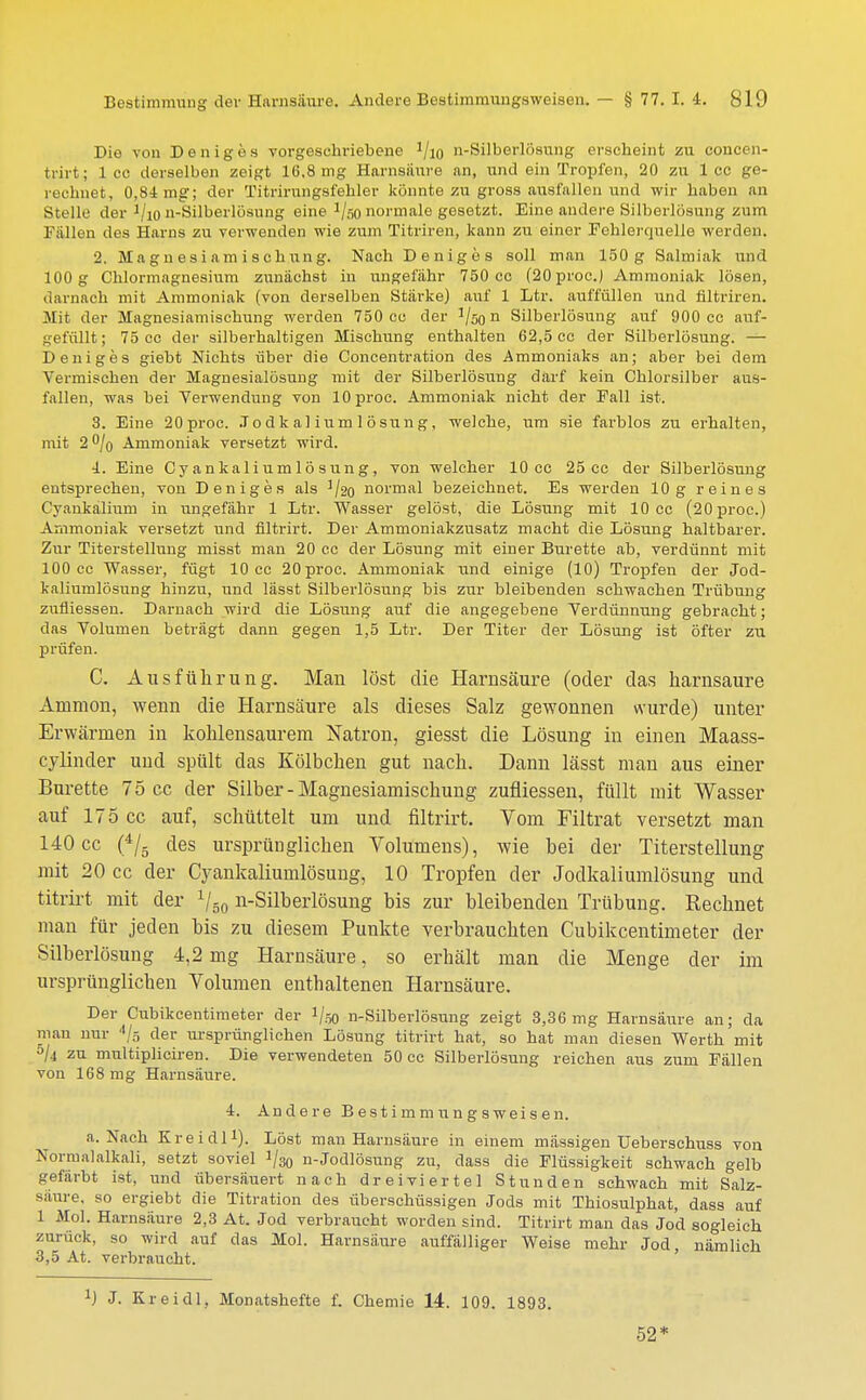 Die von Deniges vorgeschriebene J/i0 n-Silberlftsung erscheint zu con - trirt; 1 cc derselben zeigt 16,8 mg Harnsäure an, und ein Tropfen, 20 zu 1 cc ge- rechnet, 0,84 mg; der Titrirungsfehler könnte zu gross ausfallen und wir haben an Stelle der 1/io n-Silberlösuiig eine 1/so normale gesetzt. Eine andere Silberlösung zum Fällen dos Harns zu verwenden wie zum Titriren, kann zu einer Fehlerquelle werden. 2. Magnesiamischnng. Nach Deniges soll man 150g Salmiak und 100 g Chlormagnesium zunächst in ungefähr 750 cc (20proc.) Ammoniak lösen, darnach mit Ammoniak (von derselben Stärke) auf 1 Ltr. auffüllen und filtriren. Mit der Magnesiamischung werden 750 cc der !/50n Silberlösung auf 900 cc auf- gefüllt; 75 cc der silberhaltigen Mischung enthalten 62,5 cc der Silberlösung. — Deniges giebt Nichts über die Concentration des Ammoniaks an; aber bei dem Vermischen der Magnesialösung mit der Silberlösung darf kein Chlorsilber aus- fallen, was bei Verwendung von lOproc. Ammoniak nicht der Fall ist. 3. Eine 20proc. J o d k al ium 1 ö sun g , welche, um sie farblos zu erhalten, mit 2 °/o Ammoniak versetzt wird. 4. Eine Cy ankalium 1 ö sung, von welcher 10 cc 25 cc der Silberlösung entsprechen, von Deniges als ]/2o normal bezeichnet. Es werden 10g reines Cyankalium in ungefähr 1 Ltr. Wasser gelöst, die Lösung mit 10 cc (20proc.) Ammoniak versetzt und flltrirt. Der Ammoniakzusatz macht die Lösung haltbarer. Zur Titerstellung rnisst man 20 cc der Lösung mit einer Bürette ab, verdünnt mit 100 cc Wasser, fügt 10 cc 20proc. Ammoniak und einige (10) Tropfen der Jod- kaliumlösung hinzu, und lässt Silberlösnng bis zur bleibenden schwachen Trübung zufliessen. Darnach wird die Lösung auf die angegebene Verdünnung gebracht; das Volumen beträgt dann gegen 1,5 Ltr. Der Titer der Lösung ist öfter zu prüfen. C. Ausführung. Man löst die Harnsäure (oder das harnsaure Amnion, wenn die Harnsäure als dieses Salz gewonnen wurde) unter Erwärmen in kohlensaurem Natron, giesst die Lösung in einen Maass- cylinder und spült das Kölbchen gut nach. Dann lässt man aus einer Bürette 75 cc der Silber-Magnesiamischung zufliessen, füllt mit Wasser auf 175 cc auf, schüttelt um und filtrirt. Yom Filtrat versetzt man 140 cc (4/5 des ursprünglichen Volumens), wie bei der Titerstellung mit 20 cc der Cyankaliumlösung, 10 Tropfen der Jodkaliumlösung und titrirt mit der 1I50 n-Silberlösung bis zur bleibenden Trübung. Rechnet man für jeden bis zu diesem Punkte verbrauchten Cubikcentimeter der Silberlösung 4,2mg Harnsäure, so erhält man die Menge der im ursprünglichen Volumen enthaltenen Harnsäure. Der Cubikcentimeter der !/ö0 n-Silberlösung zeigt 3,36mg Harnsäure an; da man nur 4/s der ursprünglichen Lösung titrirt hat, so hat man diesen Werth mit 5/4 zu multipliciren. Die verwendeten 50 cc Silberlösuug reichen aus zum Fällen von 168 mg Harnsäure. i. Andere B est imm un g s weis en. a. Nach Kr ei dl1). Löst man Harnsäure in einem massigen Ueberschuss von Normalalkali, setzt soviel i/ao n-Jodlösung zu, dass die Flüssigkeit schwach gelb gefärbt ist, und übersäuert nach dreiviertel Stunden schwach mit Salz- säure, so ergiebt die Titration des überschüssigen Jods mit Thiosulphat, dass auf 1 Mol. Harnsäure 2,3 At. Jod verbraucht worden sind. Titrirt man das Jod sogleich zurück, so wird auf das Mol. Harnsäure auffälliger Weise mehr Jod nämlich 3,5 At. verbraucht. a) J. Kr ei dl, Monatshefte f. Chemie 14. 109. 1893. 52*