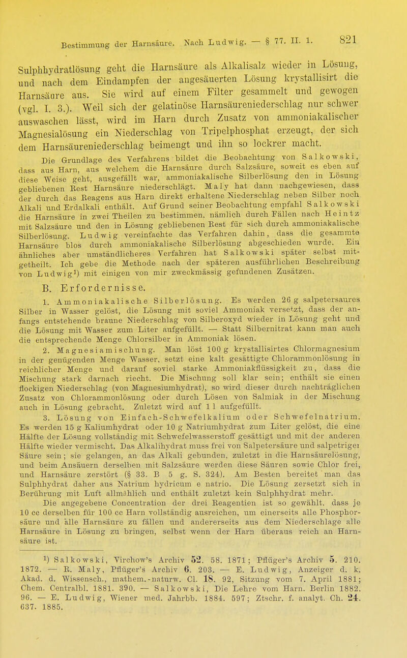 Bestimmung der Harnsäure. Sulphhvdratlösung geht die Harnsäure als Alkalisalz wieder in Losung, und nach dem Eindampfen der angesäuerten Lösung krystallisirt die Harnsäure aus. Sie wird auf einem Filter gesammelt und gewogen (vgl. I. 3.)- Weil sich der gelatinöse Harnsäureniederschlag nur schwer auswaschen' lässt, wird im Harn durch Zusatz von ammoniakalischer Magnesialösung ein Niederschlag von Tripelphosphat erzeugt, der sich dem Harnsäureniederschlag beimengt und ihn so lockrer macht. Die Grundlage des Verfahrens bildet die Beobachtung von Salkowski, dass aus Harn, aus welchem die Harnsäure durch Salzsäure, soweit es eben auf diese Weise geht, ausgefällt war, ammoniakalische Silberlösung den in Lösung gebliebenen Best'Harnsäure niederschlägt. Maly hat dann nachgewiesen, dass der durch das Beagens aus Harn direkt erhaltene Niederschlag neben Silber noch Alkali und Erdalkali enthält. Auf Grund seiner Beobachtung empfahl Salkowski die Harnsäure in zwei Theilen zu bestimmen, nämlich durch Fällen nach Heintz mit Salzsäure und den in Lösung gebliebenen Best für sich durch ammoniakalische Silberlösung. Ludwig vereinfachte das Verfahren dahin, dass die gesammte Harnsäure °blos durch ammoniakalische Silberlösung abgeschieden wurde. Ein ähnliches aber umständlicheres Verfahren hat Salkowski später selbst mit- <*etheilt. Ich gebe die Methode nach der späteren ausführlichen Beschreibung von Ludwig1) mit einigen von mir zweckmässig gefundenen Zusätzen. B. Erfordernisse. 1. Ammoniakalische Silberlösung. Es werden 26 g salpetersaures Silber in Wasser gelöst, die Lösung mit soviel Ammoniak versetzt, dass der an- fangs entstehende braune Niederschlag von Silberoxyd wieder in Lösung geht und die Lösung mit Wasser zum Liter aufgefüllt. — Statt Silbernitrat kann man auch die entsprechende Menge Chlorsilber in Ammoniak lösen. 2. Magnesiamischung. Man löst 100g krystallisirtes Chlormagnesium in der genügenden Menge Wasser, setzt eine kalt gesättigte Chlorammonlösung in reichlicher Menge und darauf soviel starke Ammoniakflüssigkeit zu, dass die Mischung stark darnach riecht. Die Mischung soll klar sein; enthält sie einen flockigen Niederschlag (von Magnesiumhydrat), so wird dieser durch nachträglichen Zusatz von Chlorammonlösung oder durch Lösen von Salmiak in der Mischung auch in Lösung gebracht. Zuletzt wird auf 1 1 aufgefüllt. 3. Lösung von Einfach-Schwefelkalium oder Schwefelnatrium. Es werden 15 g Kaliumhydrat oder 10 g Natriumhydrat zum Liter gelöst, die eine Hälfte der Lösung vollständig mit Schwefelwasserstoff gesättigt und mit der anderen Hälfte wieder vermischt. Das Alkalihydrat muss frei von Salpetersäure und salpetrigei Saure sein ; sie gelangen, an das Alkali gebunden, zuletzt in die Harnsäurelösung, und beim Ansäuern derselben mit Salzsäure werden diese Säuren sowie Chlor frei, und Harnsäure zerstört (§ 33. B 5 g. S. 324). Am Besten bereitet man das Sulphhydrat daher aus Natrium hydricum e natrio. Die Lösung zersetzt sich in Berührung mit Luft allmählich und enthält zuletzt kein Sulphhydrat mehr. Die angegebene Concentration der drei Beagentien ist so gewählt, dass je 10 cc derselben für 100 cc Harn vollständig ausreichen, um einerseits alle Phosphor- säure und alle Harnsäure zu fällen und andererseits aus dem Niederschlage alle Harnsäure in Lösung zu bringeii, selbst wenn der Harn überaus reich an Harn- säure ist. !) Salkowski, Virchow's Archiv 52. 58. 1871; Pflüger's Archiv 5. 210. 1872. — E. Maly, Pflüger's Archiv 6. 203. — E. Ludwig, Anzeiger d. k. Akad. d. Wissensch., mathem.-naturw. Cl. 18. 92, Sitzung vom 7. April 1881; Chem. Centralbl. 1881. 390. — Salkowski, Die Lehre vom Harn. Berlin 1882. 96. — E. Ludwig, Wiener med. Jahrbb. 1884. 597; Ztschr. f. analyt. Oh. 24. 637. 1885.