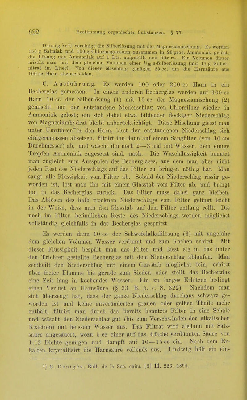 D eniges1) vereinigt die Silberlösung mit der Magnesiamisehung. Es werden 150 g Salmiak und 100 g Chlormagnesium zusammen in 20proc. Ammoniak gelost, die Lösung mit Ammoniak auf 1 Ltr. aufgefüllt und filtrirt. Ein Volumen dieser mischt man mit dem gleichen Volumen einer VlO n-Silberlösung (mit 17 g Silber- nitrat im Liter). Von dieser Mischung genügen 25 cc, um die Harnsäure aus 100 cc Harn abzuscheiden. C. Ausführung. Es werden 100 oder 200 cc Harn in ein Becherglas gemessen. In einem anderen Becherglas werden auf 100 cc Harn 10 cc der Silberlösung (1) mit 10 cc der Magnesiamischung (2) gemischt und der entstandene Niederschlag von Chlorsilber wieder in Ammoniak gelöst; ein sich dabei etwa bildender flockiger Niederschlag von Magnesiumhydrat bleibt unberücksichtigt. Diese Mischung giesst man unter Umrühren'in den Harn, lässt den entstandenen Niederschlag sich einigermaassen absetzen, filtrirt ihn dann auf einem Saugfilter (von 10 cm Durchmesser) ab, und wäscht ihn noch 2—3 mal mit Wasser, dem einige Tropfen Ammoniak zugesetzt sind. nach. Die Waschflüssigkeit benutzt man zugleich zum Ausspülen des Becherglases, aus dem man aber nicht jeden Rest des Niederschlags auf das Filter zu bringen nöthig hat. Man saugt alle Flüssigkeit vom Filter ab. Sobald der Niederschlag rissig ge- worden ist, löst man ihn mit einem Glasstab vom Filter ab, und bringt ihn in das Becherglas zurück. Das Filter muss dabei ganz bleiben. Das Ablösen des halb trocknen Niederschlags vom Filter gelingt, leicht in der Weise, dass man den Glasstal) auf dem Filter entlang rollt. Die noch im Filter befindlichen Reste des Niederschlags werden möglichst vollständig gleichfalls in das Becherglas gespritzt. Es werden dann 10 cc der Sehwei'elalkalilösung (3) mit ungefähr dem gleichen Volumen Wasser verdünnt und zum Kochen erhitzt. Mit dieser Flüssigkeit bespült man das Filter und lässt sie in das unter den Trichter gestellte Becherglas mit dem Niederschlag ablaufen. Man zertheilt den Niederschlag mit einein Glasstab mögliehst fein, erhitzt über freier Flamme bis gerade zum Sieden oder stellt das Becherglas eine Zeit laug in kochendes Wasser. Ein zu langes Erhitzen bedingt einen Verlust an Harnsäure (§ 33. B. 5. c. S. 322). Nachdem man sich überzeugt hat, dass der ganze Niederschlag durchaus schwarz ge- worden ist und keine unveränderten grauen oder gelben Theile mehr enthält, filtrirt man durch das bereits benutzte Filter in eine Schale und wäscht den Niederschlag gut (bis zum Verschwinden der alkalischen Bcaction) mit heissem Wasser aus. Das Filtrat wird alsdann mit Salz- säure angesäuert, wozu 5 cc einer auf das 4 fache verdünnten Säure von 1,12 Dichte genügen und dampft auf 10—15 cc ein. Nach dem Er- kalten knstallisirt die Harnsäure vollends aus. Ludwig hält ein ein-