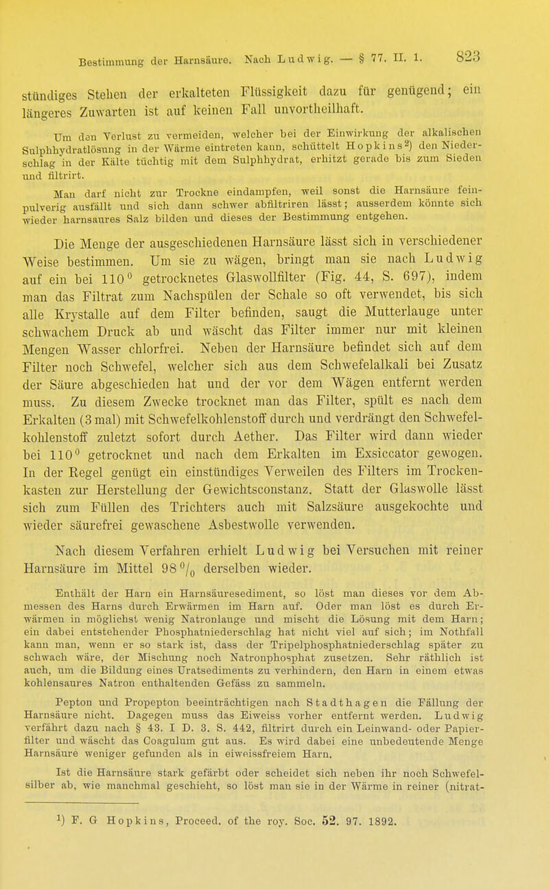 stüncliges Stehen der erkalteten Flüssigkeit dazu für genügend; ein längeres Zuwarten ist auf keinen Fall unvorteilhaft. Um den Verlust zu vermeiden, welcher bei der Einwirkung der alkalischen Sulphhydratlösung in der Würme eintreten kann, schüttelt Hopkins2) den Nieder- schlag in der Külte tüchtig mit dem Sulphhydrat, erhitzt gerade bis zum Sieden und filtrirt. Man darf nicht zur Trockne eindampfen, weil sonst die Harnsäure fein- pulverig ausfüllt und sich dann schwer abfiltriren lässt; ausserdem könnte sich wieder harnsaures Salz bilden und dieses der Bestimmung entgehen. Die Menge der ausgeschiedenen Harnsäure lässt sich in verschiedener Weise bestimmen. Um sie zu wägen, bringt man sie nach Ludwig auf ein bei 110° getrocknetes Glaswollfilter (Fig. 44, S. 697), indem man das Filtrat zum Nachspülen der Schale so oft verwendet, bis sich alle Krystalle auf dem Filter befinden, saugt die Mutterlauge unter schwachem Druck ab und wäscht das Filter immer nur mit kleinen Mengen Wasser chlorfrei. Nebeu der Harnsäure befindet sich auf dem Filter noch Schwefel, welcher sich aus dem Schwefelalkali bei Zusatz der Säure abgeschieden hat und der vor dem Wägen entfernt werden muss. Zu diesem Zwecke trocknet man das Filter, spült es nach dem Erkalten (3 mal) mit Schwefelkohlenstoff durch und verdrängt den Schwefel- kohlenstoff zuletzt sofort durch Aether. Das Filter wird dann wieder bei 110° getrocknet und nach dem Erkalten im Exsiccator gewogen. In der Regel genügt ein einstündiges Verweilen des Filters im Trocken- kasten zur Herstellung der Gewichtsconstanz. Statt der Glaswolle lässt sich zum Füllen des Trichters auch mit Salzsäure ausgekochte und wieder säurefrei gewaschene Asbestwolle verwenden. Nach diesem Verfahren erhielt Ludwig bei Vei'suchen mit reiner Harnsäure im Mittel 98 °/0 derselben wieder. Enthält der Harn ein Harnsäuresediment, so löst man dieses vor dem Ab- messen des Harns durch Erwärmen im Harn auf. Oder man löst es durch Er- wärmen in möglichst wenig Natronlauge und mischt die Lösung mit dem Harn; ein dabei entstehender Phosphatniederschlag hat nicht viel auf sich; im Nothfall kann man, wenn er so stark ist, dass der Tripelphosphatniederschlag später zu schwach wäre, der Mischung noch Natronphosphat zusetzen. Sehr räthlich ist auch, um die Bildung eines Uratsediments zu verhindern, den Harn in einem etwas kohlensaures Natron enthaltenden Gefäss zu sammeln. Pepton und Propepton beeinträchtigen nach Stadthagen die Fällung der Harnsäure nicht. Dagegen muss das Eiweiss vorher entfernt werden. Ludwig verfährt dazu nach § 43. I D. 3. S. 442, filtrirt durch ein Leinwand- oder Papier- filter und wäscht das Coagulum gut aus. Es wird dabei eine unbedeutende Menge Harnsäure weniger gefunden als in eiweissfreiem Harn. Ist die Harnsäure stark gefärbt oder scheidet sich neben ihr noch Schwefel- silber ab, wie manchmal geschieht, so löst man sie in der Wärme in reiner (nitrat-