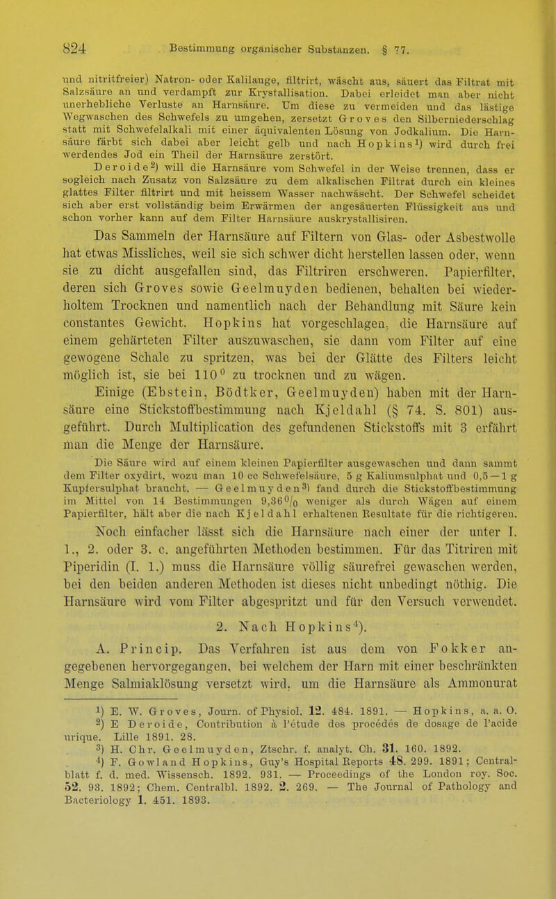 und nitritfreier) Natron- oder Kalilauge, filtrirt, wäscht aus, säuert das Filtrat mit Salzsäure an und verdampft zur Krystallisation. Dabei erleidet man aber nicht unerhebliche Verluste an Harnsäure. Um diese zu vermeiden und das lästige Wegwaschen des Schwefels zu umgehen, zersetzt Groves den Silberniederschlag statt mit Schwefelalkali mit einer äquivalenten Lösung von Jodkalium. Die Harn- säure färbt sich dabei aber leicht gelb und nach Hopkins1) wird durch frei werdendes Jod ein Theil der Harnsäure zerstört. Deroide2) will die Harnsäure vom Schwefel in der Weise trennen, dass er sogleich nach Zusatz von Salzsäure zu dem alkalischen Filtrat durch ein kleines glattes Filter filtrirt und mit heissem Wasser nachwäscht. Der Schwefel scheidet sich aber erst vollständig beim Erwärmen der angesäuerten Flüssigkeit aus und schon vorher kann auf dem Filter Harnsäure auskrystallisiren. Das Sammeln der Harnsäure auf Filtern von Glas- oder Asbestwolle hat etwas Missliches, weil sie sich schwer dicht herstellen lassen oder, wenn sie zu dicht ausgefallen sind, das Filtriren erschweren. Papierfilter, deren sich Groves sowie Geelmuyden bedienen, behalten bei wieder- holtem Trocknen und namentlich nach der Behandlung mit Säure kein constantes Gewicht. Hopkins hat vorgeschlagen, die Harnsäure auf einem gehärteten Filter auszuwaschen, sie dann vom Filter auf eine gewogene Schale zu spritzen, was bei der Glätte des Filters leicht möglich ist, sie bei 110° zu trocknen und zu wägen. Einige (Ebstein, Bödtker, Geelmuyden) haben mit der Harn- säure eine Stickstoffbestimmung nach Kjeldahl (§ 74. S. 801) aus- geführt. Durch Multiplication des gefundenen Stickstoffs mit 3 erfährt man die Menge der Harnsäure. Die Säure wird auf einem kleinen Fapieriilter ausgewaschen und dann sammt dem Filter oxydirt, wozu man 10 cc Schwefelsäure. 5 g Kaliumsulphat und 0,5 — 1 g Kupfersulphat braucht. — Geelmuyden3) fand durch die Stickstoffbestimmung im Mittel von 14 Bestimmungen 9,36% weniger als durch Wägen auf einem Papierfilter, hält aber die nach Kjeldahl erhaltenen Resultate für die richtigeren. Noch einfacher lässt sich die Harnsäure nach einer der unter I. 1., 2. oder 3. c. angeführten Methoden bestimmen. Für das Titriren mit Piperidin (I. 1.) muss die Harnsäure völlig säurefrei gewaschen werden, bei den beiden anderen Methoden ist dieses nicht unbedingt nöthig. Die Harnsäure wird vom Filter abgespritzt und für den Versuch verwendet. 2. Nach Hopkins4). A. Princip. Das Verfahren ist aus dem von Fokker an- gegebenen hervorgegangen, bei welchem der Harn mit einer beschränkten Menge Salmiaklösung versetzt wird, um die Harnsäure als Ammonurat !) E. W. Groves, Journ. of Physiol. 12. 484. 1891. — Hopkins, a. a. 0. 2) E Deroide, Contribntion a l'etude dos procedes de dosage de l'acide urique. Lille 1891. 28. 3) H. Chr. Geelmuyden, Ztschr. f. analyt. Ch. 31. 160. 1892. ') F. Gowland Hopkins, Guy's Hospital Reports 48. 299. 1891; Centrai- blatt f. d. med. Wissensch. 1892. 931. — Proceedings of the London roy. Soc. 52. 93. 1892; Chem. Centralbl. 1892. 2. 269. — The Journal of Pathology and Bacteriology 1. 451. 1893.
