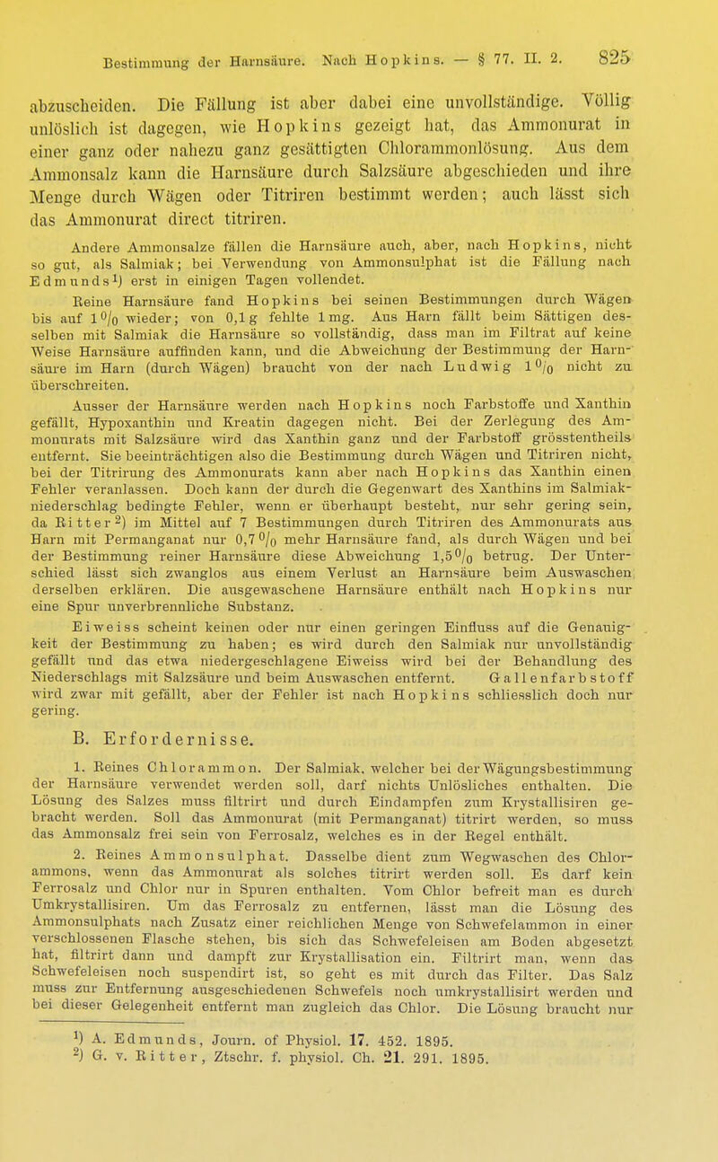 abzuscheiden. Die Fällung ist aber dabei eine unvollständige. Völlig unlöslich ist dagegen, wie Hopkins gezeigt hat, das Ammonurat in einer ganz oder nahezu ganz gesättigten Chlorammonlösung. Aus dem Ammonsalz kann die Harnsäure durch Salzsäure abgeschieden und ihre Menge durch Wägen oder Titriren bestimmt werden; auch lässt sich das Ammonurat direct titriren. Andere Ammonsalze fällen die Harnsäure auch, aber, nach Hopkins, nicht so gut, als Salmiak; bei Verwendung von Ammonsulphat ist die Fällung nach Edmunds1) erst in einigen Tagen vollendet. Beine Harnsäure fand Hopkins bei seinen Bestimmungen durch Wägen bis auf 1% wieder; von 0,1g fehlte 1mg. Aus Harn fällt beim Sättigen des- selben mit Salmiak die Harnsäure so vollständig, dass man im Filtrat auf keine Weise Harnsäure auffinden kann, und die Abweichung der Bestimmung der Harn- säure im Harn (durch Wägen) braucht von der nach Ludwig 1 °/o nicht zu überschreiten. Ausser der Harnsäure werden nach Hopkins noch Farbstoffe und Xanthin gefällt, Hypoxanthin und Kreatin dagegen nicht. Bei der Zerlegung des Am- monurats mit Salzsäure wird das Xanthin ganz und der Farbstoff grösstentheils entfernt. Sie beeinträchtigen also die Bestimmung durch Wägen und Titriren nicht, bei der Titrirung des Ammonurats kann aber nach Hopkins das Xanthin einen Fehler veranlassen. Doch kann der durch die Gegenwart des Xanthins im Salmiak- niederschlag bedingte Fehler, wenn er überhaupt bestebt, nur sehr gering sein, da Kitt er2) im Mittel auf 7 Bestimmungen durch Titriren des Ammonurats aus Harn mit Permanganat nur 0,7 % mehr Harnsäure fand, als durch Wägen und bei der Bestimmung reiner Harnsäure diese Abweichung 1,5 % betrug. Der Unter- schied lässt sich zwanglos aus einem Verlust an Harnsäure beim Auswaschen derselben erklären. Die ausgewaschene Harnsäure enthält nach Hopkins nur eine Spur unverbrennliche Substanz. Ei weiss scheint keinen oder nur einen geringen Einfiuss auf die Genauig- keit der Bestimmung zu haben; es wird durch den Salmiak nur unvollständig gefällt und das etwa niedergeschlagene Eiweiss wird bei der Behandlung des Niederschlags mit Salzsäure und beim Auswaschen entfernt. Gallenfarbstoff wird zwar mit gefällt, aber der Fehler ist nach Hopkins schliesslich doch nur gering. B. Erfordernisse. 1. Keines Chlorammon. Der Salmiak, welcher bei derWägungsbestimmung der Harnsäure verwendet werden soll, darf nichts Unlösliches enthalten. Die Lösung des Salzes muss flltrirt und durch Eindampfen zum Krystallisiren ge- bracht werden. Soll das Ammonurat (mit Permanganat) titrirt werden, so muss das Ammonsalz frei sein von Ferrosalz, welches es in der Regel enthält. 2. Reines Ammonsulphat. Dasselbe dient zum Wegwaschen des Chlor- ammons, wenn das Ammonurat als solches titrirt werden soll. Es darf kein Ferrosalz und Chlor nur in Spuren enthalten. Vom Chlor befreit man es durch Umkrystallisiren. Um das Ferrosalz zu entfernen, lässt man die Lösung des Ammonsulphats nach Zusatz einer reichlichen Menge von Schwefelammon in einer verschlossenen Flasche stehen, bis sich das Schwefeleisen am Boden abgesetzt hat, flltrirt dann und dampft zur Krystallisation ein. Filtrirt man, wenn das Schwefeleisen noch suspendirt ist, so geht es mit durch das Filter. Das Salz muss zur Entfernung ausgeschiedenen Schwefels noch umkrystallisirt werden und bei dieser Gelegenheit entfernt man zugleich das Chlor. Die Lösung braucht nur J) A. Edmunds, Journ. of Physiol. 17. 452. 1895. 2) G. v. Ritter, Ztschr. f. physiol. Ch. 21. 291. 1895.