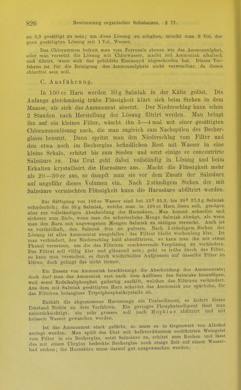 zu 0,9 gesättigt zu sein; um diese Lösung zu erhalten, mischt man 9 Vol. der ganz gesättigten Lösung mit 1 Vol. Wasser. Das Chlorammon befreit man vom Ferrosalz ebenso wie das Ammonsulphat, oder man versetzt die Lösung mit Chlorwasser, macht mit Ammoniak alkalisch und filtrirt, wenn sich das gebildete Eisenoxyd abgeschieden hat. Dieses Ver- fahren ist für die Reinigung des Ammonsulphats nicht verwendbar, da dieses chlorfrei sein soll. C. Ausführung. Iu 100 cc Harn werden 30 g Salmiak in der Kälte gelöst. Die Anfangs gleickmässig trübe Flüssigkeit klärt sich heim Stehen in dem Maasse, als sich das Ammonurat absetzt. Der Niederschlag kann schon 2 Stunden nach Herstellung der Lösung filtrirt werden. Man bringt ihn auf ein kleines Filter, wäscht ihn 3—4 mal mit einer gesättigten Chlorammonlösung nach, die man zugleich zum Nachspülen des Becher- glases henutzt. Dann spritzt man den Niederschlag vom Filter und den etwa noch im Becherglas befindlichen Rest mit Wasser in eine kleine Schale, erhitzt bis zum Sieden und setzt einige cc concentrirte Salzsäure zu. Das Urat geht dabei vollständig in Lösung und beim Erkalten krystallisirt die Harnsäure aus. Macht die Flüssigkeit mehr als 20—30 cc aus, so dampft mau sie vor dem Zusatz der Salzsäure auf ungefähr dieses Volumen ein. Nach 2 stündigem Stehen der mit Salzsäure vermischten Flüssigkeit kann die Harnsäure abfiltrirt werden. Zur Sättigung von 100 cc Wasser sind hei 15° 35,3, bis 20° 37,3 g Salmiak erforderlich; die 30g Salmiak, welche man in 100 cc Harn lösen soll, genügen aber zur vollständigen Abscheidung der Harnsäure. Man kommt schneller und sicherer zum Ziele, wenn man die erforderliche Menge Salmiak abwägt, als wenn man den Harn mit ungewogenen Mengen Salmiak zu sättigen versucht. Auch ist es vortheilhaft, den Salmiak fein zu pulvern. Nach 2 stündigem Stehen der Lösung ist alles Ammonurat ausgefallen; das Filtrat bleibt wochenlang klar. Ist man verhindert, den Niederschlag bald abzniiltriren, so kann man ihn mit etwas Phenol versetzen, um die das Filtriren erschwerende Verpilzung zu verhindern. Das Filtrat soll völlig klar und glänzend sein; geht es trübe durch das Filter, so kann man versuchen, es durch wiederholtes Aufgiessen auf dasselbe Filter zu klären, doch gelingt das nicht immer. Ein Zusatz von Ammoniak beschleunigt die Abscheidung des Ammonurats; doch darf man das Ammoniak erst nach dem Auflösen des Salmiaks hiuzufügen. weil sonst Erdalkaliphosphat gallertig ausfällt, welches das Filtriren verhindert, Aus dem mit Salmiak gesättigten Harn scheidet das Ammoniak nur spärliche, für das Filtriren belanglose Tripelphosphatkrystalle ab. Enthält die abgemessene Harnmenge ein Uratsediment, so ändert dieser Umstand Nichts an dem Verfahren. Ein geringes Phosphatsedimeut lässt man unberücksichtigt, ein sehr grosses soll nach Hopkins abfiltrirt und mit heissem Wasser gewaschen werden. Ist das Ammonurat stark gefärbt, so muss es in Gegenwart von Alkohol zerlegt werden. Man spült das Urat mit halbverdünntem rectificirten Weingeist vom Filter in ein Becherglas, setzt Salzsäure zu, erhitzt zum Kochen und lasst das mit einem Uhrglas bedeckte Becherglas noch einige Zeit auf einem Wasser- bad stehen; die Harnsäure muss darauf gut ausgewaschen werden.