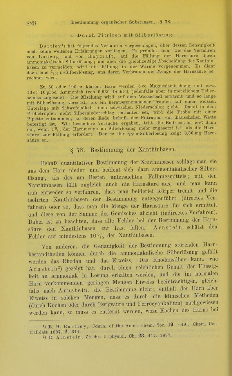 4. Durch Titriren mit S i lb erl ö s un g. Bartley1) hat folgendes Verfahren vorgeschlagen, über dessen Genauigkeit noch keine weiteren Erfahrungen vorliegen. Es gründet sich, wie das Verfahren von Ludwig und von flaycraft, auf die Fällung der Harnsäure durch ammoniakalische Silberlösung; um aber die gleichzeitige Abscheidung der Xanthin- basen zu vermeiden, wird die Fällung in der Wärme vorgenommen. Es dient dazu eine 1/s) n-Silberlösung, aus deren Verbrauch die Menge der Harnsäure be- rechnet wird. Zu 50 oder 100 cc klarem Harn werden 5 cc Magnesiamischung und etwa 10 cc lOproc. Ammoniak (von 0,960 Dichte), jedenfalls aber in merklichem Ueber- schuss zugesetzt. Die Mischung wird auf dem Wasserbad erwärmt und so lange mit Silberlösung versetzt, bis ein herausgenommener Tropfen auf einer weissen Unterlage mit Schwefelalkali einen schwachen Niederschlag giebt. Damit in dem Probetropfen nicht Silberniederschlag enthalten sei, wird die Probe mit einer Pipette entnommen, an deren Ende behufs der Filtration ein Bäuschchen Watte befestigt ist. Wie besondere Versuche ergaben, tritt die Endreaction erst dann ein, wenn l°/0 der Harnmenge an Silberlösung mehr zugesetzt ist, als die Harn- säure zur Fällung erfordert. Der cc der J/so n-Silberlösung zeigt 3,36 mg Harn- saure an. § 78. Bestimmung der Xanthinbasen. Behufs quantitativer Bestimmung der Xanthinbasen schlägt man sie aus dem Harn nieder und bedient sich dazu ammoniakalischer Silber- lösung, als des am Besten untersuchten Fällungsmittels; mit den Xanthinbasen fällt zugleich auch die Harnsäure aus, und man kann nun entweder so verfahren, dass man beiderlei Körper trennt und die isolirten Xanthinbasen der Bestimmung entgegenführt (directes Ver- fahren) oder so, dass man die Menge der Harnsäure für sich ermittelt und diese von der Summe des Gemisches abzieht (indirectes Verfahren). Dabei ist zu beachten, dass alle Fehler bei der Bestimmung der Harn- säure den Xanthinbasen zur Last fallen. Arnstein schätzt den Fehler auf mindestens 10% der Xanthinbasen. Von anderen, die Genauigkeit der Bestimmung störenden Harn- bestandtheilen können durch die ammoniakalische Silberlösung gefällt werden das Rhodan und das Eiweiss. Das Rhodansilber kann, wie Arnstein-) gezeigt hat, durch einen reichlichen Gehalt der Flüssig- keit an Ammoniak in Lösung erhalten werden, und die im normalen Harn vorkommenden geringen Mengen Eiweiss beeinträchtigen, gleich- falls nach Arnstein, die Bestimmung nicht; enthält der Harn aber Eiweiss in solchen Mengen, dass es durch die klinischen Methoden (durch Kochen oder durch Essigsäure und Ferrocyankalium) nachgewiesen werden kann, so muss es entfernt werden, wozu Kochen des Harns bei 1) E. H. Bartie y, Jonrn. of the Amer. ehem. Soc. 19. 649; Chem. Cen- tralblatt 1897. 2. 644. 2) E. Arnstein, Ztschr. f. physiol. Ch. 23. 417. 1897.