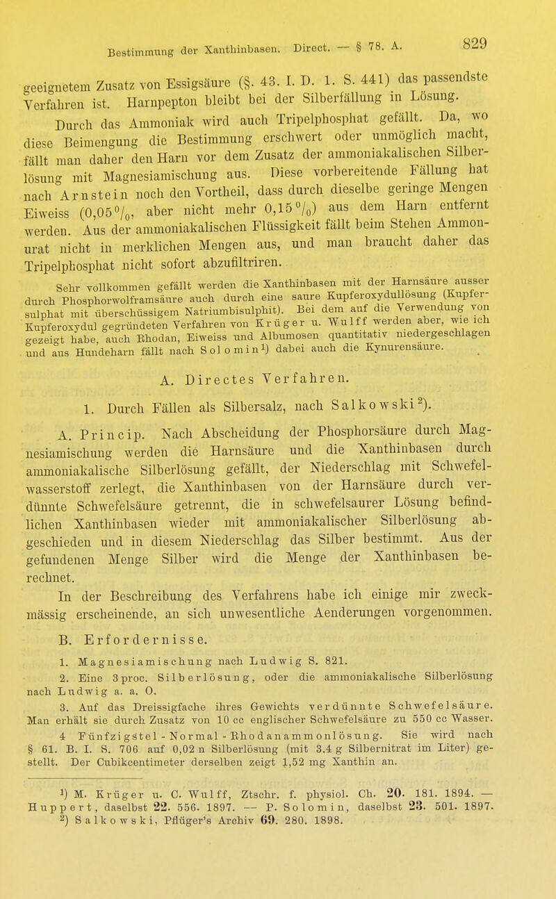geeignetem Zusatz von Essigsäure (§. 43. I. D. 1. S. 441) das passendste Verfahren ist. Harnpepton bleibt bei der Silberfällung in Losung. Durch das Ammoniak wird auch Tripelphosphat gefällt. Da, wo diese Beimengung die Bestimmung erschwert oder unmöglich macht, fällt man daher den Harn vor dem Zusatz der ammoniakalischen Silber- lösung mit Magnesiamischung aus. Diese vorbereitende Fällung hat nach Arnstein noch den Vortheil, dass durch dieselbe geringe Mengen Eiweiss (0,05%, aber nicht mehr 0,15%) aus dem Harn entfernt werden Aus der ammoniakalischen Flüssigkeit fällt beim Stehen Aminon- urat nicht in merklichen Mengen aus, und man braucht daher das Tripelphosphat nicht sofort abzufiltriren. Sehr vollkommen gefällt werden die Xanthinbasen mit der Harnsäure ausser durch Phosphorwolframsäure auch durch eine saure KupferoxyduHosung (Kupfer- sulphat mit überschüssigem Natriumbisulphit). Bei dem auf die Verwendung von Kupferoxydul gegründeten Verfahren von Krüger u. Wulff werden aber, wie ich -ezei-t habe auch Bhodan, Eiweiss und Albumosen quantitativ niedergeschlagen und aus Hundeharn fällt nach Solo mini) dabei auch die Kynurensaure. A. Directes Verfahren. 1. Durch Fällen als Silbersalz, nach Salkowski2). A. Princip. Nach Abscheidung der Phosphorsäure durch Mag- nesiamischung werden die Harnsäure und die Xanthinbasen durch ammoniakalische Silberlösuug gefällt, der Niederschlag mit Schwefel- wasserstoff zerlegt, die Xanthinbasen von der Harnsäure durch ver- dünnte Schwefelsäure getrennt, die in schwefelsaurer Lösung befind- lichen Xanthinbasen wieder mit ammoniakalischer Silberlösung ab- geschieden und in diesem Niederschlag das Silber bestimmt. Aus der gefundenen Menge Silber wird die Menge der Xanthinbasen be- rechnet. In der Beschreibung des Verfahrens habe ich einige mir zweck- mässig erscheinende, an sich unwesentliche Aenderungen vorgenommen. B. Erfordernisse. 1. Magnesiamischung nach Ludwig S. 821. 2. Eine 3 proc. Si 1 b er 1 ösun g , oder die ammoniakalische Silberlösung nach Ludwig a. a. O. 3. Auf das Dreissigfache ihres Gewichts verdünnte Schwefelsäure. Man erhält sie durch Zusatz von 10 cc englischer Schwefelsäure zu 550 cc Wasser. 4 Fünfzi gste 1 - Nor mal - Bho d an amm onl ösun g. Sie wird nach § 61. B. I. S. 706 auf 0,02 n Silberlösung (mit 3.4 g Silbernitrat im Liter) ge- stellt. Der Cubikcentimeter derselben zeigt 1,52 mg Xanthin an. !) M. Krüger u. C Wulff, Ztschr. f. physiol. Ch. 20. 181. 1894. — Huppert, daselbst 22. 556. 1897. — P. Solo min, daselbst 23. 501. 1897. 2) Salkowski, Pflüger's Archiv 69. 280. 1898.