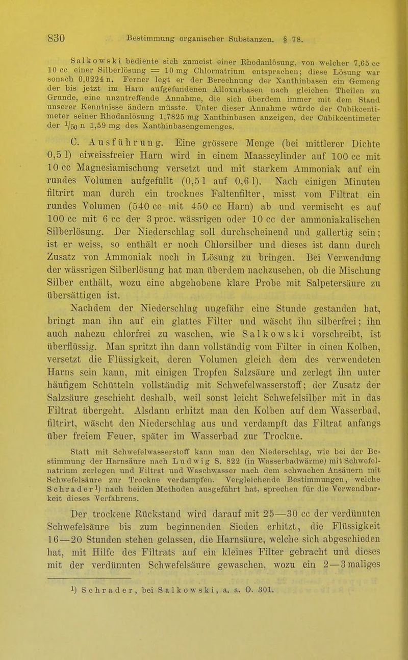 Salkowski bediente sich zumeist einer Rhodanlosung, von welcher 7,65 cc 10 cc einer Silberlösung = 10 mg Chlornatrium entsprachen; diese Lösung war sonach 0,0224 n. Ferner legt er der Berechnung der Xanthinbasen ein Gemeng der bis jetzt im Harn aufgefundenen Alloxurbasen nach gleichen Theilen zu Grunde, eine unzutreffende Annahme, die sich überdem immer mit dem Stand unserer Kenntnisse ändern müsste. Unter dieser Annahme würde der Cubikcenli- meter seiner Rhodanlosung 1,7825 mg Xanthinbasen anzeigen, der Cubikcentimeter der i/so n 1,59 mg des Xanthinbasengemenges. C. Ausführung. Eine grössere Menge (bei mittlerer Dichte 0,5 1) eiweissfreier Harn wird in einem Maasscylincler auf 100 cc mit 10 cc Magnesiamischung versetzt und mit starkem Ammoniak auf ein rundes Volumen aufgefüllt (0,51 auf 0,6 1). Nach einigen Minuten fütrirt man durch ein trocknes Faltenfilter, misst vom Filtrat ein rundes Volumen (540 cc mit 450 cc Harn) ab und vermischt es auf 100 cc mit 6 cc der 3 proc. wässrigen oder 10 cc der ammoniakalischen Silberlösung. Der Niederschlag soll durchscheinend und gallertig sein; ist er weiss, so enthält er noch Chlorsilber und dieses ist dann durch Zusatz von Ammoniak noch in Lösung zu bringen. Bei Verwendung der wässrigen Silberlösung hat man überdem nachzusehen, ob die Mischung Silber enthält, wozu eine abgehobene klare Probe mit Salpetersäure zu übersättigen ist. Nachdem der Niederschlag ungefähr eine Stunde gestanden bat, bringt man ihn auf ein glattes Filter und wäscht ihn silberfrei; ihn auch nahezu chlorfrei zu waschen, wie Salkowski vorschreibt, ist überflüssig. Man spritzt ihn dann vollständig vom Filter in einen Kolben, versetzt die Flüssigkeit, deren Volumen gleich dem des verwendeten Harns sein kann, mit einigen Tropfen Salzsäure und zerlegt ihn unter häufigem Schütteln vollständig mit Schwefelwasserstoff; der Zusatz der Salzsäure geschieht deshalb, weil sonst leicht Schwefelsilber mit in das Filtrat übergeht. Alsdann erhitzt man den Kolben auf dem Wasserbad, filtrirt, wäscht den Niederschlag aus und verdampft das Filtrat anfangs über freiem Feuer, später im Wasserbad zur Trockne. Statt mit Schwefelwasserstoff kann man den Niederschlag, wie bei der Be- stimmung der Harnsäure nach Ludwig S. 822 (in Wasserbadwärme) mit Schwefel- natrium zerlegen und Filtrat und Waschwasser nach dem schwachen Ansäuern mit Schwefelsäure zur Trockne verdampfen. Vergleichende Bestimmungen, welche Schräder1) nach beiden Methoden ausgeführt hat, sprechen für die Verwendbar- keit dieses Verfahrens. Der trockene Rückstand wird darauf mit 25—30 cc der verdünnten Schwefelsäure bis zum beginnenden Sieden erhitzt, die Flüssigkeit 16—20 Stunden stehen gelassen, die Harnsäure, welche sich abgeschieden hat, mit Hilfe des Filtrats auf ein kleines Filter gebracht und dieses mit der verdünnten Schwefelsäure gewaschen, wozu ein 2 — 3 maliges J) Schräder, bei Salkowski, a. a. 0. 301.