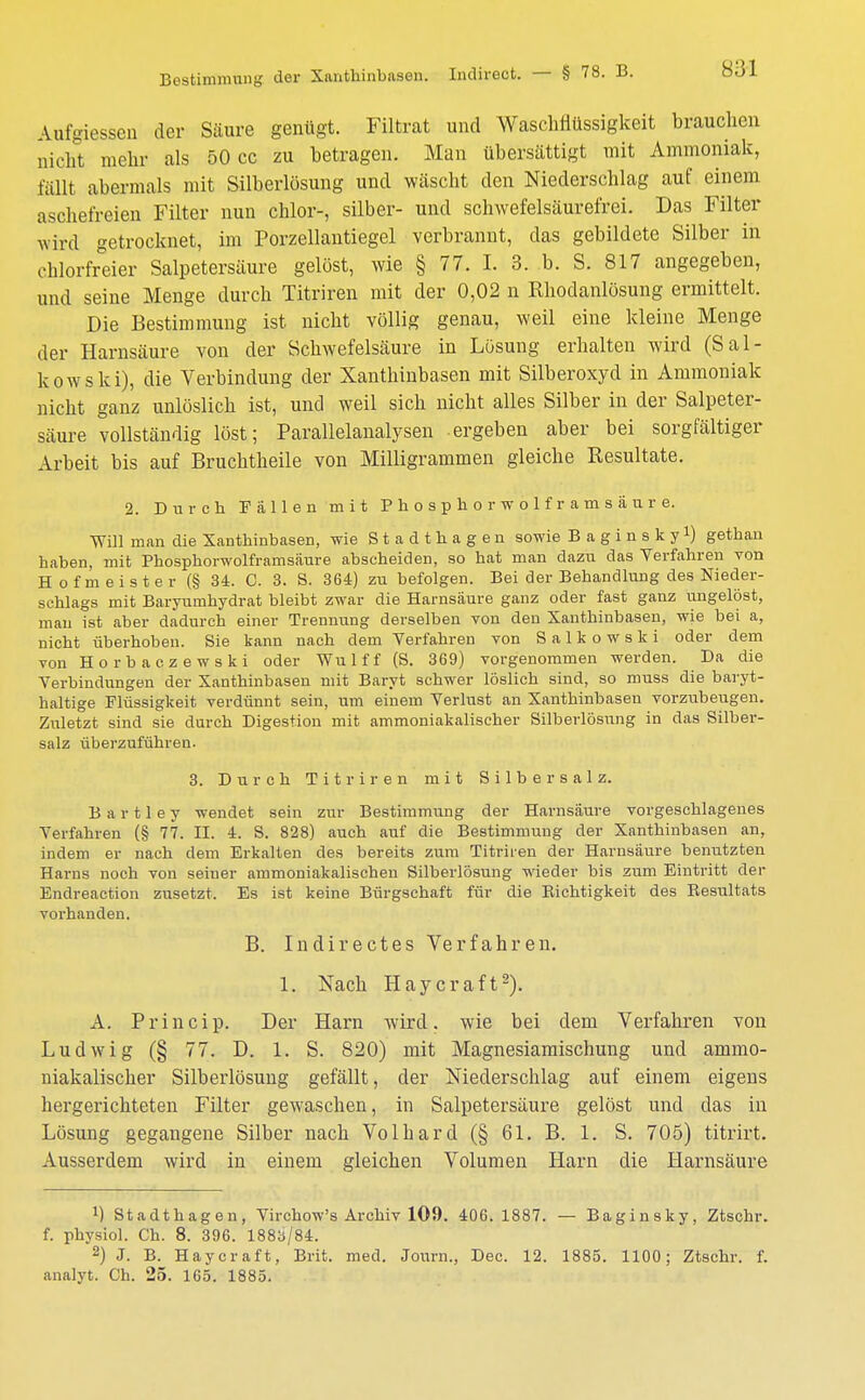 Aufgiesscn der Säure genügt. Filtrat und Waschflüssigkeit brauchen nicht mehr als 50 cc zu betragen. Man übersättigt mit Ammoniak, fällt abermals mit Silberlösung und wäscht den Niederschlag auf einem aschefreien Filter nun chlor-, silber- und schwefelsäurefrei. Das Filter wird getrocknet, im Porzellantiegel verbrannt, das gebildete Silber in chlorfreier Salpetersäure gelöst, wie § 77. I. 3. b. S. 817 angegeben, und seine Menge durch Titriren mit der 0,02 n Rhodanlösung ermittelt. Die Bestimmung ist nicht völlig genau, weil eine kleine Menge der Harnsäure von der Schwefelsäure in Lösung erhalten wird (Sal- le owski), die Verbindung der Xanthinbasen mit Silberoxyd in Ammoniak nicht ganz unlöslich ist, und weil sich nicht alles Silber in der Salpeter- säure vollständig löst; Parallelanalysen -ergeben aber bei sorgfältiger Arbeit bis auf Bruchtheile von Milligrammen gleiche Resultate. 2. Durch Fällen mit Phosphor wolframsäure. Will man die Xanthinbasen, wie Stadthagen sowie Baginsky1) gethan haben, mit Phosphorwolframsäure abscheiden, so hat man dazu das Verfahren von Hofmeister (§ 34. C. 3. S. 364) zu befolgen. Bei der Behandlung des Nieder- schlags mit Baryumhydrat bleibt zwar die Harnsäure ganz oder fast ganz ungelöst, mau ist aber dadurch einer Trennung derselben von den Xanthinbasen, wie bei a, nicht überhoben. Sie kann nach dem Verfahren von S a 1 k o w s k i oder dem von Horba czewski oder Wu 1 f f (S. 369) vorgenommen werden. Da die Verbindungen der Xanthinbasen mit Baryt schwer löslich sind, so muss die baryt- haltige Flüssigkeit verdünnt sein, um einem Verlust an Xanthinbasen vorzubeugen. Zuletzt sind sie durch Digestion mit ammoniakalischer Silberlösung in das Silber- salz überzuführen. 3. Durch Titriren mit Silber salz. B a r 11 e y wendet sein zur Bestimmung der Harnsäure vorgeschlagenes Verfahren (§ 77. II. 4. S. 828) auch auf die Bestimmung der Xanthinbasen an, indem er nach dem Erkalten des bereits zum Titriren der Harnsäure benutzten Harns noch von seiner ammoniakalischen Silberlösung wieder bis zum Eintritt der Endreaction zusetzt. Es ist keine Bürgschaft für die Bichtigkeit des Resultats vorhanden. B. Indirect es Verfahren. 1. Nach Haycraft2). A. Princip. Der Harn wird, wie bei dem Verfahren von Ludwig (§ 77. D. 1. S. 820) mit Magnesiamischung und ammo- niakalischer Silberlösung gefällt, der Niederschlag auf einem eigens hergerichteten Filter gewaschen, in Salpetersäure gelöst und das in Lösung gegangene Silber nach Volhard (§ 61. B. 1. S. 705) titrirt. Ausserdem wird in einem gleichen Volumen Harn die Harnsäure J) Stadthagen, Virchow's Archiv 109. 406. 1887. — Baginsky, Ztschr. f. physiol. Ch. 8. 396. 1883/84. 2) J. B. Haycraft, Brit. med. Journ., Dec. 12. 1885. 1100 ; Ztschr. f. analyt. Ch. 25. 165. 1885.