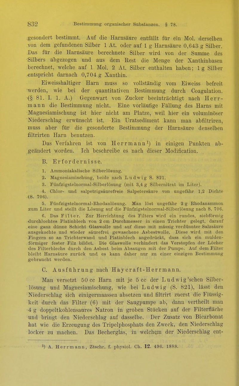 gesondert bestimmt. Auf die Harnsäure entfällt für ein Mol. derselben von dem gefundenen Silber 1 At. oder auf 1 g Harnsäure 0,643 g Silber. Das für die Harnsäure berechnete Silber wird von der Summe des Silbers abgezogen und aus dem Rest die Menge der Xanthinbasen berechnet, welche auf 1 Mol. 2 At. Silber enthalten haben; 1 g Silber entspricht darnach 0,704 g Xanthin. Eiweisshaltiger Harn muss so vollständig vom Eiweiss befreit werden, wie bei der quantitativen Bestimmung durch Coagulation. {§ Sl. I. 1. A.) Gegenwart von Zucker beeinträchtigt nach Herr- mann die Bestimmung nicht. Eine vorläufige Fällung des Harns mit Magnesiamischung ist hier nicht am Platze, weil hier ein voluminöser Niederschlag erwünscht ist. Ein Uratsediment kann man abfiltriren, muss aber für die gesonderte Bestimmung der Harnsäure denselben filtrirten Harn benutzen. Das Verfahren ist von Herr mann1) in einigen Punkten ab- geändert worden. Ich beschreibe es nach dieser Modifikation. B. Erfordernisse. 1. Ammoniakalische Silberlösung. 2. Magnesiamischung, beide nach Ludwig S. 821. 3. Fünfzigstelnormal-Silberlösung (mit 3,4 g Silbernitrat im Liter). 4. Cblor- und salpotrigsäurefreie Salpetersäure von ungefähr 1,2 Dichte (S. 706). 5. Fünfzigstelnormal-Khodanlösung. Man löst ungefähr 2 g Rhodanammon zum Liter und stellt die Lösung auf die Fiinfzigstelnormal-Silberlösung nach S. 70C. f>. Das Filter. Zur Herrichtung des Filters wird ein rundes, siebförmig durchlochtes Platinblech von 2 cm Durchmesser in einen Trichter gelegt, darauf eine ganz dünne Schicht Glaswolle und auf diese mit mässig verdünnter Salzsäure ausgekochte und wieder säurefrei gewaschene Asbestwolle. Diese wird mit den Fingern so an Trichterwand und Platinblech augedrückt, dass sich ein mulden- förmiger fester Filz bildet. Die Glaswolle verhindert das Verstopfen der Löcher des Filterblechs durch den Asbest beim Absaugen mit der Pumpe. Auf dem Filter bleibt Harnsäure zurück und es kann daher nur zu einer oinzigen Bestimmung gebraucht werden. C. Ausführung nach Haycraft-Herrmann. Man versetzt 50 cc Harn mit je 5 cc der L u d w i g'sehen Silber- lösung und Magnesiamischung, wie bei Ludwig (S. 821), lässt den Niederschlag sich einigermaassen absetzen und filtrirt zuerst die Flüssig- keit durch das Filter (6) mit der Saugpumpe ab, dann vertheilt mau 4 g doppeltkohlensaures Natron in groben Stücken auf der Filterfläche und bringt den Niederschlag auf dasselbe. Der Zusatz von Bicarbonat hat wie die Erzeugung des Tripelphosphats den Zweck, den Niederschlag locker zu machen. Das Becherglas, in welchem der Niederschlag ent-