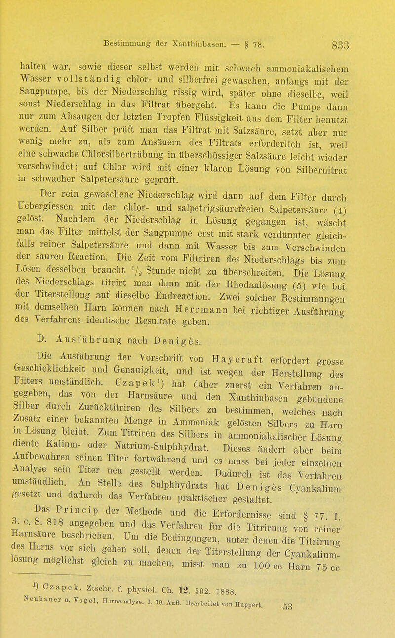 halten war. sowie dieser selbst werden mit schwach ammoniakalischem Wasser vollständig chlor- und silberfrei gewaschen, anfangs mit der Saugpumpe, bis der Niederschlag rissig wird, später ohne dieselbe, weil sonst Niederschlag in das Filtrat übergeht. Es kann die Pumpe dann nur zum Absaugen der letzten Tropfen Flüssigkeit aus dem Filter benutzt werden. Auf Silber prüft man das Filtrat mit Salzsäure, setzt aber nur wonig mehr zu, als zum Ansäuern des Filtrats erforderlich ist weil eine schwache Chlorsilbertrübung in überschüssiger Salzsäure leicht wieder verschwindet; auf Chlor wird mit einer klaren Lösung von Silbernitrat in schwacher Salpetersäure geprüft. Der rein gewaschene Niederschlag wird dann auf dem Filter durch Uebergiessen mit der chlor- und salpetrigsäurefreien Salpetersäure (4) gelöst. Nachdem der Niederschlag in Lösung gegangen ist, wäscht man das Filter mittelst der Saugpumpe erst mit stark verdünnter gleich- falls reiner Salpetersäure und dann mit Wasser bis zum Verschwinden der sauren Reaction. Die Zeit vom Filtriren des Niederschlags bis zum Lösen desselben braucht 1/2 Stunde nicht zu überschreiten. Die Lösung des Niederschlags titrirt man dann mit der Rhodanlösung (5) wie bei der Titerstellung auf dieselbe Endreaction. Zwei solcher Bestimmungen mit demselben Harn können nach Herr mann bei richtiger Ausführung des Verfahrens identische Resultate geben. D. Ausführung nach Deniges. Die Ausführung der Vorschrift von Haycraft erfordert grosse Geschicklichkeit und Genauigkeit, und ist wegen der Herstellung des Filters umständlich. Czapek1) hat daher zuerst ein Verfahren an- gegeben, das von der Harnsäure und den Xanthiubaseu gebundene Silber durch Zurücktitriren des Silbers zu bestimmen, welches nach Zusatz einer bekannten Menge in Ammoniak gelösten Silbers zu Harn m Lösung bleibt. Zum Titriren des Silbers in ammoniakalischer Lösun- diente Kalium- oder Natrium-Sulphhydrat. Dieses ändert aber beim Aufbewahren seinen Titer fortwährend und es muss bei jeder einzelnen Analyse sein Titer neu gestellt werden. Dadurch ist das Verfahren umständlich An Stelle des Sulphhydrats hat Deniges Cyankalium gesetzt und dadurch das Verfahren praktischer gestaltet. Das Princip der Methode und die Erfordernisse sind § 77 1 d. c. S. 818 angegeben und das Verfahren für die Titrirung von reiner Harnsaure beschrieben. Um die Bedingungen, unter denen die Titrirung des Harns vor sich gehen soll, denen der Titerstellung der Cyankalium- losung möglichst gleich zu machen, misst man zu 100 cc Harn 75 cc *) Czapek, Ztschr. f. physiol. Ch. 12. 502. 1888.