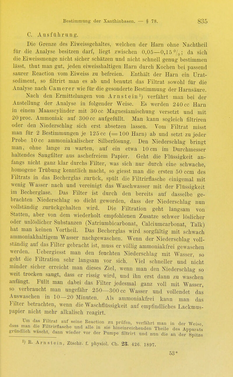 C. Ausführung. Die Grenze des Eiweissgehaltes, welchen der Harn ohne Nachtheil für die Analyse besitzen darf, liegt zwischen 0,05 —0,15 °/0; da sich die Eiweissmenge nicht sicher schätzen und nicht schnell genug bestimmen lässt, thut man gut, jeden eiweisshaltigen Harn durch Kochen hei passend saurer Keaction vom Eiweiss zu befreien. Enthält der Harn ein Urat- sediment, so filtrirt man es ab und benutzt das Filtrat sowohl für die Analyse nach Camerer wie für die gesonderte Bestimmung der Harnsäure. Nach den Ermittelungen von Arnstein1) verfährt man bei der Austeilung der Analyse in folgender Weise. Es werden 240 cc Harn in einem Maasscylinder mit 30 cc Magnesiamischung versetzt und mit 20proc. Ammoniak auf 300 cc aufgefüllt. Man kann sogleich filtriren oder den Niederschlag sich erst absetzen lassen. Vom Filtrat misst man für 2 Bestimmungen je 125 cc (=100 Harn) ab und setzt zu jeder Probe 10 cc ammoniakalischer Silberlösung. Den Niederschlag bringt man, ohne lange zu warten, auf ein etwa 10cm im Durchmesser haltendes Saugfilter aus aschefreiem Papier. Geht die Flüssigkeit an- fangs nicht ganz klar durchs Filter, was sich nur durch eine schwache, homogene Trübung kenntlich macht, so giesst man die ersten 50 ccm des Filtrats in das Becherglas zurück, spült die Filtrirflasche einigemal mit wenig Wasser nach und vereinigt das Waschwasser mit der Flüssigkeit im Becherglase. Das Filter ist durch den bereits auf dasselbe ge- brachten Niederschlag so dicht geworden, dass der Niederschlag nun vollständig zurückgehalten wird. Die Filtration geht langsam von Statten, aber von dem wiederholt empfohlenen Zusätze schwer löslicher oder unlöslicher Substanzen (Natriumbicarbonat, Calciumcarbonat, Talk) hat man keinen Vortheil. Das Becherglas wird sorgfältig mit schwach ammoniakhaltigem Wasser nachgewaschen. Wenn der Niederschlag voll- ständig auf das Filter gebracht ist, muss er völlig ammoniakfrei gewaschen werden. Uebergiesst man den feuchten Niederschlag mit Wasser, so geht die Filtration sehr langsam vor sich. Viel schneller und nicht minder sicher erreicht man dieses Ziel, wenn man den Niederschlag so weit trocken saugt, dass er rissig wird, und ihn erst dann zu waschen anfängt. Füllt man dabei das Filter jedesmal ganz voll mit Wasser, so verbraucht man ungefähr 250—300 cc Wasser und vollendet das Auswaschen in 10-20 Minuten. Als ammoniakfrei kann man das Filter betrachten, wenn die Waschflüssigkeit auf empfindliches Lackmus- papier nicht mehr alkalisch reagirt. Um das Filtrat auf seine Reaction zu prüfen, verfährt man in der Weise dass man die Filtrirflasche und alle in sie hineinreichenden Theile des Apparate gründlich wascht, dann wieder vor der Pumpe filtrirt und nun die an der Spi£ J) E. Arnstein, Ztschr. f. physiol. Ch. 23. 426. 1897. 53*