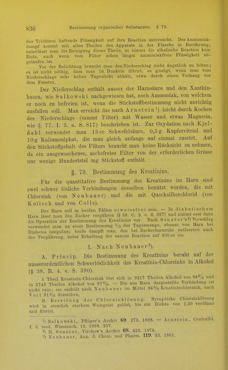 des Trichters haftende Flüssigkeit auf ihre Reaction untersucht. Der Ammoniak- dampf kommt mit allen Theilen des Apparats in der Flasche in Berührung; unterlässt man die Reinigung dieser Theile, so nimmt die alkalische Reaction kein Ende, auch wenn vom Filter schon längst ammoniakfreie Flüssigkeit ab- gelaufen ist. Vor der Belichtung braucht man den Niederschlag nicht angstlich zu hüten; es ist nicht nöthig, dass man im Dunkeln nltrirt, es genügt, wenn man vom Niederschlage sehr helles Tageslicht abhält, etwa durch einen Vorhang vor dem Fenster. Der Niederschlag enthält ausser der Harnsäure und den Xanthin- basen, wie Salkowski nachgewiesen hat, noch Ammoniak, von welchem er noch zu befreien ist, wenn die Stickstoffbestimmung nicht unrichtig ausfallen soll. Man erreicht das nach Arnstein1) leicht durch Kochen des Niederschlags (sammt Filter) mit Wasser und etwas Magnesia, wie §. 77. I. 3. a, S. 817) beschrieben ist. Zur Oxydation nach Kjel- dahl verwendet mau 15 cc Schwefelsäure, 0,5 g Kupfervitriol und 10 g Kaliumsulphat, die man gleich anfangs auf einmal zusetzt. Auf den Stickstoffgehalt des Filters braucht man keine Rücksicht zu nehmen, da ein ausgewaschenes, aschefreies Filter von der erforderlichen Grösse nur wenige Hundertstel mg Stickstoff enthält. §. 79. Bestimmung des Kreatinins. Für die quantitative Bestimmung des Kreatinins im Harn sind zwei schwer lösliche Verbindungen desselben benützt worden, die mit Chlorzink (von Neubauer) und die mit Quecksilberchlorid (von Kolisch und von Colls). Der Harn soll in beiden Fällen ei weiss frei sein. — In diabetischem Harn lässt man den Zucker vergähren (§ 38. C. 2. e. S. 897) und nimmt erst dann die Operation zur Bestimmung des Kreatinins vor. Nach S en a t o r 's 2) Vorschlag verwendet man zu einer Bestimmung Ifo der Tagesmeuge, ebenso von Harn bei Diabetes insipidus; beide dampft man. den bei Zuckerharnruhr entleerten nach der Vergahrung. unter Erhaltung der sauren Reaction auf 300 cc ein I. Nach Neubauer3). A. Princip. Die Bestimmung des Kreatinins beruht auf der ausserordentlichen Schwerlöslichkeit des Kroatinin-Chlorzinks in Alkohol (§ 38. B. 4. e. S. 390). 1 Theil Kreatinin-Chlorzink löst sich in 9217 Theilen Alkohol von 98% lind in 5743 Theilen Alkohol von 87°/0. — Die aus Harn dargestellte Verbindung ist nicht rein: sie enthält nach Neubauer im Mittel 94<>/o Kreatininchlorzink, nach Voi t 91% desselben, B Bereitung der Chlorzinklösung. Syrupdicke Ohlorzinklösung wird in ziemlich starkem Weingeist gelöst, bis zur Dichte von 1,20 verdünnt und nltrirt. ^Tsalkowski, Pflüger's Archiv 69. 273. 1898. — Arnstein, Centralbl. f. d. med. Wissensch. 15. 1898. 257. 2) H. Senator, Virchow's Archiv 68. 422. 1876. 3) Neubauer, Ann. d. Chem. und Pharm. 119. 33. 1861.