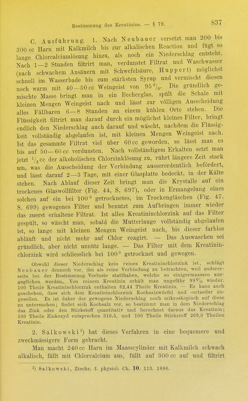 C Ausführung. 1. Nach Neubauer versetzt man 200 bis 300 cc' Harn mit Kalkmilch bis zur alkalischen Reaction und fügt so lan-e Chlorcalciumlösung hinzu, als noch ein Niederschlag entsteht. Nach 1-2 Stunden filtrirt man, verdunstet Filtrat und Waschwasser (nach schwachem Ansäuern mit Schwefelsäure, Huppert) möglichst schnell im Wasserbade bis zum stärksten Syrup und vermischt diesen noch warm mit 40-50cc Weingeist von 95°/0. Die gründlich ge- mischte Masse bringt man in ein Becherglas, spült die Schale mit kleinen Mengen Weingeist nach und lässt zur völligen Ausscheidung alles Fällbaren 6—8 Stunden an einem kühlen Orte stehen. Die Flüssigkeit filtrirt man darauf durch ein möglichst kleines Filter, bringt endlich den Niederschlag auch darauf und wäscht, nachdem die Flüssig- keit vollständig abgelaufen ist, mit kleinen Mengen Weingeist nach. Ist das gesammte Filtrat viel über 60 cc geworden, so lässt man es bis auf 50—60 cc verdunsten. Nach vollständigem Erkalten setzt man jetzt 1/2CC der alkoholischen Chlorzinklösung zu, rührt längere Zeit stark um, was die Ausscheidung der Verbindung ausserordentlich befördert, und lässt darauf 2—3 Tage, mit einer Glasplatte bedeckt, in der Kälte stehen. Nach Ablauf dieser Zeit bringt man die Krystalle auf ein trockenes Glaswollfilter (Fig. 44, S. 697), oder in Ermangelung eines solchen auf ein bei 100° getrocknetes, im Trockengläschen (Fig. 47. S. 699) gewogenes Filter und benutzt zum Aufbringen immer wieder das zuerst erhaltene Filtrat. Ist alles Kreatininchlorzink auf das Filter gespült, so wäscht man, sobald die Mutterlauge vollständig abgelaufen ist, so lange mit kleinen Mengen Weingeist nach, bis dieser farblos abläuft und nicht mehr auf Chlor reagirt. — Das Auswaschen sei gründlich, aber nicht unnütz lange. — Das Filter mit dem Kreatinin- chlorzink wird schliesslich bei 100° getrocknet und gewogen. Obwohl dieser Niederschlag kein reines Kreatininchlorzink ist, schlägt Neubauer dennoch vor, ihn als reine Verbindung zu betrachten, weil anderer- seits bei der Bestimmung Verluste statthaben, welche so einigermaassen aus- geglichen werden. Von reinem Kreatinin erhält man ungefähr 99% wieder. 100 Theile Kreatininchlorzink enthalten 62,44 Theile Kreatinin. — Es kann auch geschehen, dass sich dem Kreatininchlorzink Kochsalzwürfel und -octaeder zu- gesellen. Es ist daher der gewogene Niederschlag noch mikroskopisch auf diese zu untersuchen; findet sich Kochsalz vor, so bestimmt man in dem Niederschlag das Zink oder den Stickstoff quantitativ und berechnet daraus das Kreatinin; 100 Theile Zinkoxyd entsprechen 316,5, und 100 Theile Stickstoff 269,0 Theilen Kreatinin. 2. Salkowski1) hat dieses Verfahren in eine bequemere und zweckmässigere Form gebracht. Man macht 240 cc Harn im Maasscylinder mit Kalkmilch schwach alkalisch, fällt mit Chlorcalcium aus, füllt auf 300 cc auf und filtrirt l) Salkowski, Ztschr. f. physiol. Ch. 10. 113. 1886.