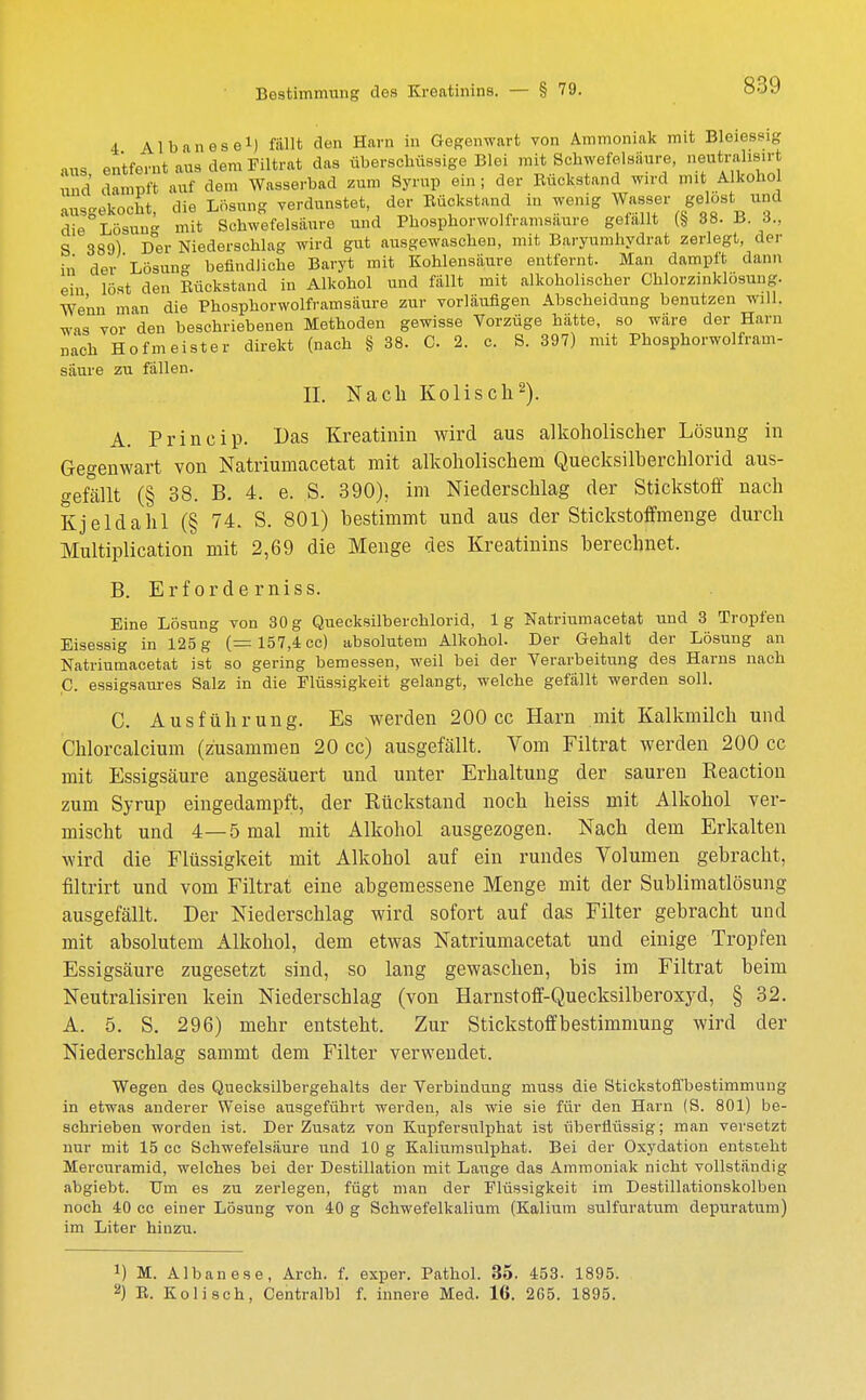 4 Albanese1) fällt den Harn in Gegenwart von Ammoniak mit Bleiessig ans entfernt aus dem Filtrat das überschüssige Blei mit Schwefelsäure, neutralisii i und dampft auf dem Wasserbad zum Syrup ein; der Rückstand wird mit Alkohol ausgekocht, die Lösung verdunstet, der Rückstand in wenig Wasser gelost und die Lösau mit Schwefelsäure und Phosphorwolframsaure gefallt (§ 38. B. 6., S 389) Der Niederschlag wird gut ausgewaschen, mit Baryumhydrat zerlegt, der in der Lösung befindliche Baryt mit Kohlensäure entfernt. Man dampft dann ein lost den Rückstand in Alkohol und fällt mit alkoholischer Ohlorzinklösung. We'nn man die Phosphorwolframsäure zur vorläufigen Abseheidung benutzen will, was vor den beschriebenen Methoden gewisse Vorzüge hätte, so wäre der Harn nach Hofmeister direkt (nach § 38. C 2. c. S. 397) mit Phosphorwolfram- säure zu fällen. II. Nach Kolisch2). A. Princip. Das Kreatinin wird aus alkoholischer Lösung in Gegenwart von Natriumacetat mit alkoholischem Quecksilberchlorid aus- gefällt (§ 38. B. 4. e. S. 390), im Niederschlag der Stickstoff nach Kjeldahl (§ 74. S. 801) bestimmt und aus der Stickstoffmenge durch Multiplication mit 2,69 die Menge des Kreatinins berechnet. B. Erf orde rniss. Eine Lösung von 30g Quecksilberchlorid, lg Natriumacetat und 3 Tropfen Eisessig in 125 g (= 157,4 cc) absolutem Alkohol. Der Gehalt der Lösung an Natriumacetat ist so gering bemessen, weil bei der Verarbeitung des Harns nach C. essigsaures Salz in die Flüssigkeit gelangt, welche gefällt werden soll. C. Ausführung. Es werden 200 cc Harn mit Kalkmilch und Chlorcalcium (zusammen 20 cc) ausgefällt. Vom Filtrat werden 200 cc mit Essigsäure angesäuert und unter Erhaltung der sauren Reaction zum Syrup eingedampft, der Rückstand noch heiss mit Alkohol ver- mischt und 4—5 mal mit Alkohol ausgezogen. Nach dem Erkalten wird die Flüssigkeit mit Alkohol auf ein rundes Volumen gebracht, filtrirt und vom Filtrat eine abgemessene Menge mit der Sublimatlösung ausgefällt. Der Niederschlag wird sofort auf das Filter gebracht und mit absolutem Alkohol, dem etwas Natriumacetat und einige Tropfen Essigsäure zugesetzt sind, so lang gewaschen, bis im Filtrat beim Neutralisiren kein Niederschlag (von Harnstoff-Quecksilberoxyd, § 32. A. 5. S. 296) mehr entsteht. Zur Stickstoffbestimmung wird der Niederschlag sammt dem Filter verwendet. Wegen des Quecksilbergehalts der Verbindung muss die Stickstoffbestimmung in etwas anderer Weise ausgeführt werden, als wie sie für den Harn (S. 801) be- schrieben worden ist. Der Zusatz von Kupfersulphat ist überflüssig; man versetzt nur mit 15 cc Schwefelsäure und 10 g Kaliumsulphat. Bei der Oxydation entsteht Mercuramid, welches bei der Destillation mit Lauge das Ammoniak nicht vollständig abgiebt. Um es zu zerlegen, fügt man der Flüssigkeit im Destillationskolben noch 40 cc einer Lösung von 40 g Schwefelkalium (Kalium sulfuratum depuratum) im Liter hinzu. J) M. Albanese, Arch. f. exper. Pathol. 35. 453. 1895.