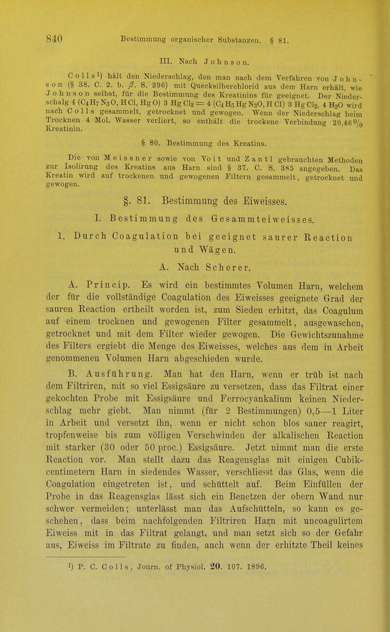 III. Nach Johnson. C o 11 s x) hält den Niederschlag, den man nach dem Verfahren von John- ' s o n (§ 38. C. 2. b. ß. S. 396) mit Quecksilberchlorid aus dem Harn erhält, wie Johnson selbst, für die Bestimmung des Kreatinins für geeignet. Der Nieder- schalg 4 (C4H7 N3O, HCl, Hg0) 3 Hg Cl2 = 4 (C4H5HgN30, H Cl) 3 Hg Cl2, 4 H20 wird nach C o 11 s gesammelt, getrocknet und gewogen. Wenn der Niederschlag beim Trocknen 4 Mol. Wasser verliert, so enthält die trockene Verbindung 20,46 °/0 Kreatinin. § 80. Bestimmung des Kreatins. Die von Meissner sowie von Vo i t und Z a n 11 gebrauchten Methoden zur Isolirung des Kreatins aus Harn sind § 37. C. S. 385 angegeben. Das Kreatin wird auf trockenen und gewogenen Filtern gesammelt, getrocknet und gewogen. §. 81. Bestimmung des Eiweisses. I. Bestimmung des G e s amm tei weiss es. 1. Durch Coagulation bei geeignet saurer Reaction und Wägen. A. Nach Scher er. A. Princip. Es wird ein bestimmtes Volumen Harn, welchem der für die vollständige Coagulation des Eiweisses geeignete Grad der sauren Reaction ertheilt worden ist, zum Sieden erhitzt, das Coagulum auf einem trocknen und gewogenen Filter gesammelt, ausgewaschen, getrocknet und mit dem Filter wieder gewogen. Die Gewichtszunahme des Filters ergiebt die Menge des Eiweisses, welches aus dem in Arbeit genommenen Volumen Harn abgeschieden wurde. B. Ausführung. Man hat den Harn, wenn er trüb ist nach dem Filtrircn, mit so viel Essigsäure zu versetzen, dass das Filtrat einer gekochten Probe mit Essigsäure und Ferroeyankalium keinen Nieder- schlag mehr giebt. Man nimmt (für 2 Bestimmungen) 0,5—1 Liter in Arbeit und versetzt ihn, wenn er nicht schon blos sauer reagirt, tropfenweise bis zum völligen Verschwinden der alkalischen Reaction mit starker (30 oder 50 proc.) Essigsäure. Jetzt nimmt man die erste Reaction vor. Man stellt dazu das Reagensglas mit einigen Cubik- centimetem Harn in siedendes Wasser, verschliesst das Glas, wenn die Coagulation eingetreten ist, und schüttelt auf. Beim Einfüllen der Probe in das Reagensglas lässt sich ein Benetzen der obern Wand nur schwer vermeideu; unterlässt man das Aufschütteln, so kann es ge- schehen, dass beim nachfolgenden Filtriren Harn mit uncoagulirtem Eiweiss mit in das Filtrat gelangt, und man setzt sich so der Gefahr aus, Eiweiss im Filtrate zu finden, auch wenn der erhitzte Theil keines J) P. C. Co Iis, Journ. of Pbysiol. 20. 107. 1896.