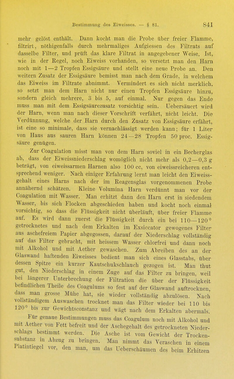 mehr gelöst enthält. Dann kocht man die Probe über freier Flamme, filtrirt, nöthigenfalls durch mehrmaliges Aufgiessen des Filtrats auf dasselbe Filter, und prüft das klare Filtrat in angegebener Weise. Ist, wie in der Regel, noch Eiweiss vorhanden, so versetzt man den Harn noch mit 1—2 Tropfen Essigsäure und stellt eine neue Probe an. Den weitern Zusatz der Essigsäure bemisst man nach dem Grade, in welchem das Eiweiss im Filtrate abnimmt. Vermindert es sich nicht merklich, so setzt man dem Harn nicht nur einen Tropfen Essigsäure hinzu, sondern gleich mehrere, 3 bis 5, auf einmal. Nur gegen das Ende muss man mit dem Essigsäurezusatz vorsichtig sein. Uebersäuert wird der Harn, wenn man nach dieser Vorschrift verfährt, nicht leicht. Die Verdünnung, welche der Harn durch den Zusatz von Essigsäure erfährt, ist eine so minimale, dass sie vernachlässigt werden kann; für 1 Liter von Haus aus sauren Harn können 24—28 Tropfen 50 proc. Essig- säure genügen. Zur Coagulation misst man von dem Harn soviel in ein Becherglas ab, dass der Eiweissniederschlag womöglich nicht mehr als 0,2—0,3 g beträgt, von eiweissarmen Harnen also 100 cc, von eiweissreicheren ent- sprechend weniger. Nach einiger Erfahrung lernt man leicht den Eiweiss- gehalt eines Harns nach der im Reagensglas vorgenommenen Probe annähernd schätzen. Kleine Volumina Harn verdünnt man vor der Coagulation mit Wasser. Man erhitzt dann den Harn erst in siedendem Wasser, bis sich Flocken abgeschieden haben und kocht noch einmal vorsichtig, so dass die Flüssigkeit nicht überläuft, über freier Flamme auf. Es wird dann zuerst die Flüssigkeit durch ein bei 110—120° getrocknetes und nach dem Erkalten im Exsiccator gewogenes Filter aus aschefreiem Papier abgegossen, darauf der Niederschlag vollständig auf das Filter gebracht, mit heissem Wasser chlorfrei und dann noch mit Alkohol und mit Aether gewaschen. Zum Abreiben des an der Glaswand haftenden Eiweisses bedient man sich eines Glasstabs, über dessen Spitze ein kurzer Kautschukschlauch gezogen ist. Man thut gut, den Niederschlag in einem Zuge auf das Filter zu bringen, weil bei längerer Unterbrechung der Filtration die über der Flüssigkeit befindlichen Theile des Coagulums so fest auf der Glaswand auftrocknen, dass man grosse Mühe hat, sie wieder vollständig abzulösen. Nach vollständigem Auswaschen trocknet man das Filter wieder bei 110 bis 120« bis zur Gewichtsconstanz und wägt nach dem Erkalten abermals. Für genaue Bestimmungen muss das Coagulum noch mit Alkohol und mit Aether von Fett befreit und der Aschegehalt des getrockneten Nieder- schlags bestimmt werden. Die Asche ist vom Gewicht der Trocken- substanz in Abzug zu bringen. Man nimmt das Veraschen in einem Platintiegel vor, den man, um das Ueberschäumen des beim Erhitzen