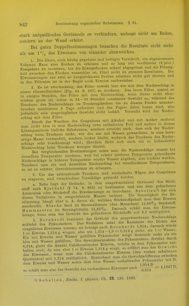 stark aufquellenden Gerinnsels zu verhindern, anfangs nicht am Boden, sondern an der Wand erhitzt. Bei guten Doppelbestimmungen brauchen die Resultate nicht mehr als um l°/0 des Erweisses von einander abzuweichen. i. Die ältere, noch häufig gegebene und befolgte Vorschrift, ein abgemessenes Volumen Harn zum Kochen zu erhitzen und so lang mit verdünnter (2 proc.) Essigsäure zu versetzen, bis die Eiweissflocken scharf abgegrenzt und die Flüssig- keit Zwischen den Flocken wasserklar ist, führt nicht zu genauen Resultaten. Die Eiweissmengen aus zwei so hergerichteten Proben stimmen nicht gut überein und in den Filtraten ist in der Regel noch Eiweiss nachweisbar. 2 Es ist zweckmässig, das Filter sowohl leer wie mit dem Niederschlag in hinein Glaswolltrichter (Fig. 44. S. 697) zu trocknen. Das leere Filter nimmt so in einigen Stunden, das Filter mit dem Niederschlag, wenn dieser nicht uber- trieben gross ist, schon in 24-30 Stunden constantes Gewicht an, während das Trocknen des Niederschlags im Troekengläschen bis zu diesem Punkte ununter- brochen mindestens 8 Tage erfordert und das Papier dabei braun wird also jedenfalls sein ursprüngliches Gewicht nicht behält. Verascht wird der Nieder- schlag mit dem Filter. Durch das Waschen des Coagulums mit Alkohol und mit Aether entfernt man nicht blos in dem Niederschlag etwa enthaltenes Fett und andere in diesen Lösungsmitteln lösliche Substanzen, sondern erreicht auch, dass sich der Nieder- schlag beim Trocknen nicht, wie der nur mit Wasser gewaschene, in eine horn- artige Masse verwandelt, sondern locker bleibt, wodurch das Trocknen des Nieder- schlags sehr beschleunigt wird; überde.n färbt sich auch ein so behandelter Niederschlag beim Trocknen weniger dunkel. Bei vergleichenden Bestimmungen muss man die Niederschlage immei bei derselben Temperatur trocknen, weil bei relativ niederer Temperatur gfrockne e Niederschläge in höherer Temperatur wieder Wasser abgeben, also loichtei Wörden. Trocknet man ein und denselben Niederschlag bei verschiedenen Temperaturen, so ist es schwer, Gewiehtseonstanz zu erlangen. 3 Um das zeitraubende Trocknen und wiederholte Wägen des Coagulums zu ersparen, sind verschiedene Vorschläge gemacht worden. a Nahe liegt der Gedanke, in dem ausgewaschenen Gerinnsel den Stick- stoff nach Kjeldahl (§ 74. S. 801) zu bestimmen und, *na dem «ffandenen Ammoniak oder Stickstoff die Eiweissmenge zu berechnen. Sebel e n *) bat sich ^ses Verfahrens in ausgedehntem Maasse bedient. Die Genauigkeit der Be- Ummung Sgt aber u. I. davon ab, ^^^tflf^iZS zuschreibt Starke fand im Serumalbumin (des Menschen) 15,88/0 Stickstofl, Klarsten im Serumglobulin 15,85«/, ^^■^X^T' men-e wenn man das Gewicht des gefundenen Stickstofls mit 6,3 multiplicirt. °b Bornhardt bestimmt das Gewicht des ausgewaschenen Niederschlags mittelst des Pyknometers. Das Verfahren setzt die Kenntniss der^ Dichte de <=oa<HÜirten Eiweisses voraus; sie beträgt nach Bornhardt 1,314 , dainach mnle IcfSweiss 1314 g wiegen, also um 1,314-1,0 = 0,314 g mehr, als IccTUssei. Ein SSS A Wasser gefülltes Pyknometer wiegt demnach mehr als ein Jos nüt wisser Suite* Die Gewichtszunahme des Pyknometers, divid.r durch 0 3 4 giebt d Inzahl Cubikcentimeter Eiweiss, welche in dem Pyknometer ent- halten lind; da nun aber 1 cc Eiweiss 1,314 g wiegt, so erfahrt man das G c da« Eiweisses wenn man die Cubikcentimeter Eiweiss (den vorher erhaltenen Quotient n) mit l,Tl4 multiplicirt. Bezeichnet man die Gewichtsdifferenz zwischen £ Eteiss und Wasser sowie dem blos Wasser enthaltenden Pyknometer mit D, l i'ai^t A 1 R4.7 T) so erhält man also das Gewicht des vorhandenen Eiweisses nach -^fif - 4.iB1 ' 1) Sebelien, Ztsehr. f. physiol. Ch. 18. 135. 1889.