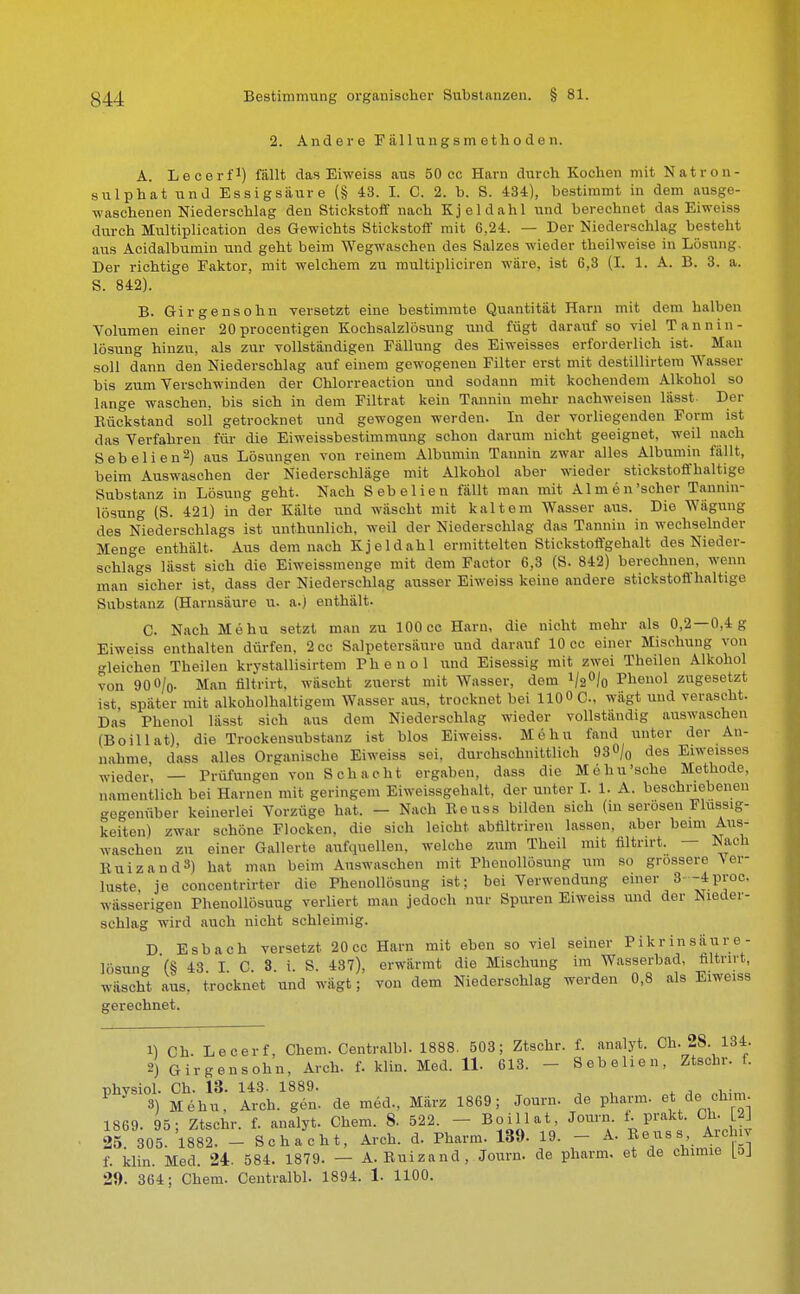 2. Andere F tili u n g s m e t h o d e n. A. Lecerf1) fällt das Eiweiss aus 50 cc Harn durch Kochen mit Natron- sulphat und Essigsäure (§ 43. I. C. 2. b. S. 434), bestimmt in dem ausge- waschenen Niederschlag den Stickstoff nach Kjeldahl und berechnet das Eiweiss durch Multiplication des Gewichts Stickstoff mit 6,24. — Der Niederschlag besteht aus Acidalbumin und geht beim Wegwaschen des Salzes wieder theilweise in Lösung. Der richtige Faktor, mit welchem zu multipliciren wäre, ist 6,3 (I. 1. A. B. 3. a. S. 842). B. Girgensohn versetzt eine bestimmte Quantität Harn mit dem halben Volumen einer 20 procentigen Kochsalzlösung und fügt darauf so viel T R n n i n - lösung hinzu, als zur vollständigen Fällung des Eiweisses erforderlich ist. Man soll dann den Niederschlag auf einem gewogenen Filter erst mit destillirtem Wasser bis zum Versehwinden der Chlorreaction und sodann mit kochendem Alkohol so lange waschen, bis sich in dem Filtrat kein Tannin mehr nachweisen lässt- Der Bückstand soll getrocknet und gewogen werden. In der vorliegenden Form ist das Verfahren für die Eiweissbestimmung schon darum nicht geeignet, weil nach Sebelien 2) aus Lösungen von reinem Albumin Tannin zwar alles Albumin fällt, beim Auswaschen der Niederschläge mit Alkohol aber wieder stickstoffhaltige Substanz in Lösung geht. Nach Sebelien fällt man mit Almen'scher Taunin- lösung (S. 421) in der Kälte und wäscht mit kaltem Wasser aus. Die Wägung des Niederschlags ist unthunlich, weil der Niederschlag das Tannin in wechselnder Menge enthält. Aus demnach Kjeldahl ermittelten Stiekstoffgehalt des Nieder- schlags lässt sich die Eiweissmenge mit dem Factor 6,3 (S. 842) berechnen, wenn man sicher ist, dass der Niederschlag ausser Eiweiss keine andere stickstoffhaltige Substanz (Harnsäure u. a.) enthält. C. Nach Mehu setzt man zu 100 cc Harn, die nicht mehr als 0,2—0,4 g Eiweiss enthalten dürfen. 2cc Salpetersäure und darauf 10 cc einer Mischung von bleichen Theilen krystallisirtem Phenol und Eisessig mit zwei Theilen Alkohol von 900/o- Man flltrirt, wäscht zuerst mit Wasser, dem V2°/o Phenol zugesetzt ist, später mit alkoholhaltigem Wasser aus, trocknet bei 110 0 C, wägt und veraseht. Das Phenol lässt sich aus dem Niederschlag wieder vollständig auswaschen (Boillat), die Trockensubstanz ist blos Eiweiss. Mehu fand unter der An- nahme dass alles Organische Eiweiss sei, durchschnittlich 93<>/0 des Eiweisses wieder, — Prüfungen von Schacht ergaben, dass die Mehu'sche Methode, namentlich bei Harnen mit geringem Eiweissgehalt, der unter I. 1. A. beschriebenen gegenüber keinerlei Vorzüge hat. — Nach Reuss bilden sich (in serösen Flüssig- keiten) zwar schöne Flocken, die sich leicht abfiltriren lassen, aber beim Aus- waschen zu einer Gallerte aufquellen, welche zum Theil mit flltrirt. — Nach Ruizand8) hat man beim Auswaschen mit Phenollösung um so grossere V6f- luste, je concentrirter die Phenollösung ist; bei Verwendung einer S---4proc. wässerigen Phenollösung verliert man jedoch nur Spuren Eiweiss und der Nieder- schlag wird auch nicht schleimig. D Esbach versetzt. 20cc Harn mit eben so viel seiner Pikrinsäure- lösung (§ 43 I C 3 i. S. 437), erwärmt die Mischung im Wasserbad, flltrirt, wäscht aus, trocknet und wägt; von dem Niederschlag werden 0,8 als Eiweiss gerechnet. 1) Ch. Lecerf, Chem. Centralbl. 1888. 503; Ztschr. f. analyt. Ch. 28. 134. 2) Girgensohn, Arch. f. klin. Med. 11- 613. - Sebelien, Ztschr. f. physiol. Ch. 13. 143. 1889. 3) Mehu, Arch. gen. de med., März 1869; Journ. de pharm, et d, ofaim. 1869. 95; Ztschr. f. analyt. Chem. 8. 522. - - Boillat, Journ f. prakt. Ch. L2j 25 305. 1882. - Schacht, Arch. d. Pharm. 139- 19. - A. Reuss Archiv f. klin. Med. 24. 584. 1879. — A. Ruizand, Journ. de pharm, et de chimie (aj 29. 364; Chem. Centralbl. 1894. 1. 1100.