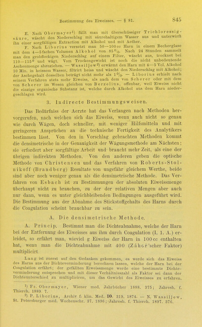 S45 E. Nach Obermayer1) fällt man mit überschüssiger Trich1oressig- säure,' wäscht den Niederschlag mit säurehaltigem Wasser aus und unterwirft ihn einer sorgfältigen Extraction mit Alkohol und mit Aether. F. Nach Liborius versetzt man 50—lOOcc Harn in einem Becherglase mit dem 4—5fachen Volumen Alkohol von 850/0. Nach 24 Stunden sammelt man den grobüockigen Niederschlag auf einem Filter, wäscht aus, trocknet bei 110 — 115° und wägt. Vom Trockengewicht ist noch die nicht unbedeutende Aschenmenge abzuziehen. — Wassiljew2) erwärmt den Harn mit 4—5 Vol. Alkohol 10 Min. in heissem Wasser, flltrirt heiss und wäscht den Niederschlag mit Alkohol; der Aschegehalt desselben beträgt nicht mehr als 1%. — Liborius erhielt nach seinem Verfahren stets mehr Eiweiss, als nach dem von Scher er oder mit dem von Scher er im Wesen gleichen von Berzelius, offenbar, weil Eiweiss nicht die einzige organische Substanz ist, welche durch Alkohol aus dem Harn nieder- geschlagen wird. 3. lndirecte Bestimrnungsweisen. Das Beclürfniss der Aerzte hat das Verlangen nach Methoden her- vorgerufen, nach welchen sich das Eiweiss, wenn auch nicht so genau wie durch Wägen, doch schneller, mit weniger Hilfsmitteln und mit geringeren Ansprüchen an die technische Fertigkeit des Analytikers bestimmen lässt. Von den in Vorschlag gebrachten Methoden kommt die densimetrische in der Genauigkeit der Wägungsmethode am Nächsten; sie erfordert aber sorgfältige Arbeit und braucht mehr Zeit, als eine der übrigen indirekten Methoden. Von den anderen geben die optische Methode von Christensen und das Verfahren von Roberts-Stol- nikoff (Brandberg) Resultate von ungefähr gleichem Werthe, beide sind aber noch weniger genau als die densimetrische Methode. Das Ver- fahren von Esbach ist zu Bestimmungen der absoluten Eiweissmenge überhaupt nicht zu brauchen, zu der der relativen Mengen aber auch nur dann, wenn es unter gleichbleibenden Bedingungen ausgeführt wird. Die Bestimmung aus der Abnahme des Stickstoffgehalts des Harns durch die Coagulation scheint brauchbar zu sein. A. Die densimetrische Methode. A. Princip. Bestimmt man die Dichteabnahme, welche der Harn bei der Entfernung des Eiweisses aus ihm durch Coagulation (I. 1. A.) er- leidet, so erfährt man, wieviel g Eiweiss der Harn in 100 cc enthalten hat, wenn man die Dichteabnahme mit 400 (Zäher'scher Faktor) multiplicirt. Lang ist zuerst auf den Gedanken gekommen, es werde sich das Eiweiss des Harns aus der Dichteverminderung berechnen lassen, welche der Harn bei der Coagulation erfährt; der gefällten Eiweissmenge werde eine bestimmte Dichte- verminderung entsprechen und mit dieser Verhältnisszahl als Faktor sei dann der Dichteunterschied zu multipliciren, um das Gewicht des Eiweisses zu erfahren. !) Fr. Obermayer, Wiener med. Jahrbücher 1888. 375; Jahresb. f. Thierch. 1889. 7. 2) P. Liborius, Archiv f. klin. Med. 10- 319. 1874. — N. Wassiljew, St. Petersburger med. Wochenschr. 37. 1896; Jahresb. f. Thierch. 1897. 376.