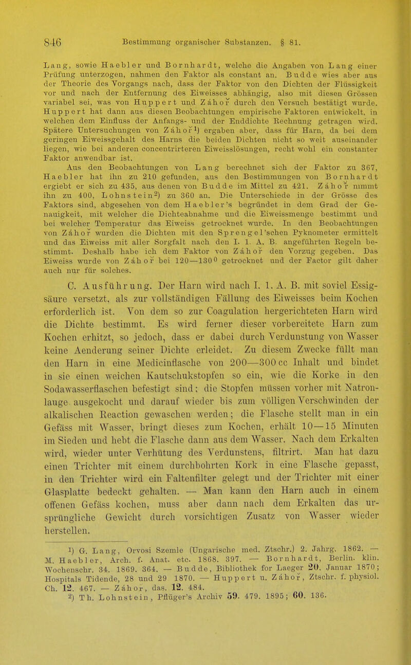 Lang, sowie Haebler und Bornhardt, welche die Angaben von Lang einer Prüfung unterzogen, nahmen den Faktor als constant an. Budde wies aber aus der Theorie des Vorgangs nach, dass der Paktor von den Dichten der Flüssigkeit vor und nach der Entfernung des Ei weisses abhängig, also mit diesen Grössen variabel sei, was von Huppert und Zähor durch den Versuch bestätigt wurde. Huppert hat dann aus diesen Beobachtungen empirische Faktoren entwickelt, in welchen dem Einfiuss der Anfangs- und der Enddichte Rechnung getragen wird. Spätere Untersuchungen von Zähor1) ergaben aber, dass für Harn, da bei dem geringen Eiweissgehalt des Harns die beiden Dichten nicht so weit auseinander liegen, wie bei anderen concentrirteren Eiweisslösungen, recht wohl ein constanter Paktor anwendbar ist. Aus den Beobachtungen von Lang berechnet sich der Faktor zu 367. Haebler hat ihn zu 210 gefunden, aus den Bestimmungen von Bornhardt ergiebt er sich zu 435, aus denen von Budde im Mittel zu 421. Zäho r nimmt ihn zu 400, Lohnstein2) zu 360 au. Die Unterschiede in der Grösse des Faktors sind, abgesehen von dem Haebler's begründet in dem Grad der Ge- nauigkeit, mit welcher die Dichteabnahme und die Eiweissmenge bestimmt und bei welcher Temperatur das Eiweiss getrocknet wurde. In den Beobachtungen von Zähor wurden die Dichten mit den Sprengel'sehen Pyknometer ermittelt und das Eiweiss mit aller Sorgfalt nach den I. 1. A. B. angeführten Kegeln be- stimmt. Deshalb habe ich dem Faktor von Zähof den Vorzug gegeben. Das Eiweiss wurde von Zähor bei 120 —130° getrocknet und der Factor gilt daher auch nur für solches. C. Ausführung. Der Harn wird nach I. 1. A. B. mit soviel Essig- säure versetzt, als zur vollständigen Fällung des Eiweisses heim Kochen erforderlich ist. Von dem so zur Coagulatiom hergerichteten Harn wird die Dichte bestimmt. Es wird ferner dieser vorbereitete Harn zum Kochen erhitzt, so jedoeb, dass er dabei durch Verdunstung von Wasser keine Aenderung seiner Dichte erleidet. Zu diesem Zwecke füllt man den Harn in eine Medieinflasehe von 200—300 cc Inhalt und bindet in sie einen weichen Kautschukstopfen so ein, wie die Korke in den Sodawasserflasehen befestigt sind: die Stopfen müssen vorher mit Natron- lauge ausgekocht, und darauf wieder bis zum völligen Verschwinden der alkalischen Reaction gewaschen werden; die Flasche stellt man in ein Gefäss mit Wasser, bringt dieses zum Kochen, erhält 10—15 Minuten im Sieden und hebt die Flasche dann aus dem Wasser. Nach dem Erkalten wird, wieder unter Verhütung des Verdunstens, filtrirt. Man hat dazu einen Trichter mit einem durchbohrten Kork in eine Flasche gepasst, in den Trichter wird ein Faltenfilter gelegt und der Trichter mit einer Glasplatte bedeckt gehalten. — Man kann den Harn auch in einem offenen Gefäss kochen, muss aber dann nach dem Erkalten das ur- sprüngliche Gewicht durch vorsichtigen Zusatz von Wasser wieder herstellen. !) G. Lang. Orvosi Szemle (Ungarische med. Ztschr.) 2. Jahrg. 1862. — M. Haebler, Arch. f. Anat. etc. 1868. 397. — Bornhardt, Berlin, klin. Wochenschr. 34. 1869. 364. — Budde, Bibliothek for Laeger 20. Januar 1870 ; Hospitals Tidende, 28 und 29 1870. — Huppert u. Zähor\ Ztschr. f. physiol. Ch. 12. 467. — Zähor, das. 12. 484. 2) Th. Lohnstein, Pfiüger's Archiv 59. 479. 1895; 60. 136.