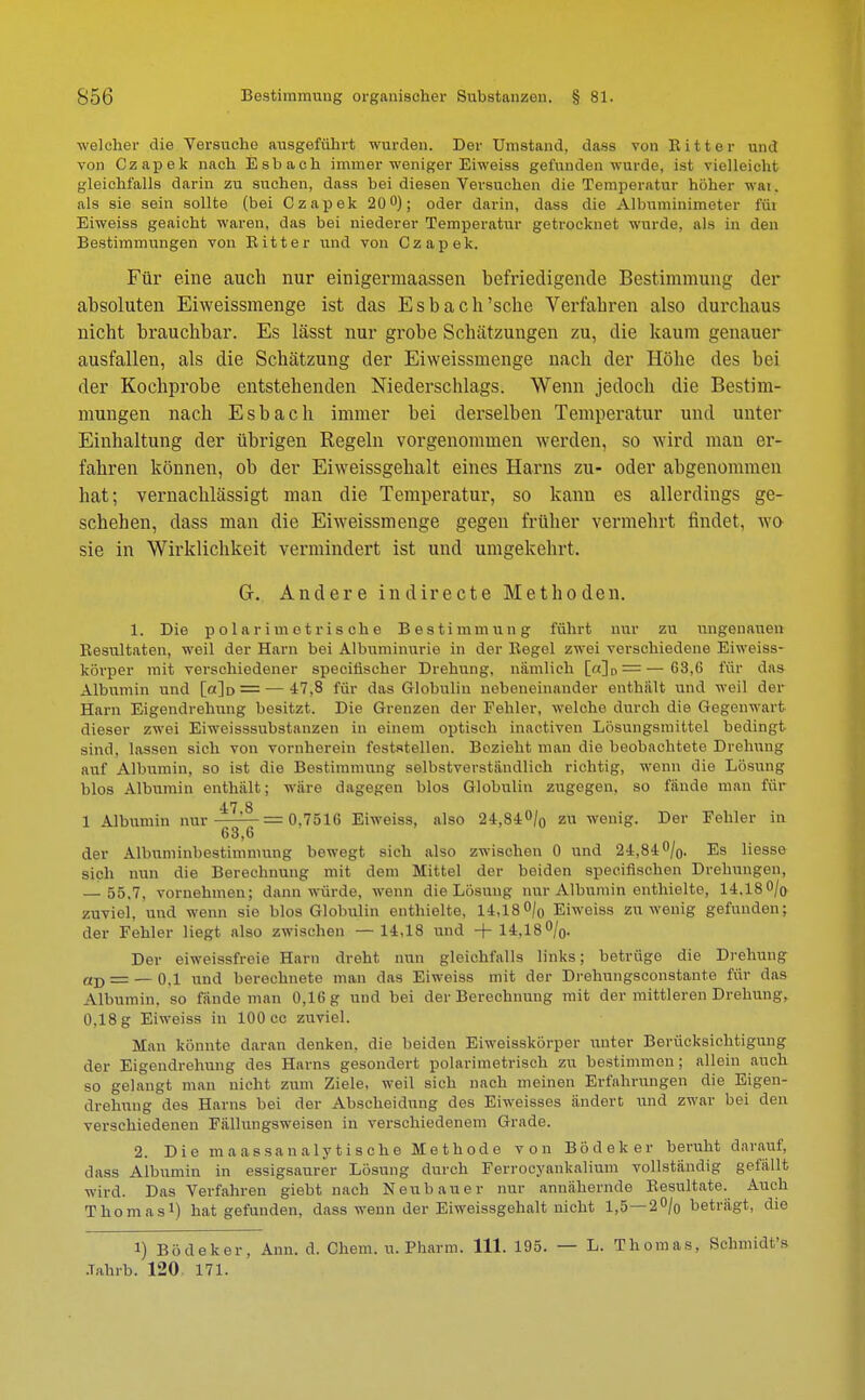 welcher die Versuche ausgeführt wurden. Der Umstand, dass von Ritter und von Czapek nach Esbach immer weniger Eiweiss gefunden wurde, ist vielleicht gleichfalls darin zu suchen, dass bei diesen Versuchen die Temperatur hoher wat. als sie sein sollte (bei Czapek 20°); oder darin, dass die Albuminimeter für Eiweiss geaicht waren, das bei niederer Temperatur getrocknet wurde, als in den Bestimmungen von Bitter und von Czapek. Für eine auch nur einigermaassen befriedigende Bestimmung der absoluten Eiweissmenge ist das Esbach'sehe Verfahren also durchaus nicht brauchbar. Es lässt nur grobe Schätzungen zu, die kaum genauer ausfallen, als die Schätzung der Eiweissmenge nach der Höhe des bei der Kochprobe entstehenden Niederschlags. Wenn jedoch die Bestim- mungen nach Esbach immer bei derselben Temperatur und unter Einhaltung der übrigen Regeln vorgenommen werden, so wird mau er- fahren können, ob der Eiweissgehalt eines Harns zu- oder abgenommen hat; vernachlässigt man die Temperatur, so kann es allerdings ge- schehen, dass man die Eiweissmenge gegen früher vermehrt findet, wo sie in Wirklichkeit vermindert ist und umgekehrt. G-. Andere indirecte Methoden. 1. Die polar im otris oh e Bestimmung führt nur zu ungenauen Resultaten, weil der Harn bei Albuminurie in der Eegel zwei verschiedene Eiweiss- körper mit verschiedener speciflscher Drehung, nämlich [«]n = —63,6 für das Albumin und [o]d — ■— 47,8 für das Globulin nebeneinander enthält und weil der Harn Eigendrehung besitzt. Die Grenzen der Fehler, welche durch die Gegenwart dieser zwei Eiweisssubstanzen in einem optisch inactiven Lösungsmittel bedingt sind, lassen sich von vornherein feststellen. Bezieht man die beobachtete Drehung auf Albumin, so ist die Bestimmung selbstverständlich richtig, wenn die Lösung blos Albumin enthält; wäre dagegen blos Globulin zugegen, so fände man für 4.7 8 1 Albumin nur — = 0.751G Eiweiss, also 24,84% zu wenig. Der Fehler in 63,6 der Albuminbestimnmng bewegt sich also zwischen 0 und 24,84 %. Es Hesse sieh nun die Berechnung mit dem Mittel der beiden speeiiischen Drehungen, — 55,7, vornehmen; dann würde, wenn die Lösung nur Albumin enthielte, 14.18 0/o zuviel, und wenn sie blos Globulin enthielte, 14,18% Eiweiss zuwenig gefunden; der Fehler liegt also zwischen —14,18 und +14,18%. Der eiweissfroie Harn dreht nun gleichfalls links; betrüge die Drehung aD = — 0,1 und berechnete man das Eiweiss mit der Drehungsconstante für das Albumin, so fände man 0,16 g und bei der Berechnung mit der mittleren Drehung. 0.18 g Eiweiss in 100 cc zuviel. Man könnte daran denken, die beiden Eiweisskörper unter Berücksichtigung der Eigendrehnng des Harns gesondert polarimetrisch zu bestimmen; allein auch so gelangt man nicht zwm Ziele, weil sich nach meinen Erfahrungen die Eigen- drehnng des Harns bei der Abscheidung des Eiweisses ändert und zwar bei den verschiedenen Fällungsweisen in verschiedenem Grade. 2. Die maassanalytische Methode von Bödeker beruht darauf, dass Albumin in essigsamer Lösung durch Ferrocyankalium vollständig gelallt wird. Das Verfahren giebt nach Neubauer nur annähernde Resultate. Auch Thomas1) hat gefunden, dass wenn der Eiweissgehalt nicht 1,5—2% beträgt, die 1) Bödeker, Ann. d. Chem. u. Pharm. 111. 195. — L. Thomas, Schmidt's Jahrb. 120 171.