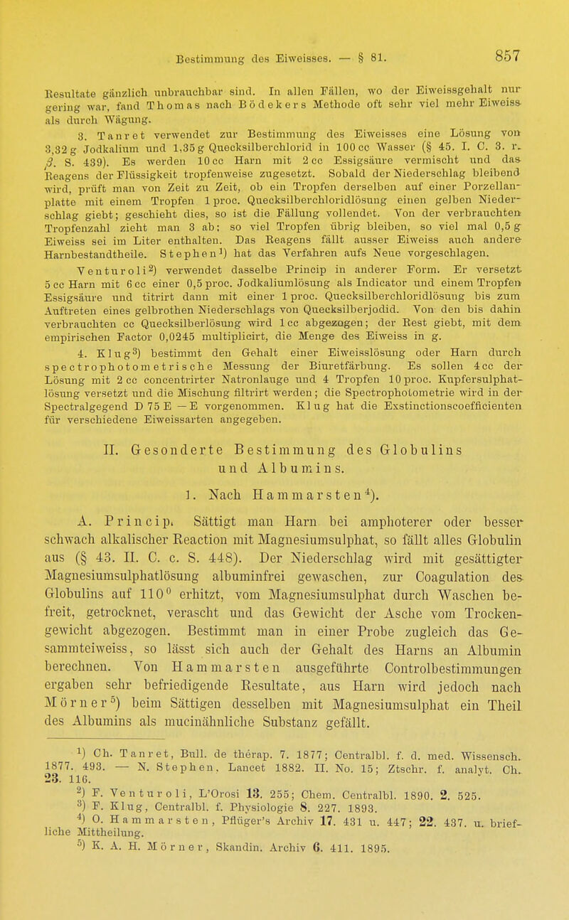 Resultate gänzlich unbrauchbar sind. In allen Fallen, wo der Eiweissgehalt nur gering war, fand Thomas nach Bödekers Methode oft sehr viel mehr Eiweiss als durch Wägung. 3. Tanret verwendet zur Bestimmung des Eiweisses eine Lösung von 3,32 g Jodkalium und 1,35 g Quecksilberchlorid in 100 cc Wasser (§ 45. I. C. 3. r. 3. S. 439). Es werden 10 cc Harn mit 2 cc Essigsäure vermischt und das- Beagens der Flüssigkeit tropfenweise zugesetzt. Sobald der Niederschlag bleibend wird, prüft man von Zeit zu Zeit, ob ein Tropfen derselben auf einer Porzellan- platte mit einem Tropfen 1 proc. Quecksilberehloridlösung einen gelben Nieder- schlag giebt; geschieht dies, so ist die Fällung vollendet. Von der verbrauchten Tropfenzahl zieht man 3 ab: so viel Tropfen übrig bleiben, so viel mal 0,5g Eiweiss sei im Liter enthalten. Das Beagens fällt ausser Eiweiss auch andere- Harnbestandtheüe. Stephen1) hat das Verfahren aufs Neue vorgeschlagen. Venturoli2) verwendet dasselbe Princip in anderer Form. Er versetzt 5 cc Harn mit 6 cc einer 0,5 proc. Jodkaliumlösung als Indicator und einem Tropfen Essigsäure und titrirt dann mit einer 1 proc. Quecksilberehloridlösung bis zum Auftreten eines gelbrothen Niederschlags von Quecksilberjodid. Von den bis dahin verbrauchten cc Quecksilberlösung wird 1 cc abgezogen; der Best giebt, mit dem empirischen Factor 0,0245 multiplicirt, die Menge des Eiweiss in g. 4. Klug3) bestimmt den Gehalt einer Eiweisslösung oder Harn durch spe c t rophot om e t ri s ch e Messung der Biuretfärbung. Es sollen 4cc der Lösung mit 2 cc concentrirter Natronlauge und 4 Tropfen 10 proc. Kupfersulphat- lösung versetzt und die Mischung filtrirt werden; die Spectrophotometrie wird in der Spectralgegend D 75 E — E vorgenommen. Klug hat die Exstinctionscoefflcienten für verschiedene Eiweissarten angegeben. II. Gesonderte Bestimmung des Globulins und Albumin s. 1. Nacb Hammarsten4). A. Princip. Sättigt man Harn bei amplioterer oder besser schwach alkalischer Reaction mit Magnesiumsulphat, so fällt alles Globulin aus (§ 43. II. C. c. S. 448). Der Niederschlag wird mit gesättigter Magnesiumsulphatlösung albuminfrei gewaschen, zur Coagulation des- Globulins auf 110° erhitzt, vom Magnesiumsulphat durch Waschen be- freit, getrocknet, verascht und das Gewicht der Asche vom Trocken- gewicht abgezogen. Bestimmt man in einer Probe zugleich das Ge- sammteiweiss, so lässt sich auch der Gehalt des Harns an Albumin berechnen. Von Hammarsten ausgeführte Controlbestimmungen ergaben sehr befriedigende Resultate, aus Harn wird jedoch nach Monier5) beim Sättigen desselben mit Magnesiumsulphat ein Theil des Albumins als mucinähnliche Substanz gefällt. 1) Ch. Tanret, Bull, de therap. 7. 1877; Centralbl. f. d. med. Wissensch. 1877. 493. — N. Stephen, Lancet 1882. II. No. 15; Ztschr. f. analvt. Ch 23. 116. 2) F. Venturoli, L'Orosi 13. 255; Chem. Centralbl. 1890. 2. 525. 3) F. Klug, Centralbl. f. Physiologie 8. 227. 1893. 4) O. Hammarsten, Pflüger's Archiv 17. 431 u. 447; 22. 437. u. brief- liche Mittheilung. °) K. A. H. Mörner, Skandin. Archiv 6. 411. 1895.
