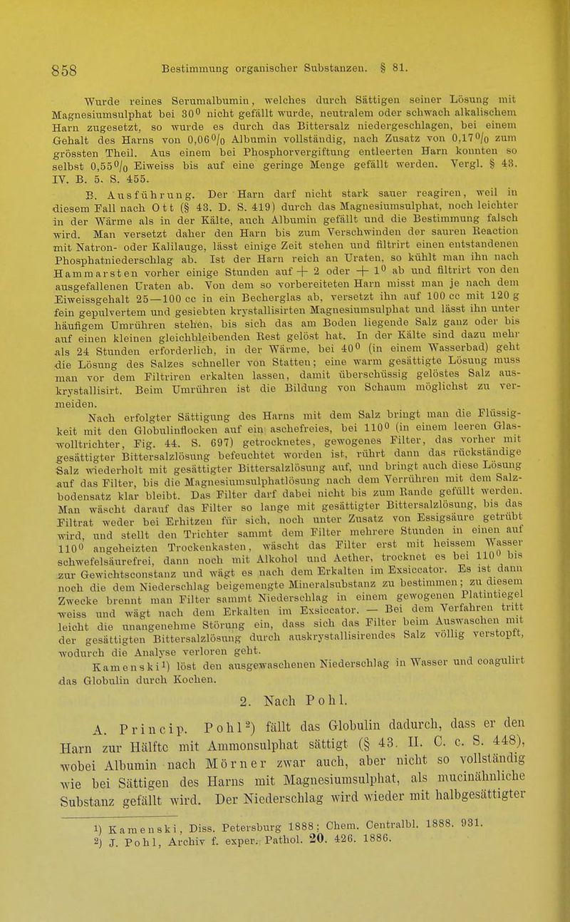 Wurde reines Serumalbumiu, welches durch Sättigen seiner Lösung mit Magnesiumsulphat bei 30° nicht gefallt wurde, neutralem oder schwach alkalischem Harn zugesetzt, so wurde es durch das Bittersalz niedergeschlagen, bei einem Gehalt des Harns von 0,06% Albumin vollständig, nach Zusatz von 0,17O/o zum grössten Theil. Aus einem bei Phosphorvergiftung entleerten Harn konnten so selbst 0,55°/0 Eiweiss bis auf eine geringe Menge gefällt werden. Vergl. § 48. IV. B. 5. S. 455. B. Ausführung. Der Harn darf nicht stark sauer reagiren, weil in diesem Fall nach O 11 (§ 43. D. S. 419) durch das Magnesiumsulphat, noch leichter in der Wärme als in der Kälte, auch Albumin gefällt und die Bestimmung falsch wird. Man versetzt daher den Harn bis zum Verschwinden der sauren Keaction mit Natron- oder Kalilauge, lässt einige Zeit stehen und filtrirt einen entstandenen Phosphatniederschlag ab. Ist der Harn reich an Uraten, so kühlt man ihn nach Hammarsten vorher einige Stunden auf + 2 oder + 1° ab und filtrirt von den ausgefallenen Uraten ab. Vou dem so vorbereiteten Harn misst man je nach dem Eiweissgehalt 25—100 cc in ein Becherglas ab, versetzt ihn auf 100 cc mit 120 g fein gepulvertem und gesiebten krystallisirten Magnesiumsulphat und lässt ihn unter häufigem Umrühren stehen, bis sich das am Boden liegende Salz ganz oder bis auf einen kleinen gleichbleibenden Rest gelöst hat. In der Kälte sind dazu mehr als 24 Stunden erforderlich, in der Wärme, bei 40° (in einem Wasserbad) geht die Lösung des Salzes schneller von Statten; eine warm gesättigte Lösung muss man vor dem Filtriren erkalten lassen, damit überschüssig gelöstes Salz aus- krystallisirt. Beim Umrühren ist die Bildung von Schaum möglichst zu ver- meiden. Nach erfolgter Sättigung des Harns mit dem Salz bringt man die Flüssig- keit mit den Globulinflocken auf ein aschefreies, bei 1100 (üj einem leeren Glas- wolltrichter, Fig. 44. S. 697) getrocknetes, gewogenes Filter, das vorher mit gesättigter Bittersalzlösung befeuchtet worden ist. rührt dann das rückstandige Salz wiederholt mit gesättigter Bittersalzlösung auf, und bringt auch diese Losung auf das Filter, bis die Magnesiumsulphatlösung nach dem Verrühren mit dem Salz- bodensatz klar bleibt. Das Filter darf dabei nicht bis zum Rande gefüllt werden. Man wäscht darauf das Filter so lange mit gesättigter Bittersalzlosung, bis das Filtrat weder bei Erhitzen für sich, noch unter Zusatz von Essigsaure getrübt wird und stellt den Trichter sammt dem Filter mehrere Stunden in einen auf 110« „„geheizten Trockenkasten, wäscht das Filter erst mit heissem Wasser SOhwefelsäurefrei, dann noch mit Alkohol und Aether, trocknet es bei 110 bis zur Gewichtsconstanz und wagt es nach dem Erkalten im Exsiccator. Es ist dann noch die dem Niederschlag beigemengte Mineralsubstanz zu bestimmen; zu diesem Zwecke brennt man Filter sammt Niederschlag in einem gewogenen P atintiegel Tveiss und wägt nach dem Erkalten im Exsiccator. - Bei dem Verfahren tritt leicht die unangenehme Störung ein, dass sich das Filter beim Auswaschen mit der gesättigten Bittersalzlösung durch auskrystallisirendes Salz völlig verstopft, wodurch die Analvse verloren geht. Kamen Ski*) iöst den ausgewaschenen Niederschlag in Wasser und coagiilirt das Globulin durch Kochen. 2. Nach Pohl. A. Princip. Pohl2) fällt das Glohulin dadurch, dass er den Harn zur Hälfte mit Ammonsulphat sättigt (§ 43. II. C. c. S. 448), wobei Albumin nach Monier zwar auch, aber nicht so vollständig wie bei Sättigen des Harns mit Magnesiumsulphat, als mucinähnhehe Substanz gefällt wird. Der Niederschlag wird wieder mit halbgesättigter 1) Kamenski, Diss. Petersburg 1888: Chem. Centralbl. 1888. 981. 2) J. Pohl, Archiv f. exper. Pathol. 20. 426. 1886.