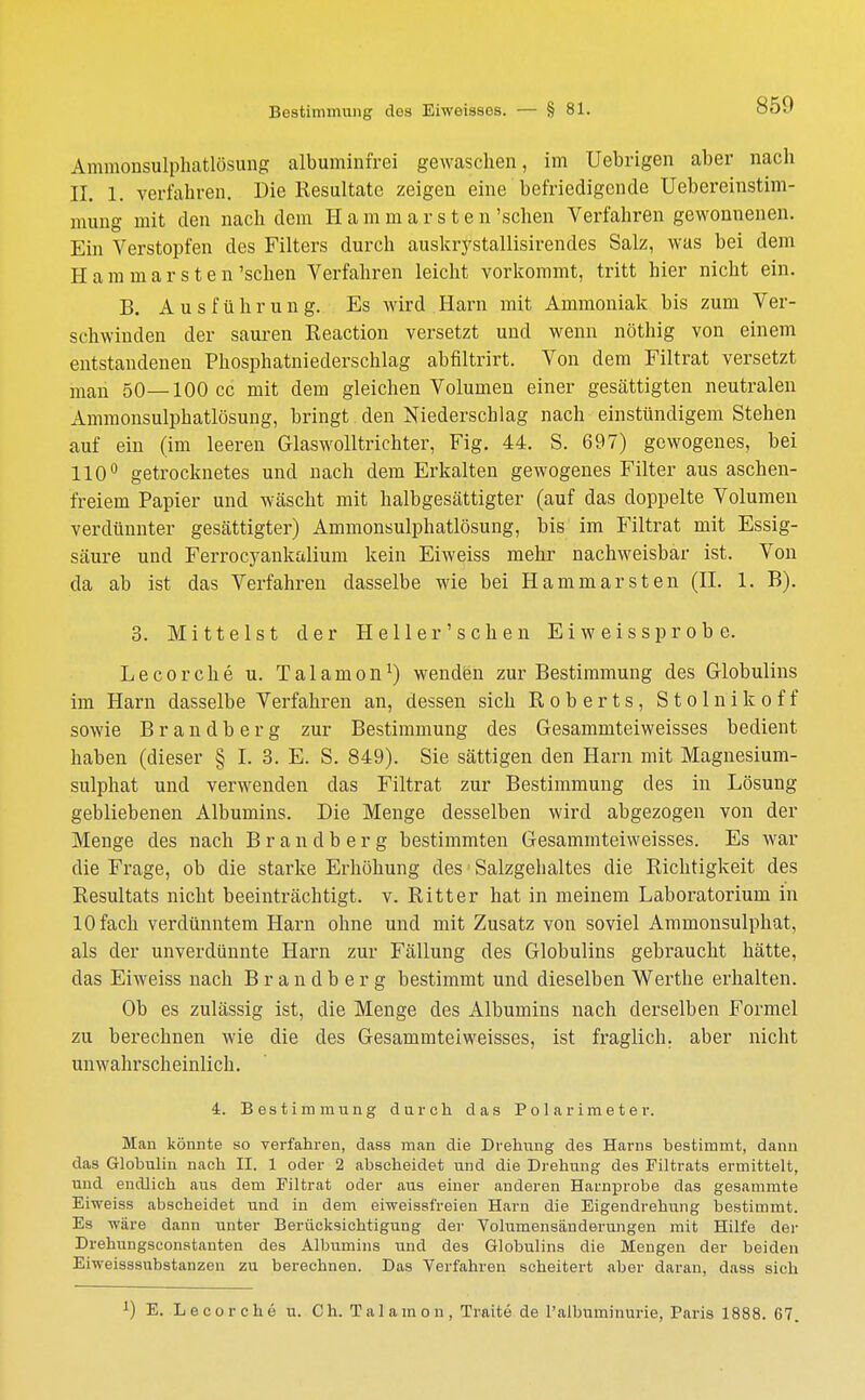 Ämmönsulphatlösung albuminfrei gewaschen, im Uebrigen aber nach II. 1. verfahren. Die Resultate zeigen eine befriedigende Uebereinstim- mung mit den nach dem Haminarsten 'sehen Verfahren gewonnenen. Ein Verstopfen des Filters durch auskrystallisirendes Salz, was bei dem H a m m a r s t e n 'sehen Verfahren leicht vorkommt, tritt hier nicht ein. B. Ausführung. Es wird Harn mit Ammoniak bis zum Ver- schwinden der sauren Eeaction versetzt und wenn nöthig von einem entstandenen Phosphatniederschlag abfiltrirt. Von dem Filtrat versetzt man 50—100 cc mit dem gleichen Volumen einer gesättigten neutralen Ämmönsulphatlösung, bringt den Niederschlag nach einstündigem Stehen auf ein (im leeren Glaswolltrichter, Fig. 44. S. 697) gewogenes, bei 110° getrocknetes und nach dem Erkalten gewogenes Filter aus aschen- freiem Papier und wäscht mit halbgesättigter (auf das doppelte Volumen verdünnter gesättigter) Ämmönsulphatlösung, bis im Filtrat mit Essig- säure und Ferrocyankalium kein Eiweiss mehr nachweisbar ist. Von da ab ist das Verfahren dasselbe wie bei Hammarsten (II. 1. B). 3. Mittelst der Heller'sehen Eiweiss probe. Lecorche u. Talamon1) wenden zur Bestimmung des Globulins im Harn dasselbe Verfahren an, dessen sich Roberts, Stolnikoff sowie Brandberg zur Bestimmung des Gesammteiweisses bedient haben (dieser § I. 3. E. S. 849). Sie sättigen den Harn mit Magnesium- sulphat und verwenden das Filtrat zur Bestimmung des in Lösung gebliebenen Albumins. Die Menge desselben wird abgezogen von der Menge des nach Brandberg bestimmten Gesammteiweisses. Es war die Frage, ob die starke Erhöhung des Salzgehaltes die Richtigkeit des Resultats nicht beeinträchtigt, v. Ritter hat in meinem Laboratorium in 10 fach verdünntem Harn ohne und mit Zusatz von soviel Ammonsulphat, als der unverdünnte Harn zur Fällung des Globulins gebraucht hätte, das Eiweiss nach Brandberg bestimmt und dieselben Werthe erhalten. Ob es zulässig ist, die Menge des Albumins nach derselben Formel zu berechnen wie die des Gesammteiweisses, ist fraglich, aber nicht unwahrscheinlich. 4. Bestimmung durch das Polarimeter. Man könnte so verfahren, dass man die Drehung des Harns bestimmt, dann das Globulin nach II. 1 oder 2 abscheidet und die Drehung des Filtrats ermittelt, und endlich aus dem Piltrat oder aus einer anderen Harnprobe das gesammte Eiweiss abscheidet und in dem eiweissfreien Harn die Eigendrehung bestimmt. Es wäre dann unter Berücksichtigung der Vohvmensäuderungen mit Hilfe der Drehungseonstanten des Albumins und des Globulins die Mengen der beiden Erweisssubstanzen zu berechnen. Das Verfahren scheitert aber daran, dass sich J) E. Lecorche u. Ch. Talamon, Traite de l'albuminurie, Paris 1888. 67.