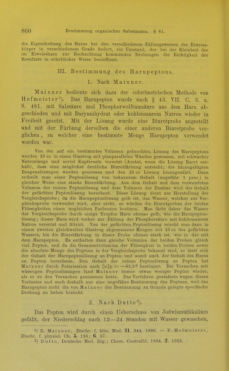 die Eigendrehung des Harns bei den verschiedenen Fällungsweisen der Eiweiss- körper in verschiedenem Grade ändert, ein Umstand, der bei der Kleinheit der im Ehveissham zur Beobachtung kommenden Drehungen die Richtigkeit der Resultate in erheblicher Weise beeinflusst. III. Bestimmung des Harnpeptons. 1. Nach Maixner. M aixner hediente sich dazu der colorimetrischen Methode von Hofmeister1). Das Harnpepton wurde nach § 43. VII. C. 3. a. S. 481. mit Salzsäure und Phosphorwolframsäure aus dem Harn ab- geschieden und mit Baryumhydrat oder kohlensaurem Natron wieder in Freiheit gesetzt. Mit der Lösung wurde eine Biuretprobe angestellt und mit der Färbung derselben die einer anderen Biuretprobe ver- glichen , zu welcher eine bestimmte Menge Harnpepton verwendet worden war. Von der auf ein bestimmtes Volumen gebrachten Lösung des Harnpeptons werden 20 cc in einen Glastrog mit planparallelen Wänden gemessen, mit schwacher Natronlauge und soviel Kupfersalz versetzt (Acetat, wenn die Lösung Baryt ent- halt), dass eine möglichst deutliche Biuretfärbung entsteht; die hinzugefügten Reagenslösungen werden gemessen \ind den 20 cc Lösung hinzugezählt. Dann ertheilt man einer Peptonlösung von bekanntem Gehalt (ungefähr 1 proc.) in gleicher Weise eine starke Biuretfärbung. Aus dem Gehalt und dem verwendeten Volumen der reinen Peptonlösung und dem Volumen der Zusätze wird der Gehalt der gefärbten Peptonlösung berechnet. Diese Lösung dient zur Herstellung der Vergleichsprobe ; da die Harnpeptonlösung gelb ist, das Wasser, welches zur Ver- gleichsprobe verwendet wird, aber nicht, so würden die Biuretproben der beiden Flüssigkeiten einen ungleichen Farbenton besitzen. Man färbt daher das Wasser der Vergleichsprobe durch einige Tropfen Harn ebenso gelb, wie die Harnpepton- lösung ; dieser Harn wird vorher zur Fällung der Phosphorsäure mit kohlensaurem Natron versetzt und riltrirt. Von der gefärbten Peptonlösung mischt man dann in einem zweiten gleichweiten Glastrog abgemessene Mengen mit 20 cc des gefärbten Wassers, bis die Biuretfärbung in dieser Probe ebenso stark ist, wie in der mit dem Harnpepton. Es enthalten dann gleiche Volumina der beiden Proben gleich viel Pepton, und da die Gesammtvolumina der Flüssigkeit in beiden Proben sowie die absolute Menge des Peptons in der Vergleichsprobe bekannt sind, so lässt sich der Gehalt der Harnpeptonlösung an Pepton und somit auch der Gehalt des Harns an Pepton berechnen. Den Gehalt der reinen Peptonlösung an Pepton hat Maixner durch Polarisation nach [«]d ——68,5° bestimmt. Bei Versuchen mit wässrigen Peptonlösungen fand Maixner immer etwas weniger Pepton wieder, als er zu den Versuchen genommen hatte. Das Verfahren gestattete wegen dieses Verlustes und auch deshalb nur eine ungefähre Bestimmung des Peptons, weil das Harnpepton nicht die Ton Maixner der Bestimmung zu Grunde gelegte speeifische Drehung zu haben braucht. 2. Nach Dutto2). Das Pepton wird durch einen Ueberschuss von Jodwismuthkalium gefällt, der Niederschlag nach 12—24 Stunden mit Wasser gewaschen, !) E. Maixner, Ztschr. f. klin. Med. 11. 344. 1886. — F. Hofmeister, Ztschr. f. physich Oh. 5. 135; 6. 57. 2) Dutto, Deutsche Med. Ztg.; Chem. Centralbl. 1894. 2. 1022.