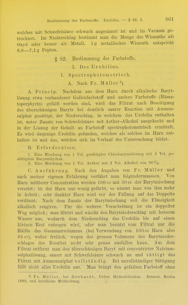 si;i welches mit Schwefelsäure schwach angesäuert ist und im Vacuum ge- trocknet. Im Niederschlag bestimmt man die Menge des Wismuths als Oxyd oder besser als Metall, lg metallisches Wismuth entspricht 6,8—7,1g Pepton. § 82. Bestimmung der Farbstoffe. I. Des Urobilins. 1. Spectr ophotometrisch. A. Nach Fr. Müller x). A. Princip. Nachdem aus dem Harn durch alkalische Baryt- lösung etwa vorhandener Gallenfarbstoff und andere Farbstoffe (Häma- toporphyrin) gefällt worden sind, wird das Filtrat nach Beseitigung des überschüssigen Baryts bei deutlich saurer Reaction mit Ammon- sulphat gesättigt, der Niederschlag, in welchem das Urobilin enthalten ist, unter Zusatz von Schwefelsäure mit Aether-Alkohol ausgekocht und in der Lösung der Gehalt an Farbstoff spectrophotometrisch ermittelt. Es wird dasjenige Urobilin gefunden, welches als solches im Harn ent- halten ist und das, welches sich im Verlauf der Untersuchung bildet. B. Erfordernisse. 1. Eine Mischung von 1 Vol. gesättigter Chlorbaryumlösung mit 2 Yol. ge- sättigtem Baryumhydrat. 2. Eine Mischung von 1 Vol. Aether mit 2 Yol. Alkohol von 96%. C. Ausführung. Nach den Angaben von Fr. Müller und nach meiner eigenen Erfahrung verfährt man folgend er inaassen. Von Harn mittlerer Concentration werden 100 cc mit 30 cc der Barytmischung versetzt; ist der Harn nur wenig gefärbt, so nimmt man von ihm mehr in Arbeit; sehr dunkler Harn wird vor der Fällung auf das Doppelte verdünnt. Nach dem Zusatz der Barytmischung soll die Flüssigkeit alkalisch reagiren. Für die weitere Verarbeitung ist ein doppelter Weg möglich; man filtrirt und wäscht den Barytniederschlag mit heissem Wasser aus, wodurch dem Niederschlag das Urobilin bis auf einen kleinen Rest entzogen wird, oder man benützt vom Filtrat nur die Hälfte des Gesammtvolumens (bei Verwendung von 100 cc Harn also 65 cc), wobei freilich, wegen des grossen Volumens des Barytnieder- schlages das Resultat nicht sehr genau ausfallen kann. Aus dem Filtrat entfernt man den überschüssigen Baryt mit concentrirter Natrium- sulphatlösung, säuert mit Schwefelsäure schwach an und sättigt das Filtrat mit Ammonsulphat vollständig. Bei unvollständiger Sättigung fällt nicht alles Urobilin aus. Man bringt den gefällten Farbstoff ohne J) Fr. Müller, bei Gerhardt, Ueber Hydrobilirubin. Dissert. Berlin
