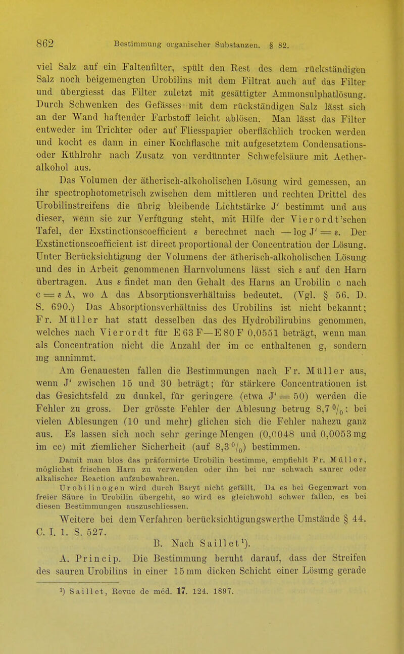viel Salz auf ein Faltenfilter, spült den Rest des dem rückständigen Salz noch beigemengten Urobilins mit dem Filtrat auch auf das Filter und übergiesst das Filter zuletzt mit gesättigter Ammonsulpbatlüsung. Durch Schwenken des Gefässes mit dem rückständigen Salz lässt sieb an der Wand haftender Farbstoff leicht ablösen. Man lässt das Filter entweder im Trichter oder auf Fliesspapier oberflächlich trocken werden und kocht es dann in einer Kochflasche mit aufgesetztem Condensations- oder Kühlrohr nach Zusatz von verdünnter Schwefelsäure mit Aether- alkohol aus. Das Volumen der ätherisch-alkoholischen Lösung wird gemessen, an ihr spectrophotometrisch zwischen dem mittleren und rechten Drittel des Urobilinstreifens die übrig bleibende Lichtstärke J' bestimmt und aus dieser, wenn sie zur Verfügung steht, mit Hilfe der Vier or dt'sehen Tafel, der Exstinctionscoefficient e berechnet nach — log J' = s. Der Exstinctionscoefficient ist direct proportional der Concentration der Lösung. Unter Berücksichtigung der Volumens der ätherisch-alkoholischen Lösung und des in Arbeit genommenen Harnvolumens lässt sich e auf den Harn übertragen. Aus 8 findet man den Gehalt des Harns an Urobilin c nach c — s A, wo A das Absorptionsverhältniss bedeutet. (Vgl. § 56. D. S. 690.) Das Absorptionsverhältniss des Urobilins ist nicht bekannt; Fr. Müller hat statt desselben das des Hydrobilirubins genommen, welches nach Vi er or dt für E63F—E80F 0,0551 beträgt, wenn man als Concentration nicht die Anzahl der im cc enthaltenen g, sondern mg annimmt. Am Genauesten fallen die Bestimmungen nach Fr. Müller aus, wenn J' zwischen 15 und 30 beträgt; für stärkere Concentrationen ist das Gesichtsfeld zu dunkel, für geringere (etwa J' = 50) werden die Fehler zu gross. Der grösste Fehler der Ablesung betrug 8,7 °/0; bei vielen Ablesungen (10 und mehr) glichen sich die Fehler nahezu ganz aus. Es lassen sich noch sehr geringe Mengen (0,0048 und 0,0053 mg im cc) mit ziemlicher Sicherheit (auf 8,3 °/0) bestimmen. Damit man blos das priiformirte Urobilin bestimme, empfiehlt Fr. Müller, möglichst frischen Harn zu verwenden oder ihn bei nur schwach saurer oder alkalischer Reaetion aufzubewahren. Urobilinogen wird durch Baryt nicht gefällt. Da es bei Gegenwart von freier Säure in Urobilin übergeht, so wird es gleichwohl schwer fallen, es bei diesen Bestimmungen auszuschliessen. Weitere bei dem Verfahren berücksichtigungswerthe Umstände § 44. C. I. 1. S. 527. B. Nach Saillet1). A. Princip. Die Bestimmung beruht darauf, dass der Streifen des sauren Urobilins in einer 15 mm dicken Schicht einer Lösung gerade !) Saillet, Revue de med. 17. 124. 1897.