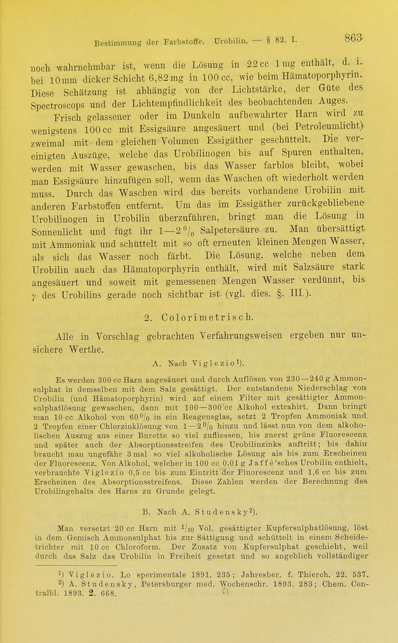 noch wahrnehmbar ist, wenn die Lösung in 22 cc lmg enthält, d. i. bei 10mm dicker Schicht 6,82mg inlOOcc, wie beim Hämatoporphyrm. Diese Schätzung ist abhängig von der Lichtstärke, der Güte des Spectroscops und der Lichtempfindlichkeit des beobachtenden Auges. Frisch gelassener oder im Dunkeln aufbewahrter Harn wird zu wenigstens 100 cc mit Essigsäure angesäuert und (bei Petroleumlicht) zweimal mit • dem 1 gleichen Volumen Essigäther geschüttelt. Die ver- einigten Auszüge, welche das Urobilinogen bis auf Spuren enthalten, werden mit Wasser gewaschen, bis das Wasser farblos bleibt, wobei man Essigsäure hinzufügen soll, wenn das Waschen oft wiederholt werden muss. Durch das Waschen wird das bereits vorhandene Urobilin mit anderen Farbstoffen entfernt. Um das im Essigäther zurückgebliebene Urobilinogen in Urobilin überzuführen, bringt man die Lösung in Sonnenlicht und fügt ihr 1—2% Salpetersäure zu. Man übersättigt mit Ammoniak und schüttelt mit so oft erneuten kleinen Mengen Wasser, als sich das Wasser noch färbt. Die Lösung, welche neben dem Urobilin auch das Hämatoporphyrin enthält, wird mit Salzsäure stark angesäuert und soweit mit gemessenen Mengen Wasser verdünnt, bis y des Urobilins gerade noch sichtbar ist (vgl. dies. §. III.). 2. Colorimetrisch. Alle in Vorschlag gebrachten Verfahrungsweisen ergeben nur un- sichere Werthe. A. Nach Viglezio1). Es werden 300 cc Harn angesäuert und durch Auflösen von 230—240 g Amraon- sulphat in demselben mit dem Salz gesättigt. Der entstandene Niederschlag von Urobilin (und Hämatoporphyrin) wird auf einem Filter mit gesättigter Ammon- sulphatlösung gewaschen, dann mit 100 —300'cc Alkohol extrahirt. Dann bringt man 10 cc Alkohol von 60% in ein Beagensglas, setzt 2 Tropfen Ammoniak und 2 Tropfen einer Chlorzinklösung von 1—2% hinzu und lässt nun von dem alkoho- lischen Auszug aus einer Bürette so viel zufliessen, bis zuerst grüne Fluorescenz und später auch der Absorptionsstreifen des TJrobilinzinks auftritt; bis dahin braucht man ungefähr 3 mal so viel alkoholische Lösung als bis zum Erscheinen der Fluorescenz. Von Alkohol, welcher in 100 cc 0,01 g Jaf f e'sches Urobilin enthielt, verbrarichte Viglezio 0,5 cc bis zum Eintritt der Fluorescenz und 1,6 uc bis zum Erscheinen des Absorptionsstreifens. Diese Zahlen werden der Berechnung des Urobilingehalts des Harns zu Grunde gelegt. B. Nach A. Studensky2). Man versetzt 20 cc Harn mit 1/io Vol. gesättigter Kupfersulphatlösung, löst in dem Gemisch Ammonsulphat bis zur Sättigung und schüttelt in einem Scheide- trichter mit 10 cc Chloroform. Der Zusatz von Kupfersulphat geschieht, weil durch das Salz das Urobilin in Freiheit gesetzt und so angeblich vollständiger 1) Viglezio. Lo sperimentale 1891. 235; Jahresber. f. Thierch. 22. 537. 2) A. Studensky, Petersburger med. Wochenschr. 1893. 283; Chem. Cen- tralbl. 1893. 2. 668.