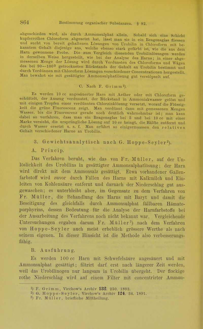 abgeschieden wird, als durch Ammonsulphat allein. Sobald sich eine Schicht kupferrotb.es Chloroform abgesetzt hat, lässt man sie in ein Reagensglas liiessen und sucht von bereit gehaltenen Lösungen von Urobilin in Chloroform mit be- kanntem Gehalt diejenige aus, welche ebenso stark gefärbt ist, wie die aus dem Harn gewonnene Probe. Die zum Vergleich dienenden Urobilinlösungen werden in derselben Weise hergestellt, wie bei der Analyse des Harns; in einer abge- messenen Menge der Lösung wird durch Verdunsten des Chloroforms und Wägen •des bei 90—100 getrockneten Rückstands der Gehalt an Urobilin bestimmt una ■durch Verdünnen mit Chloroform Lösungen verschiedener Concentrationen hergestellt. Man bewahrt sie mit gesättigter Ammonsulphatlösung gut verstöpselt auf. C. Nach F. Grimm1). Es werden 10 cc angesäuerter Harn mit Aether oder mit Chloroform ge- schüttelt, der Auszug verdunstet, der Bückstand in Ammoniakwasser gelöst und mit einigen Tropfen einer verdünnten Chlorzinklösung versetzt, worauf die Flüssig- keit die grüne Fluorescenz zeigt. Man verdünnt dann mit gemessenen Mengen Wasser, bis die Fluorescenz gerade noch deutlich wahrnehmbar ist; man kann •dabei so verfahren, dass man ein Reagensglas bei 5 und bei 10 cc mit einer Marke versieht, die ursprüngliche Lösung auf 10 cc bringt, die Hälfte entfernt und durch Wasser ersetzt u. s. f. Man erfährt so einigermaassen den relativen Gehalt verschiedener Harne an Urobilin. 3. Gewichtsanalytisch nach G. Hoppe-Seyler2). A. Princip. Das Verfahren beruht, wie das von Fr. Müller, auf der Un- lüslichkeit des Urobüins in gesättigter Ammonsulphatlösung; der Harn wird direkt mit dem Ammonsalz gesättigt. Etwa vorhandener Gallen- farbstoff wird zuvor durch Fällen des Harns mit Kalkmilch und Ein- leiten von Kohlensäure entfernt und darnach der Niederschlag gut aus- gewaschen; es unterbleibt aber, im Gegensatz zu dem Verfahren von Fr. Müller, die Behandlung des Harns mit Baryl und damit die Beseitigung des gleichfalls durch Ammonsulphat fällbaren Hämato- porphyrins, dessen Bedeutung für die Analyse der Harnfarbstoffe bei der Ausarbeitung dos Verfahrens noch nicht bekannt war. Vergleichende Untersuchungen ergaben darum Er. Müller3) nach dem Verfahren von Hopp e-Se vier auch meist erheblich grössere Werthe als nach seinem eigenen. In dieser Hinsicht ist die Methode also verbesserungs- fähig. B. Ausführung. Es werden 100 cc Harn mit Schwefelsäure angesäuert und mit Ammonsulphat gesättigt ; filtrirt darf erst nach längerer Zeit werden, weil das Urobilinogen nur langsam in Urobilin übergebt. Der flockige rothe Niederschlag wird auf einem Filter mit concentrirter Ammon- !) F. Grimm, Virchow's Archiv 132. 250. 1893. 2) G. Hoppe-Seyler, Virchow's Archiv 124. 34. 1891. 3) Fr. Müller, briefliche Mittheilung.