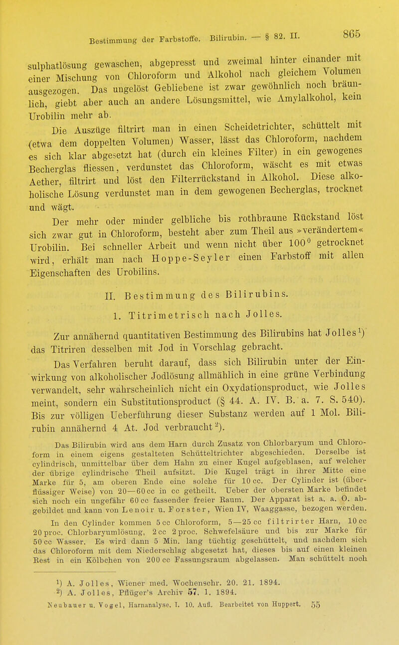 Bestimmung der Farbstoffe. Bilirubin. — § 82. II. sulphatlösung gewaschen, abgepresst und zweimal hinter einandei mit einer Mischung von Chloroform und Alkohol nach gleichem Volumen aus^ezo-en Das ungelöst Gebliebene ist zwar gewöhnlich noch bräun- lich^ giebt aber auch an andere Lösungsmittel, wie Amylalkohol, kein Urobilin mehr ab. Die Auszüge filtrirt man in einen Scheidetrichter, schüttelt mit (etwa dem doppelten Volumen) Wasser, lässt das Chloroform, nachdem es sich klar abgesetzt hat (durch ein kleines Filter) in ein gewogenes Becherglas fliessen, verdunstet das Chloroform, wäscht es mit etwas Aether, filtrirt und löst den Filterrückstand in Alkohol. Diese alko- holische Lösung verdunstet man in dem gewogenen Becherglas, trocknet und wägt. Der mehr oder minder gelbliche bis rothhraune Kückstand löst sich zwar gut in Chloroform, besteht aber zum Theil aus »verändertem« Urobilin. Bei schneller Arbeit und wenn nicht über 100° getrocknet wird, erhält man nach Hoppe-Seyler einen Farbstoff mit allen Eigenschaften des Urobilins. II. Bestimmung des Bilirubins. 1. Titrimetrisch nach Jolles. Zur annähernd quantitativen Bestimmung des Bilirubins hat Jolles1) das Titriren desselben mit Jod in Vorschlag gebracht. Das Verfahren beruht darauf, dass sich Bilirubin unter der Ein- wirkung von alkoholischer Jodlösung allmählich in eine grüne Verbindung verwandelt, sehr wahrscheinlich nicht ein Oxydationsproduct, wie Jolles meint, sondern ein Substitutionsproduct (§ 44. A. IV. B. a. 7. S. 540). Bis zur völligen Ueberführung dieser Substanz werden auf 1 Mol. Bili- rubin annähernd 4 At. Jod verbraucht2). Das Bilirubin wird aus dem Harn durch Zusatz von Chlorbaryum und Chloro- form in einem eigens gestalteten Schütteltrichter abgeschieden. Derselbe ist cylindrisch, unmittelbar über dem Hahn zu einer Kugel aufgeblasen, auf welcher der übrige cylindrische Theil aufsitzt. Die Kugel trägt in ihrer Mitte eine Marke für 5, am oberen Ende eine solche für 10 cc. Der Cylinder ist (über- flüssiger Weise) von 20— 60 cc in cc getheilt. Ueber der obersten Marke befindet sich noch ein ungefähr 60 cc fassender freier Baum. Der Apparat ist a. a. O. ab- gebildet und kann von Lenoir u. Förster, Wien IV, Waaggasse, bezogen werden. In den Cylinder kommen 5 cc Chloroform, 5—25 cc filtrirter Harn, 10 cc 20proc. Chlorbaryumlösung, 2 cc 2 proc. Schwefelsäure und bis zur Marke für 50 cc Wasser. Es wird dann 5 Min. lang tüchtig geschüttelt, und nachdem sich das Chloroform mit dem Niederschlag abgesetzt hat, dieses bis auf einen kleinen Best in ein Kölbchen von 200 cc Eassungsraum abgelassen. Man schüttelt nooh !) A. Jolles, Wiener med. Wochenschr. 20. 21. 1894. 2) A. Jolles, Pflüger's Archiv 57. 1. 1894. Neubauer u. Vogel, Harnanalyse. T. 10. Aufl. Bearbeitet von Huppert. 55