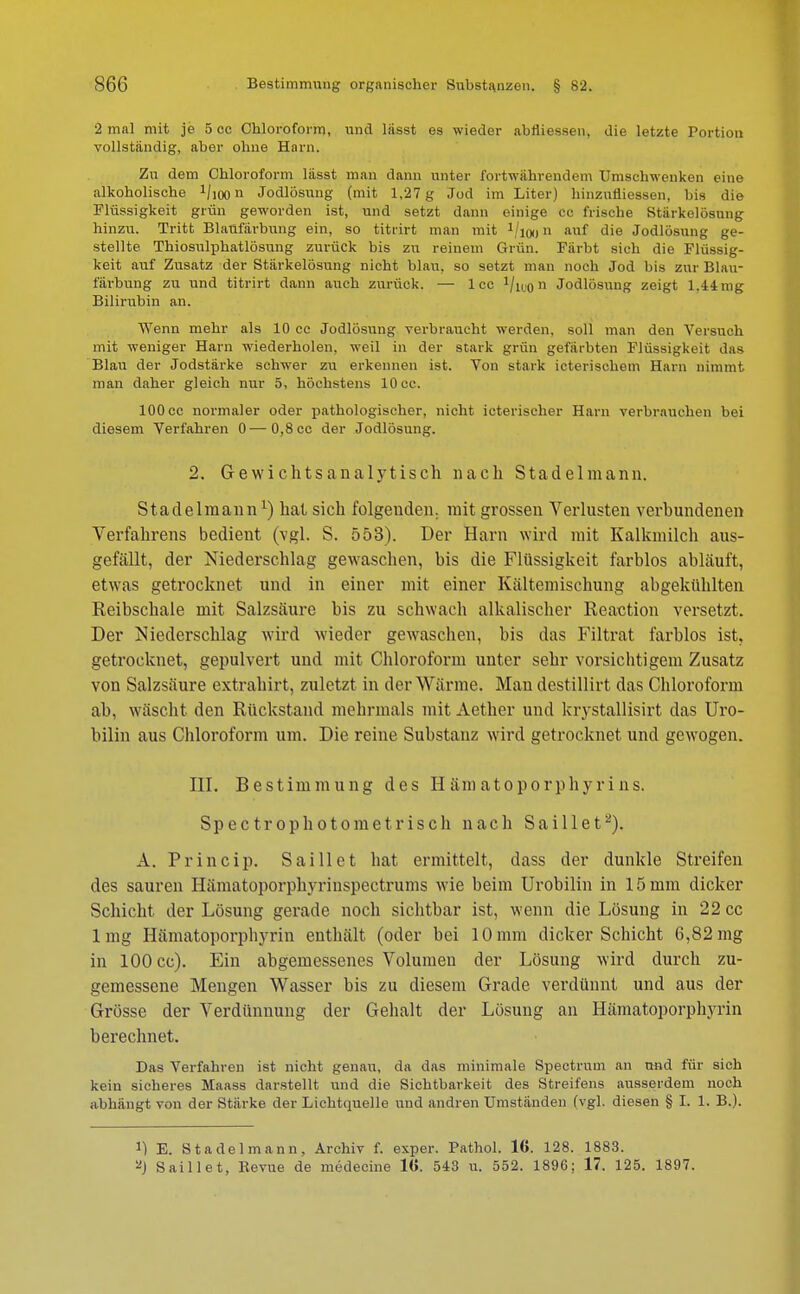 2 mal mit je 5 cc Chloroform, und lässt es wieder abliiessen, die letzte Portion vollständig, aber ohne Harn. Zu dem Chloroform lässt man dann unter fortwährendem Umschwenken eine alkoholische 1/ioon Jodlösung (mit 1,27 g Jod im Liter) hinzufüessen, bis die Flüssigkeit grün geworden ist, und setzt dann einige cc frische Stärkelösung hinzu. Tritt Blaufärbung ein, so titrirt man mit i/ioo11 a«f die Jodlösung ge- stellte Thiosulphatlösung zurück bis zu reinem Grün. Färbt sich die Flüssig- keit auf Zusatz der Stärkelösung nicht blau, so setzt man noch Jod bis zur Blau- färbung zu und titrirt dann auch zurück. — lec VoiO11 Jodlösung zeigt 1.44 mg Bilirubin an. Wenn mehr als 10 cc Jodlösung verbraucht werden, soll man den Versuch mit weniger Harn wiederholen, weil in der stark grün gefärbten Flüssigkeit das Blau der Jodstärke schwer zu erkennen ist. Von stark icterischem Harn nimmt man daher gleich nur 5, höchstens 10cc. 100 cc normaler oder pathologischer, nicht icterischer Harn verbrauchen bei diesem Verfahren 0—0,8 cc der Jodlösung. 2. Gewichtsanalytisch nach Stadelmann. Stadelraannl) hat sich folgenden, mit grossen Verlusten verbundenen Verfahrens bedient (vgl. S. 553). Der Harn wird mit Kalkmilch aus- gefällt, der Niederschlag gewaschen, bis die Flüssigkeit farblos abläuft, etwas getrocknet und in einer mit einer Kältemischung abgekühlten Reibschale mit Salzsäure bis zu schwach alkalischer Reaktion versetzt. Der ^Niederschlag wird wieder gewaschen, bis das Filtrat farblos ist, getrocknet, gepulvert und mit Chloroform unter sehr vorsichtigem Zusatz von Salzsäure extrahirt, zuletzt in der Wärme. Man destillirt das Chloroform ab, wäscht den Rückstand mehrmals mit Aether und krystallisirt das Uro- bilin aus Chloroform um. Die reine Substanz wird getrocknet und gewogen. III. Bestimmung des H äm atoporph yri ns. Spectrophotometrisch nach Saillet2). A. Princip. Saillet hat ermittelt, dass der dunkle Streifen des sauren Hämatoporphyrinspectrums wie beim Urobilin in 15 mm dicker Schicht der Lösung gerade noch sichtbar ist, wenn die Lösung in 22 cc lmg Hämatoporphyrin enthält (oder bei 10 mm dicker Schicht 6,82 mg in 100 cc). Ein abgemessenes Volumen der Lösung wird durch zu- gemessene Mengen Wasser bis zu diesem Grade verdünnt und aus der Grösse der Verdünnung der Gehalt der Lösung an Hämatoporphyrin berechnet. Das Verfahren ist nicht genau, da das minimale Spectrum an und für sich kein sicheres Maass darstellt und die Sichtbarkeit des Streifens ausserdem noch abhängt von der Stärke der Lichtquelle und andren Umständen (vgl. diesen § I. 1. B.). ]) E. Stadel mann, Archiv f. exper. Pathol. 16. 128. 1883. *| Saillet, Bevue de medecine 1(1. 543 u. 552. 1896; 17. 125. 1897.