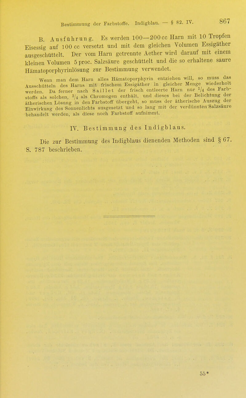 B. Ausführung. Es werden 100—200cc Harn mit 10 Tropfen Eisessig auf 100 cc versetzt und mit dem gleichen Volumen Essigäther ausgeschüttelt. Der vom Harn getrennte Aether wird darauf mit einem kleinen Volumen 5 proc. Salzsäure geschüttelt und die so erhaltene saure Hämatoporphyrinlösung zur Bestimmung verwendet. Wenn man dem Harn alles Hämatoporphyrin entziehen will, so muss das Ausschütteln des Harns mit frischem Essigäther in gleicher Menge wiederholt werden. Da ferner nach Saillet der frisch entleerte Harn nur 1/4 des Farb- stoffs als solchen, 3/4 als Chromogen enthält, und dieses bei der Belichtung der ätherischen Lösung in den Farbstoff übergeht, so muss der ätherische Auszug der Einwirkung des Sonnenlichts ausgesetzt und so lang mit der verdünnten Salzsaure behandelt werden, als diese noch Farbstoff aufnimmt. IV. Bestimmung des Indigblaus. Die zur Bestimmung des Indigblaus dienenden Methoden sind § 67. S. 787 beschrieben. 55*