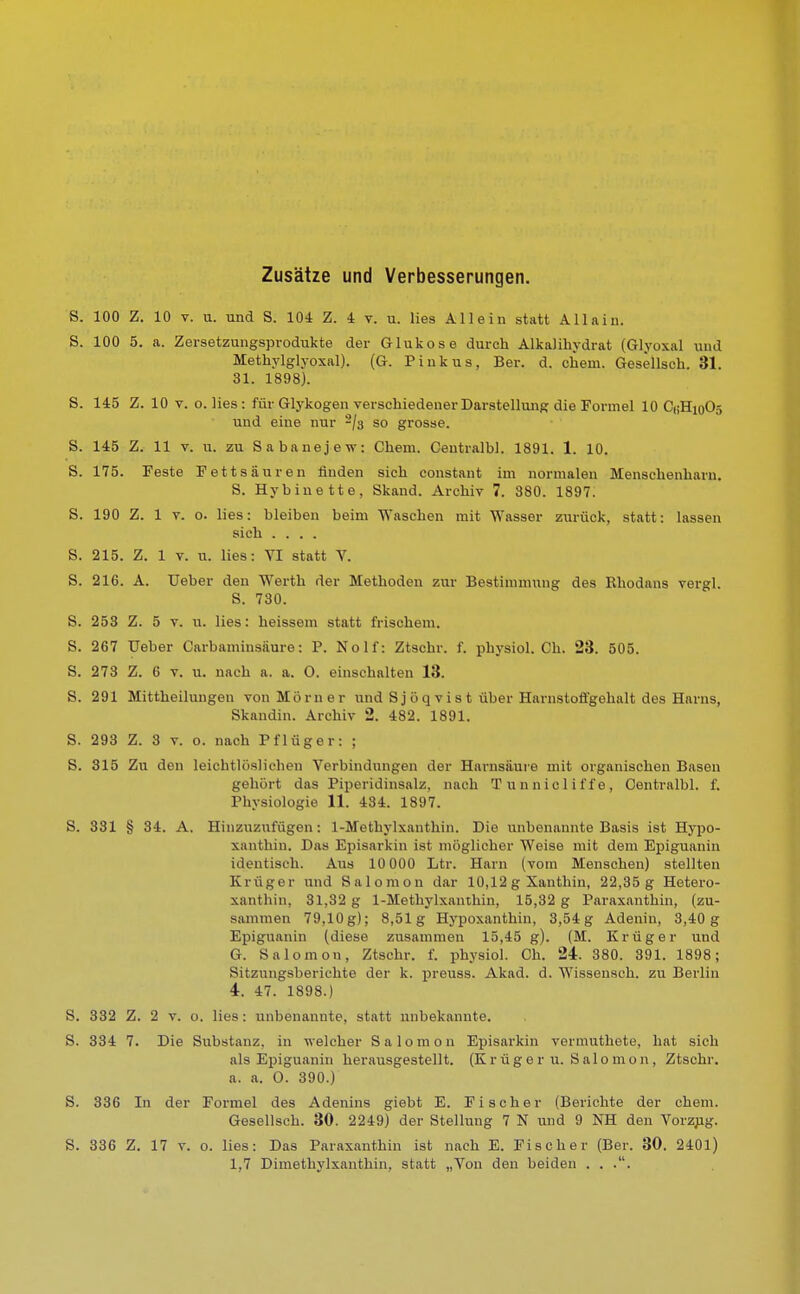 Zusätze und Verbesserungen. S. 100 Z. 10 v. u. und S. 104 Z. 4 v. u. lies Allein statt All a in. S. 100 5. a. Zersetzungsprodukte der Glukose durch Alkalihydrat (Glyoxal und Methylglyoxal). (G. Pinkus, Ber. d. ehem. Gesellseh. 81. 31. 1898). S. 145 Z. 10 v. o. lies: für Glykogen verschiedener Darstellung die Formel 10 C0H10O5 und eine nur -j$ so grosse. S. 145 Z. 11 v. u. zu Sabanejew: Chem. Ceutralbl. 1891. 1. 10. S. 175. Feste Fettsäuren finden sich constant im normalen Menschenharn. S. Hybiuette, Skand. Archiv 7. 880. 1897. S. 190 Z. 1 v. o. lies: bleiben beim Waschen mit Wasser zurück, statt: lassen sich .... S. 215. Z. 1 v. u. lies: VI statt V. S. 216. A. üeber den Werth der Methoden zur Bestimmung des Rhodnns vergl. S. 730. S. 253 Z. 5 v. u. lies: heissem statt frischem. S. 267 Ueber Carbaminsäure: P. Nolf: Ztschr. f. physiol. Ch. 23. 505. S. 273 Z. 6 v. u. nach a. a. O. einschalten 13. S. 291 Mittheilungen von Mo rn er und Sjöqv ist über Harnstofi'gohalt des Harns, Bkaodin. Archiv 2. 482. 1891. S. 293 Z. 3 v. o. nach Pflüger: ; S. 315 Zu den leichtlöslichen Verbindungen der Harnsäure mit organischen Basen gehört das Piperidinsalz, nach Tunniel iffe, Centralbl. f. Physiologie 11. 434. 1897. S. 331 § 34. A. Hinzuzufügen: 1-Methylxanthin. Die unbenannte Basis ist Hypo- xanthin. Das Episarkin ist möglicher Weise mit dem Epiguanin identisch. Aus 10 000 Ltr. Harn (vom Menschen) stellten Krüger und Salomon dar 10,12 g Xanthin, 22,35 g Hetero- xanthin, 31,32 g 1-Methylxanthin, 15,32 g Paraxanthin, (zu- sammen 79,10 g); 8,51g Hypoxanthin, 3,54 g Adenin, 3,40 g Epiguanin (diese zusammen 15,45 g). (M. Krüger und G. Salomon, Ztschr. f. physiol. Ch. 24. 380. 391. 1898; Sitzungsberichte der k. preuss. Akad. d. Wissensch, zu Berlin 4. 47. 1898.) S. 332 Z. 2 v. o. lies: unbenannte, statt unbekannte. S. 334 7. Die Substanz, in welcher Salomon Episarkin vermuthete, hat sich als Epiguanin herausgestellt. (Krüger u. Salomon, Ztschr. a. a. O. 390.) S. 336 In der Formel des Adenins giebt E. Fischer (Berichte der chem. Gesellsch. 30. 2249) der Stellung 7 N und 9 NH den Vorzug. S. 336 Z. 17 v. o. lies: Das Paraxanthin ist nach E. Fischer (Ber. 30. 2401) 1,7 Dimethylxanthin, statt „Von den beiden . . ..