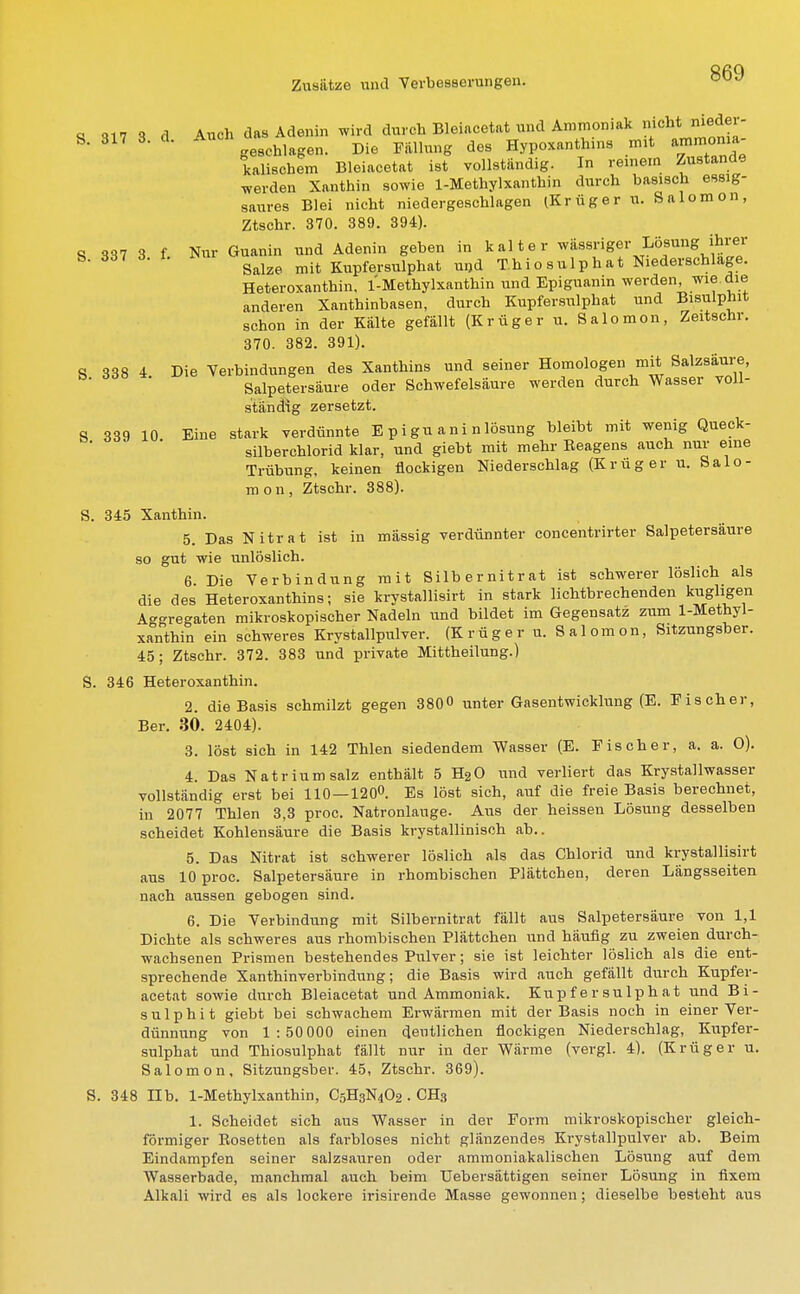 S 317 3 d Auch das Adenin wird durch Bleiacetat und Ammoniak nicht-med« S. 317 3. cl. A Hypoxanthln8 mit arnmoma kaiischem Bleiacetat ist vollständig. In reinem Zustande werden Xanthin sowie 1-Methylxanthin durch basisch essig- saures Blei nicht niedergeschlagen (Krüger ti. Salomon, Ztschr. 370. 389. 394). S 337 3 f Nur Guanin und Adenin geben in kalter wässriger Lösung ihrer Salze mit Kupfersulphat u«,d T.hiosulphat Niederschlage. Heteroxanthin. 1-Methylxanthin und Epiguanin werden, wie die anderen Xanthinbasen, durch Kupfersulphat und Bisulphit schon in der Kälte gefällt (Krüger u. Salomon, Zeitschr. 370. 382. 391). 8 338 4. Die Verbindungen des Xanthins und seiner Homologen mit Salzsäure, b- Salpetersäure oder Schwefelsäure werden durch Wasser voll- ständig zersetzt. S 339 10 Eine stark verdünnte E pigu ani nlösung bleibt mit wenig Queck- silberchlorid klar, und giebt mit mehr Reagens auch nur eine Trübung, keinen flockigen Niederschlag (Krüger u. Salo- mon, Ztschr. 388). S. 345 Xanthin. 5. Das Nitrat ist in mässig verdünnter concentrirter Salpetersäure so gut wie unlöslich. 6 Die Verbindung mit Silbernitrat ist schwerer löslich als die des Heteroxanthins; sie krystallisirt in stark lichtbrechenden kugligen Aggregaten mikroskopischer Nadeln und bildet im Gegensatz zum 1-Methyl- xanthin ein schweres Krystallpulver. (Krüger u. Salomon, Sitzungsber. 45; Ztschr. 372. 383 und private Mittheilung.) S. 346 Heteroxanthin. 2. die Basis schmilzt gegen 3800 unter Gasentwicklung (E. Eis eher, Ber. 30. 2404). 3. löst sich in 142 Thlen siedendem Wasser (E. Fischer, a. a. O). 4. Das Natrium salz enthält 5 H20 und verliert das Krystallwasser vollständig erst bei 110 — 1200. Es löst sich, auf die freie Basis berechnet, in 2077 Thlen 3,3 proc. Natronlauge. Aus der heissen Lösung desselben scheidet Kohlensäure die Basis krystallinisch ab.. 5. Das Nitrat ist schwerer löslich als das Chlorid und krystallisirt aus 10 proc. Salpetersäure in rhombischen Plättchen, deren Längsseiten nach aussen gebogen sind. 6. Die Verbindung mit Silbernitrat fällt aus Salpetersäure von 1,1 Dichte als schweres aus rhombischen Plättchen und häufig zu zweien durch- wachsenen Prismen bestehendes Pulver; sie ist leichter löslich als die ent- sprechende Xanthinverbindung; die Basis wird auch gefällt durch Kupfer- acetat sowie durch Bleiacetat und Ammoniak. Kupfersulphat und Bi- sulphit giebt bei schwachem Erwärmen mit der Basis noch in einer Ver- dünnung von 1:50 000 einen deutlichen flockigen Niederschlag, Kupfer- sulphat und Thiosulphat fällt nur in der Wärme (vergl. 4). (Krüger u. Salomon. Sitzungsber. 45, Ztschr. 369). S. 348 nb. 1-Methylxanthin, C5H3N4O2. CH3 1. Scheidet sich aus Wasser in der Form mikroskopischer gleich- förmiger Rosetten als farbloses nicht glänzendes Krystallpulver ab. Beim Eindampfen seiner salzsauren oder ammoniakalischen Lösung auf dem Wasserbade, manchmal auch beim Uebersättigen seiner Lösung in fixem Alkali wird es als lockere irisirende Masse gewonnen; dieselbe besteht aus